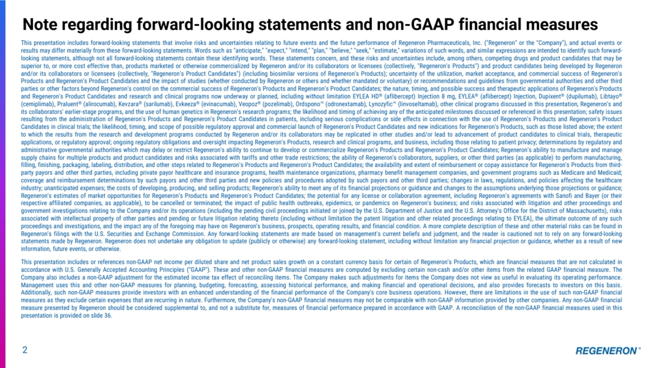 2
Note regarding forward-looking statements and non-GAAP financial measures
This presentation includes forward-looking statements that involve risks and uncertainties relating to future events and the future performance of Regeneron Pharmaceuticals, Inc. ("Regeneron" or the "Company"), and actual events or
results may differ materially from these forward-looking statements. Words such as "anticipate," "expect," "intend," "plan," "believe," "seek," "estimate," variations of such words, and similar expressions are intended to identify such forwardlooking statements, although not all forward-looking statements contain these identifying words. These statements concern, and these risks and uncertainties include, among others, competing drugs and product candidates that may be
superior to, or more cost effective than, products marketed or otherwise commercialized by Regeneron and/or its collaborators or licensees (collectively, "Regeneron's Products") and product candidates being developed by Regeneron
and/or its collaborators or licensees (collectively, "Regeneron's Product Candidates") (including biosimilar versions of Regeneron's Products); uncertainty of the utilization, market acceptance, and commercial success of Regeneron's
Products and Regeneron's Product Candidates and the impact of studies (whether conducted by Regeneron or others and whether mandated or voluntary) or recommendations and guidelines from governmental authorities and other third
parties or other factors beyond Regeneron's control on the commercial success of Regeneron's Products and Regeneron's Product Candidates; the nature, timing, and possible success and therapeutic applications of Regeneron's Products
and Regeneron's Product Candidates and research and clinical programs now underway or planned, including without limitation EYLEA HD® (aflibercept) Injection 8 mg, EYLEA® (aflibercept) Injection, Dupixent® (dupilumab), Libtayo®
(cemiplimab), Praluent® (alirocumab), Kevzara® (sarilumab), Evkeeza® (evinacumab), Veopoz® (pozelimab), Ordspono (odronextamab), Lynozyfic (linvoseltamab), other clinical programs discussed in this presentation, Regeneron's and
its collaborators' earlier-stage programs, and the use of human genetics in Regeneron's research programs; the likelihood and timing of achieving any of the anticipated milestones discussed or referenced in this presentation; safety issues
resulting from the administration of Regeneron's Products and Regeneron's Product Candidates in patients, including serious complications or side effects in connection with the use of Regeneron's Products and Regeneron's Product
Candidates in clinical trials; the likelihood, timing, and scope of possible regulatory approval and commercial launch of Regeneron's Product Candidates and new indications for Regeneron's Products, such as those listed above; the extent
to which the results from the research and development programs conducted by Regeneron and/or its collaborators may be replicated in other studies and/or lead to advancement of product candidates to clinical trials, therapeutic
applications, or regulatory approval; ongoing regulatory obligations and oversight impacting Regeneron's Products, research and clinical programs, and business, including those relating to patient privacy; determinations by regulatory and
administrative governmental authorities which may delay or restrict Regeneron's ability to continue to develop or commercialize Regeneron's Products and Regeneron's Product Candidates; Regeneron's ability to manufacture and manage
supply chains for multiple products and product candidates and risks associated with tariffs and other trade restrictions; the ability of Regeneron's collaborators, suppliers, or other third parties (as applicable) to perform manufacturing,
filling, finishing, packaging, labeling, distribution, and other steps related to Regeneron's Products and Regeneron's Product Candidates; the availability and extent of reimbursement or copay assistance for Regeneron's Products from thirdparty payors and other third parties, including private payor healthcare and insurance programs, health maintenance organizations, pharmacy benefit management companies, and government programs such as Medicare and Medicaid;
coverage and reimbursement determinations by such payors and other third parties and new policies and procedures adopted by such payors and other third parties; changes in laws, regulations, and policies affecting the healthcare
industry; unanticipated expenses; the costs of developing, producing, and selling products; Regeneron's ability to meet any of its financial projections or guidance and changes to the assumptions underlying those projections or guidance;
Regeneron's estimates of market opportunities for Regeneron's Products and Regeneron's Product Candidates; the potential for any license or collaboration agreement, including Regeneron's agreements with Sanofi and Bayer (or their
respective affiliated companies, as applicable), to be cancelled or terminated; the impact of public health outbreaks, epidemics, or pandemics on Regeneron's business; and risks associated with litigation and other proceedings and
government investigations relating to the Company and/or its operations (including the pending civil proceedings initiated or joined by the U.S. Department of Justice and the U.S. Attorney's Office for the District of Massachusetts), risks
associated with intellectual property of other parties and pending or future litigation relating thereto (including without limitation the patent litigation and other related proceedings relating to EYLEA), the ultimate outcome of any such
proceedings and investigations, and the impact any of the foregoing may have on Regeneron’s business, prospects, operating results, and financial condition. A more complete description of these and other material risks can be found in
Regeneron's filings with the U.S. Securities and Exchange Commission. Any forward-looking statements are made based on management's current beliefs and judgment, and the reader is cautioned not to rely on any forward-looking
statements made by Regeneron. Regeneron does not undertake any obligation to update (publicly or otherwise) any forward-looking statement, including without limitation any financial projection or guidance, whether as a result of new
information, future events, or otherwise.
This presentation includes or references non-GAAP net income per diluted share and net product sales growth on a constant currency basis for certain of Regeneron’s Products, which are financial measures that are not calculated in
accordance with U.S. Generally Accepted Accounting Principles ("GAAP"). These and other non-GAAP financial measures are computed by excluding certain non-cash and/or other items from the related GAAP financial measure. The
Company also includes a non-GAAP adjustment for the estimated income tax effect of reconciling items. The Company makes such adjustments for items the Company does not view as useful in evaluating its operating performance.
Management uses this and other non-GAAP measures for planning, budgeting, forecasting, assessing historical performance, and making financial and operational decisions, and also provides forecasts to investors on this basis.
Additionally, such non-GAAP measures provide investors with an enhanced understanding of the financial performance of the Company's core business operations. However, there are limitations in the use of such non-GAAP financial
measures as they exclude certain expenses that are recurring in nature. Furthermore, the Company's non-GAAP financial measures may not be comparable with non-GAAP information provided by other companies. Any non-GAAP financial
measure presented by Regeneron should be considered supplemental to, and not a substitute for, measures of financial performance prepared in accordance with GAAP. A reconciliation of the non-GAAP financial measures used in this
presentation is provided on slide 36.