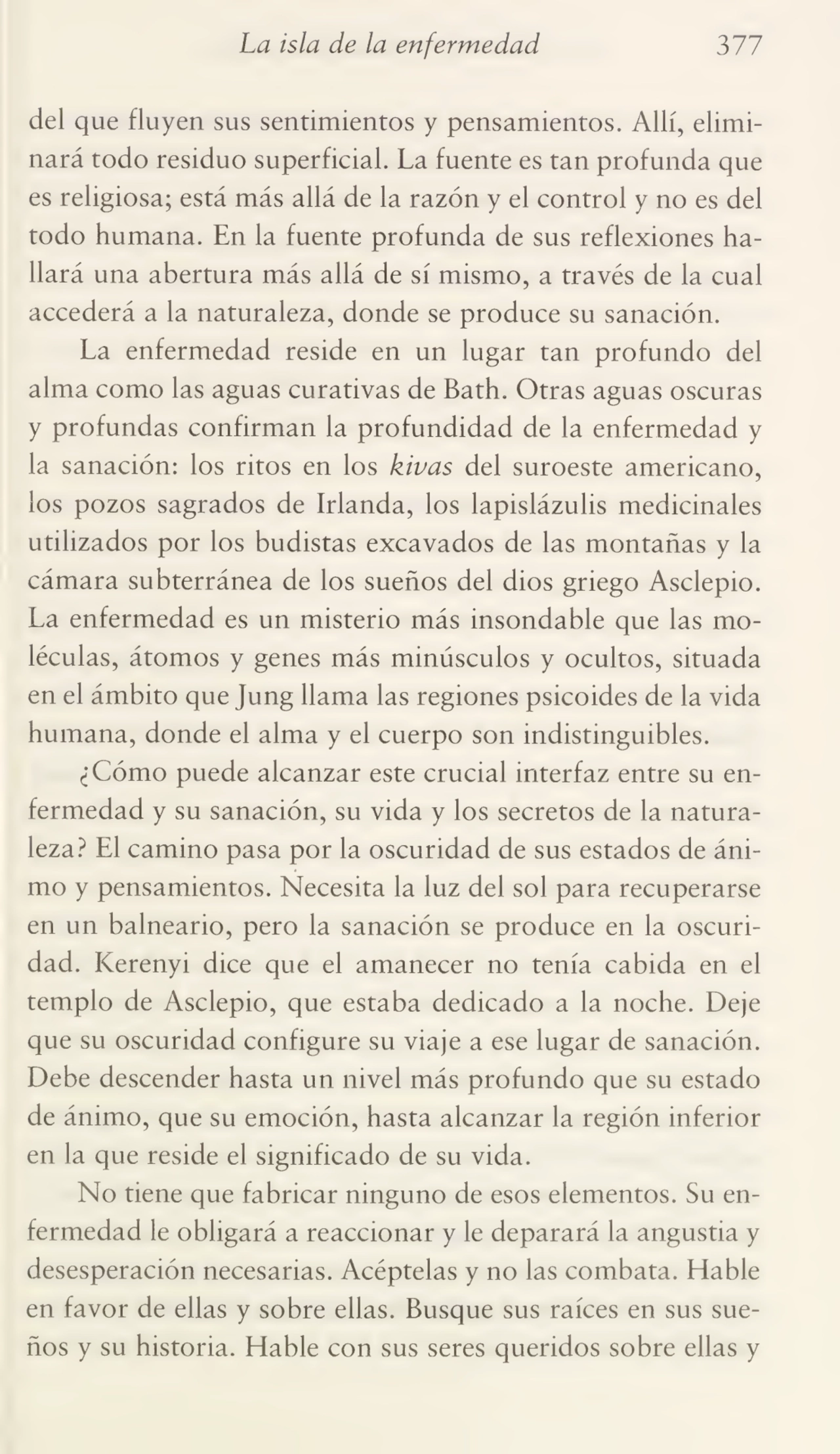 La isla de la enfermedad 377
del que fluyen sus sentimientos y pensamientos. Allí, elimi¬
nará todo residuo superficial. La fuente es tan profunda que
es religiosa; está más allá de la razón y el control y no es del
todo humana. En la fuente profunda de sus reflexiones ha¬
llará una abertura más allá de sí mismo, a través de la cual
accederá a la naturaleza, donde se produce su sanación.
La enfermedad reside en un lugar tan profundo del
alma como las aguas curativas de Bath. Otras aguas oscuras
y profundas confirman la profundidad de la enfermedad y
la sanación: los ritos en los kivas del suroeste americano,
los pozos sagrados de Irlanda, los lapislázulis medicinales
utilizados por los budistas excavados de las montañas y la
cámara subterránea de los sueños del dios griego Asclepio.
La enfermedad es un misterio más insondable que las mo¬
léculas, átomos y genes más minúsculos y ocultos, situada
en el ámbito que Jung llama las regiones psicoides de la vida
humana, donde el alma y el cuerpo son indistinguibles.
¿Cómo puede alcanzar este crucial interfaz entre su en¬
fermedad y su sanación, su vida y los secretos de la natura¬
leza? El camino pasa por la oscuridad de sus estados de áni¬
mo y pensamientos. Necesita la luz del sol para recuperarse
en un balneario, pero la sanación se produce en la oscuri¬
dad. Kerenyi dice que el amanecer no tenía cabida en el
templo de Asclepio, que estaba dedicado a la noche. Deje
que su oscuridad configure su viaje a ese lugar de sanación.
Debe descender hasta un nivel más profundo que su estado
de ánimo, que su emoción, hasta alcanzar la región inferior
en la que reside el significado de su vida.
No tiene que fabricar ninguno de esos elementos. Su en¬
fermedad le obligará a reaccionar y le deparará la angustia y
desesperación necesarias. Acéptelas y no las combata. Hable
en favor de ellas y sobre ellas. Busque sus raíces en sus sue¬
ños y su historia. Hable con sus seres queridos sobre ellas y