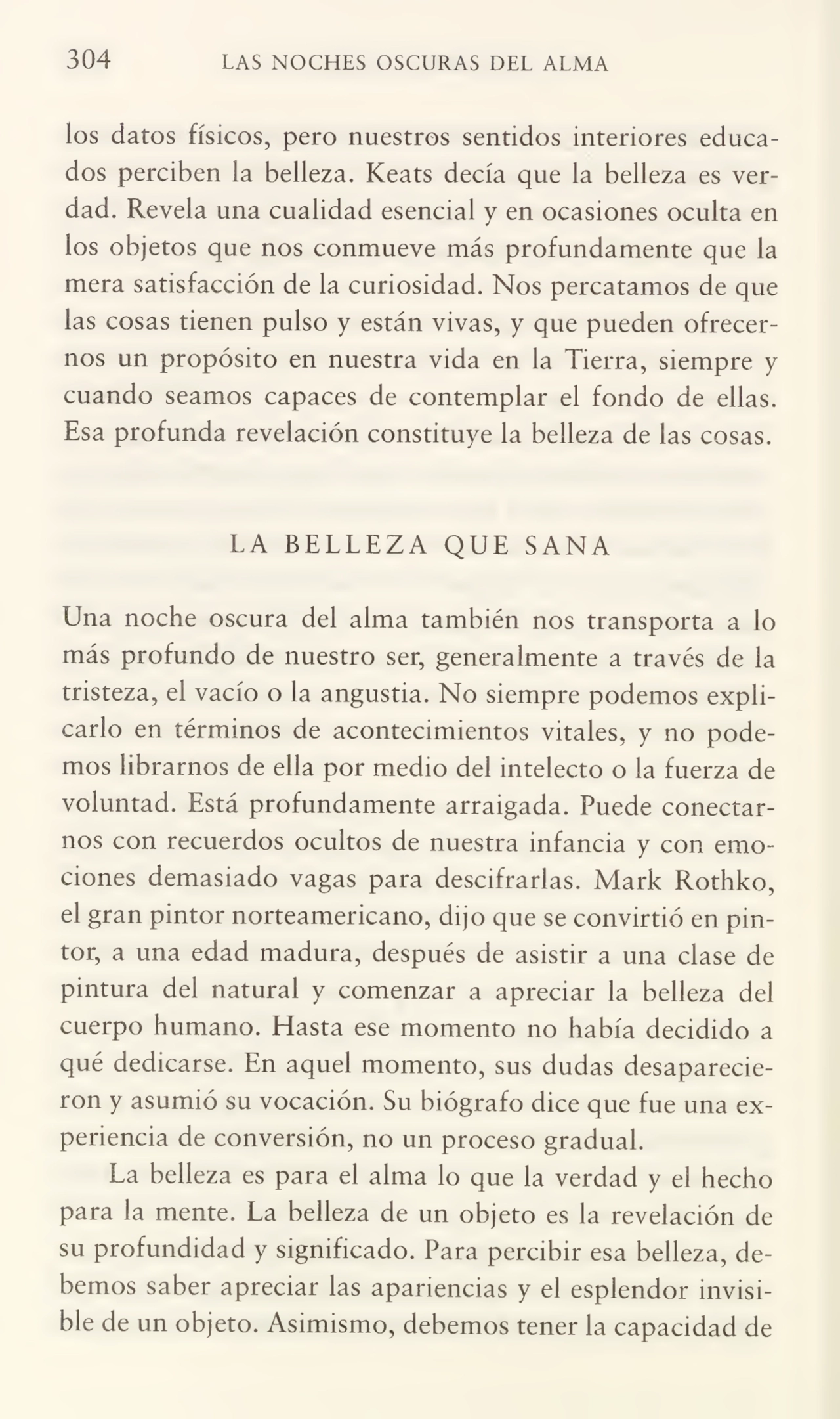 304 LAS NOCHES OSCURAS DEL ALMA
los datos físicos, pero nuestros sentidos interiores educa¬
dos perciben la belleza. Keats decía que la belleza es ver¬
dad. Revela una cualidad esencial y en ocasiones oculta en
los objetos que nos conmueve más profundamente que la
mera satisfacción de la curiosidad. Nos percatamos de que
las cosas tienen pulso y están vivas, y que pueden ofrecer¬
nos un propósito en nuestra vida en la Tierra, siempre y
cuando seamos capaces de contemplar el fondo de ellas.
Esa profunda revelación constituye la belleza de las cosas.
LA BELLEZA QUE SANA
Una noche oscura del alma también nos transporta a lo
más profundo de nuestro ser, generalmente a través de la
tristeza, el vacío o la angustia. No siempre podemos expli¬
carlo en términos de acontecimientos vitales, y no pode¬
mos librarnos de ella por medio del intelecto o la fuerza de
voluntad. Está profundamente arraigada. Puede conectar¬
nos con recuerdos ocultos de nuestra infancia y con emo¬
ciones demasiado vagas para descifrarlas. Mark Rothko,
el gran pintor norteamericano, dijo que se convirtió en pin¬
tor, a una edad madura, después de asistir a una clase de
pintura del natural y comenzar a apreciar la belleza del
cuerpo humano. Hasta ese momento no había decidido a
qué dedicarse. En aquel momento, sus dudas desaparecie¬
ron y asumió su vocación. Su biógrafo dice que fue una ex¬
periencia de conversión, no un proceso gradual.
La belleza es para el alma lo que la verdad y el hecho
para la mente. La belleza de un objeto es la revelación de
su profundidad y significado. Para percibir esa belleza, de¬
bemos saber apreciar las apariencias y el esplendor invisi¬
ble de un objeto. Asimismo, debemos tener la capacidad de