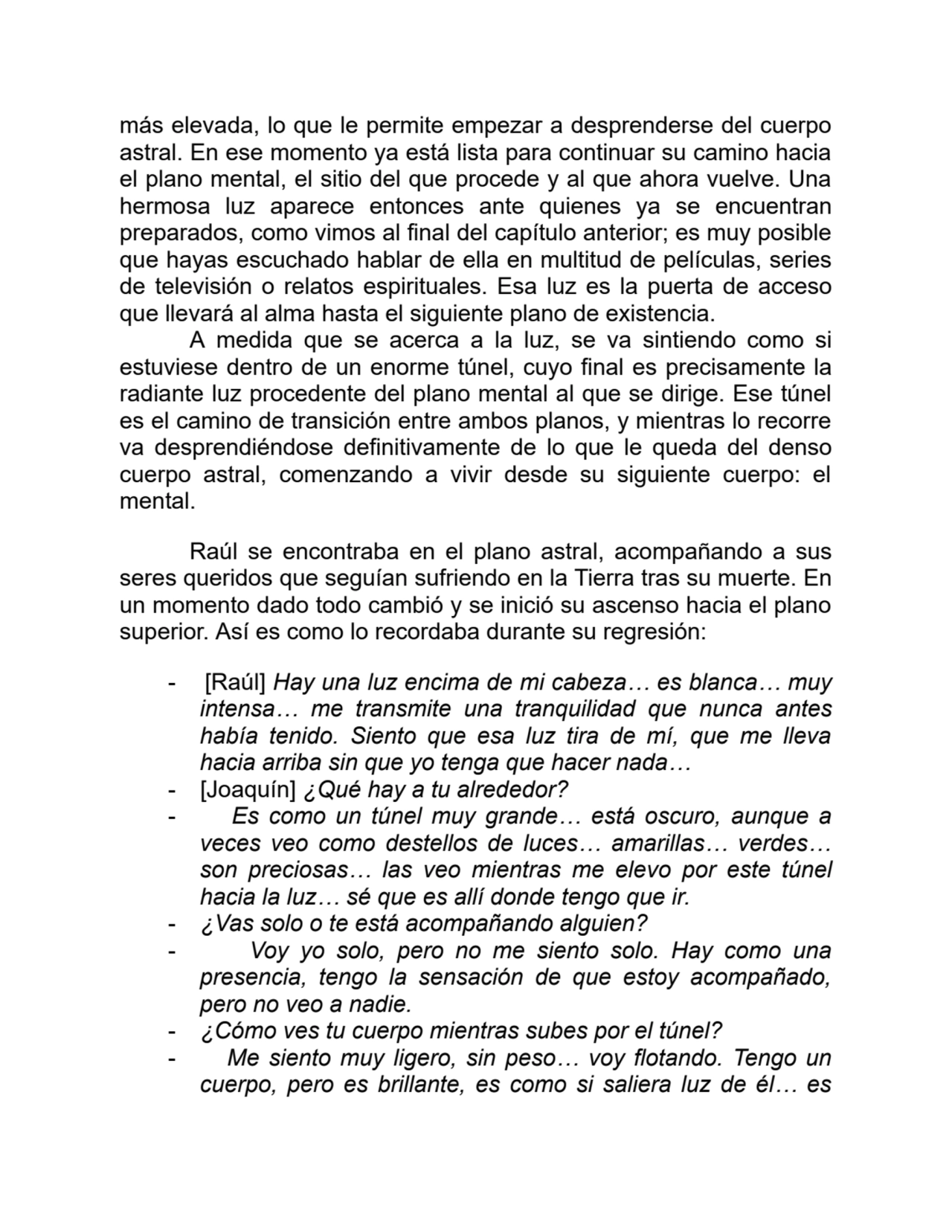 más elevada, lo que le permite empezar a desprenderse del cuerpo
astral. En ese momento ya está lista para continuar su camino hacia
el plano mental, el sitio del que procede y al que ahora vuelve. Una
hermosa luz aparece entonces ante quienes ya se encuentran
preparados, como vimos al final del capítulo anterior; es muy posible
que hayas escuchado hablar de ella en multitud de películas, series
de televisión o relatos espirituales. Esa luz es la puerta de acceso
que llevará al alma hasta el siguiente plano de existencia. 
A medida que se acerca a la luz, se va sintiendo como si
estuviese dentro de un enorme túnel, cuyo final es precisamente la
radiante luz procedente del plano mental al que se dirige. Ese túnel
es el camino de transición entre ambos planos, y mientras lo recorre
va desprendiéndose definitivamente de lo que le queda del denso
cuerpo astral, comenzando a vivir desde su siguiente cuerpo: el
mental.
Raúl se encontraba en el plano astral, acompañando a sus
seres queridos que seguían sufriendo en la Tierra tras su muerte. En
un momento dado todo cambió y se inició su ascenso hacia el plano
superior. Así es como lo recordaba durante su regresión:
- [Raúl] Hay una luz encima de mi cabeza… es blanca… muy
intensa… me transmite una tranquilidad que nunca antes
había tenido. Siento que esa luz tira de mí, que me lleva
hacia arriba sin que yo tenga que hacer nada…
- [Joaquín] ¿Qué hay a tu alrededor?
- Es como un túnel muy grande… está oscuro, aunque a
veces veo como destellos de luces… amarillas… verdes…
son preciosas… las veo mientras me elevo por este túnel
hacia la luz… sé que es allí donde tengo que ir.
- ¿Vas solo o te está acompañando alguien?
- Voy yo solo, pero no me siento solo. Hay como una
presencia, tengo la sensación de que estoy acompañado,
pero no veo a nadie.
- ¿Cómo ves tu cuerpo mientras subes por el túnel?
- Me siento muy ligero, sin peso… voy flotando. Tengo un
cuerpo, pero es brillante, es como si saliera luz de él… es
