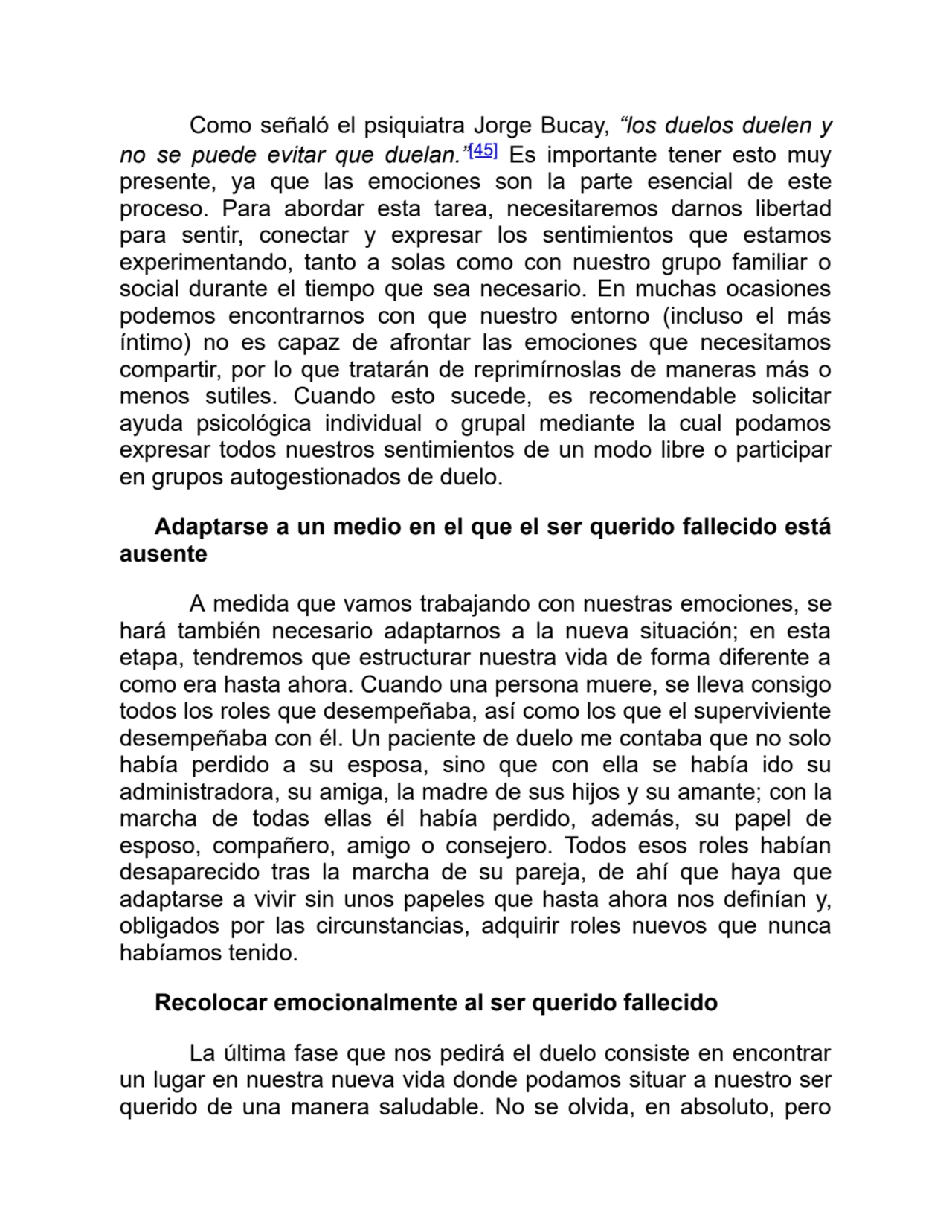 Como señaló el psiquiatra Jorge Bucay, “los duelos duelen y
no se puede evitar que duelan.”[45] Es importante tener esto muy
presente, ya que las emociones son la parte esencial de este
proceso. Para abordar esta tarea, necesitaremos darnos libertad
para sentir, conectar y expresar los sentimientos que estamos
experimentando, tanto a solas como con nuestro grupo familiar o
social durante el tiempo que sea necesario. En muchas ocasiones
podemos encontrarnos con que nuestro entorno (incluso el más
íntimo) no es capaz de afrontar las emociones que necesitamos
compartir, por lo que tratarán de reprimírnoslas de maneras más o
menos sutiles. Cuando esto sucede, es recomendable solicitar
ayuda psicológica individual o grupal mediante la cual podamos
expresar todos nuestros sentimientos de un modo libre o participar
en grupos autogestionados de duelo.
Adaptarse a un medio en el que el ser querido fallecido está
ausente
A medida que vamos trabajando con nuestras emociones, se
hará también necesario adaptarnos a la nueva situación; en esta
etapa, tendremos que estructurar nuestra vida de forma diferente a
como era hasta ahora. Cuando una persona muere, se lleva consigo
todos los roles que desempeñaba, así como los que el superviviente
desempeñaba con él. Un paciente de duelo me contaba que no solo
había perdido a su esposa, sino que con ella se había ido su
administradora, su amiga, la madre de sus hijos y su amante; con la
marcha de todas ellas él había perdido, además, su papel de
esposo, compañero, amigo o consejero. Todos esos roles habían
desaparecido tras la marcha de su pareja, de ahí que haya que
adaptarse a vivir sin unos papeles que hasta ahora nos definían y,
obligados por las circunstancias, adquirir roles nuevos que nunca
habíamos tenido. 
Recolocar emocionalmente al ser querido fallecido
La última fase que nos pedirá el duelo consiste en encontrar
un lugar en nuestra nueva vida donde podamos situar a nuestro ser
querido de una manera saludable. No se olvida, en absoluto, pero