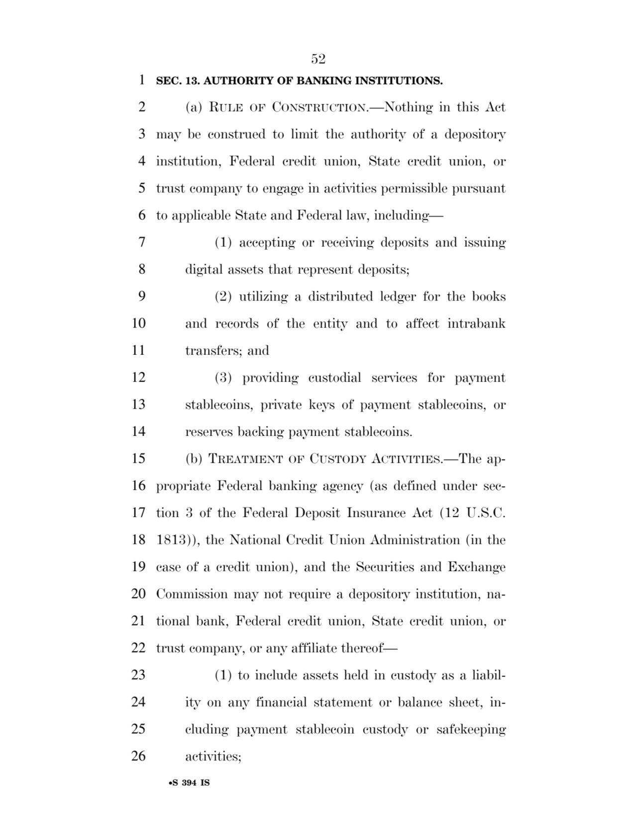 52 
•S 394 IS
1 SEC. 13. AUTHORITY OF BANKING INSTITUTIONS. 
2 (a) RULE OF CONSTRUCTION.—Nothing in this Act 
3 may be construed to limit the authority of a depository 
4 institution, Federal credit union, State credit union, or 
5 trust company to engage in activities permissible pursuant 
6 to applicable State and Federal law, including— 
7 (1) accepting or receiving deposits and issuing 
8 digital assets that represent deposits; 
9 (2) utilizing a distributed ledger for the books 
10 and records of the entity and to affect intrabank 
11 transfers; and 
12 (3) providing custodial services for payment 
13 stablecoins, private keys of payment stablecoins, or 
14 reserves backing payment stablecoins. 
15 (b) TREATMENT OF CUSTODY ACTIVITIES.—The ap16 propriate Federal banking agency (as defined under sec17 tion 3 of the Federal Deposit Insurance Act (12 U.S.C. 
18 1813)), the National Credit Union Administration (in the 
19 case of a credit union), and the Securities and Exchange 
20 Commission may not require a depository institution, na21 tional bank, Federal credit union, State credit union, or 
22 trust company, or any affiliate thereof— 
23 (1) to include assets held in custody as a liabil24 ity on any financial statement or balance sheet, in25 cluding payment stablecoin custody or safekeeping 
26 activities; 
VerDate Sep 11 2014 17:41 Mar 05, 2025 Jkt 059200 PO 00000 Frm 00052 Fmt 6652 Sfmt 6201 E:\BILLS\S394.IS S394
ssavage on LAPJG3WLY3PROD with BILLS