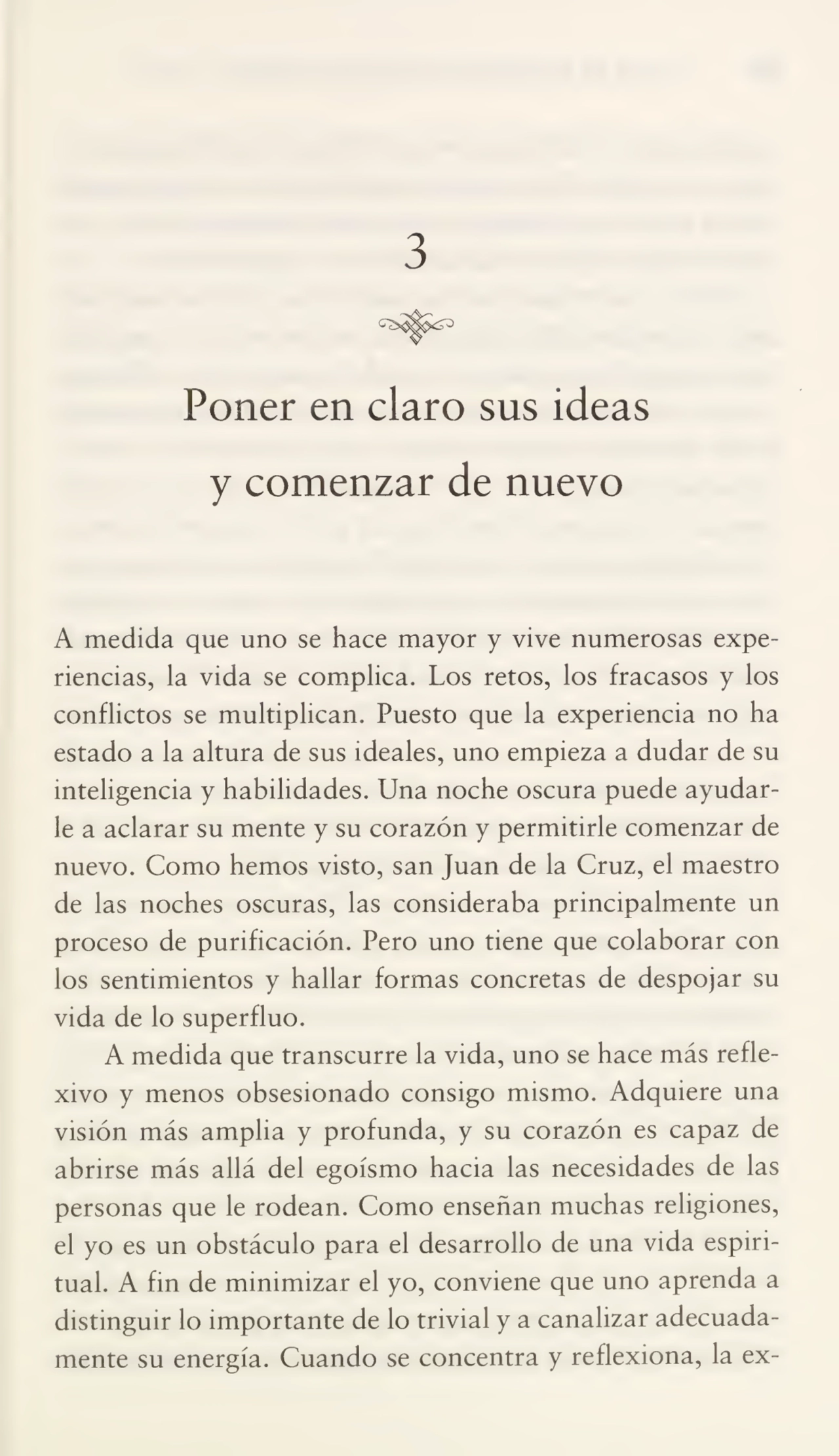3
Poner en claro sus ideas
y comenzar de nuevo
A medida que uno se hace mayor y vive numerosas expe¬
riencias, la vida se complica. Los retos, los fracasos y los
conflictos se multiplican. Puesto que la experiencia no ha
estado a la altura de sus ideales, uno empieza a dudar de su
inteligencia y habilidades. Una noche oscura puede ayudar¬
le a aclarar su mente y su corazón y permitirle comenzar de
nuevo. Como hemos visto, san Juan de la Cruz, el maestro
de las noches oscuras, las consideraba principalmente un
proceso de purificación. Pero uno tiene que colaborar con
los sentimientos y hallar formas concretas de despojar su
vida de lo superfluo.
A medida que transcurre la vida, uno se hace más refle¬
xivo y menos obsesionado consigo mismo. Adquiere una
visión más amplia y profunda, y su corazón es capaz de
abrirse más allá del egoísmo hacia las necesidades de las
personas que le rodean. Como enseñan muchas religiones,
el yo es un obstáculo para el desarrollo de una vida espiri¬
tual. A fin de minimizar el yo, conviene que uno aprenda a
distinguir lo importante de lo trivial y a canalizar adecuada¬
mente su energía. Cuando se concentra y reflexiona, la ex-