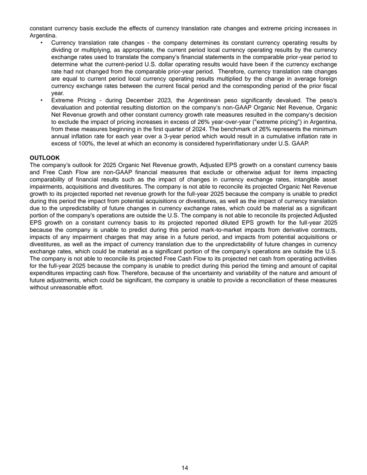 14
constant currency basis exclude the effects of currency translation rate changes and extreme pricing increases in 
Argentina. 
• Currency translation rate changes - the company determines its constant currency operating results by 
dividing or multiplying, as appropriate, the current period local currency operating results by the currency 
exchange rates used to translate the company’s financial statements in the comparable prior-year period to 
determine what the current-period U.S. dollar operating results would have been if the currency exchange 
rate had not changed from the comparable prior-year period. Therefore, currency translation rate changes 
are equal to current period local currency operating results multiplied by the change in average foreign 
currency exchange rates between the current fiscal period and the corresponding period of the prior fiscal 
year.
• Extreme Pricing - during December 2023, the Argentinean peso significantly devalued. The peso's 
devaluation and potential resulting distortion on the company's non-GAAP Organic Net Revenue, Organic 
Net Revenue growth and other constant currency growth rate measures resulted in the company's decision 
to exclude the impact of pricing increases in excess of 26% year-over-year ("extreme pricing") in Argentina, 
from these measures beginning in the first quarter of 2024. The benchmark of 26% represents the minimum 
annual inflation rate for each year over a 3-year period which would result in a cumulative inflation rate in 
excess of 100%, the level at which an economy is considered hyperinflationary under U.S. GAAP. 
OUTLOOK
The company’s outlook for 2025 Organic Net Revenue growth, Adjusted EPS growth on a constant currency basis 
and Free Cash Flow are non-GAAP financial measures that exclude or otherwise adjust for items impacting 
comparability of financial results such as the impact of changes in currency exchange rates, intangible asset 
impairments, acquisitions and divestitures. The company is not able to reconcile its projected Organic Net Revenue 
growth to its projected reported net revenue growth for the full-year 2025 because the company is unable to predict 
during this period the impact from potential acquisitions or divestitures, as well as the impact of currency translation 
due to the unpredictability of future changes in currency exchange rates, which could be material as a significant 
portion of the company’s operations are outside the U.S. The company is not able to reconcile its projected Adjusted 
EPS growth on a constant currency basis to its projected reported diluted EPS growth for the full-year 2025 
because the company is unable to predict during this period mark-to-market impacts from derivative contracts, 
impacts of any impairment charges that may arise in a future period, and impacts from potential acquisitions or 
divestitures, as well as the impact of currency translation due to the unpredictability of future changes in currency 
exchange rates, which could be material as a significant portion of the company’s operations are outside the U.S. 
The company is not able to reconcile its projected Free Cash Flow to its projected net cash from operating activities 
for the full-year 2025 because the company is unable to predict during this period the timing and amount of capital 
expenditures impacting cash flow. Therefore, because of the uncertainty and variability of the nature and amount of 
future adjustments, which could be significant, the company is unable to provide a reconciliation of these measures 
without unreasonable effort.