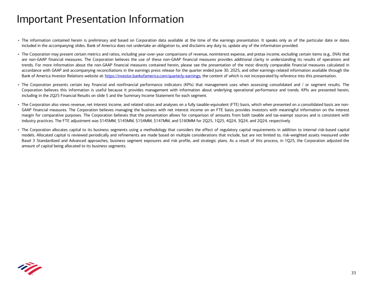Important Presentation Information
33
• The information contained herein is preliminary and based on Corporation data available at the time of the earnings presentation. It speaks only as of the particular date or dates 
included in the accompanying slides. Bank of America does not undertake an obligation to, and disclaims any duty to, update any of the information provided.
• The Corporation may present certain metrics and ratios, including year-over-year comparisons of revenue, noninterest expense, and pretax income, excluding certain items (e.g., DVA) that 
are non-GAAP financial measures. The Corporation believes the use of these non-GAAP financial measures provides additional clarity in understanding its results of operations and 
trends. For more information about the non-GAAP financial measures contained herein, please see the presentation of the most directly comparable financial measures calculated in 
accordance with GAAP and accompanying reconciliations in the earnings press release for the quarter ended June 30, 2025, and other earnings-related information available through the 
Bank of America Investor Relations website at: https://investor.bankofamerica.com/quarterly-earnings, the content of which is not incorporated by reference into this presentation.
• The Corporation presents certain key financial and nonfinancial performance indicators (KPIs) that management uses when assessing consolidated and / or segment results. The 
Corporation believes this information is useful because it provides management with information about underlying operational performance and trends. KPIs are presented herein, 
including in the 2Q25 Financial Results on slide 5 and the Summary Income Statement for each segment.
• The Corporation also views revenue, net interest income, and related ratios and analyses on a fully taxable-equivalent (FTE) basis, which when presented on a consolidated basis are nonGAAP financial measures. The Corporation believes managing the business with net interest income on an FTE basis provides investors with meaningful information on the interest 
margin for comparative purposes. The Corporation believes that the presentation allows for comparison of amounts from both taxable and tax-exempt sources and is consistent with 
industry practices. The FTE adjustment was $145MM, $145MM, $154MM, $147MM, and $160MM for 2Q25, 1Q25, 4Q24, 3Q24, and 2Q24, respectively.
• The Corporation allocates capital to its business segments using a methodology that considers the effect of regulatory capital requirements in addition to internal risk-based capital 
models. Allocated capital is reviewed periodically and refinements are made based on multiple considerations that include, but are not limited to, risk-weighted assets measured under 
Basel 3 Standardized and Advanced approaches, business segment exposures and risk profile, and strategic plans. As a result of this process, in 1Q25, the Corporation adjusted the 
amount of capital being allocated to its business segments.