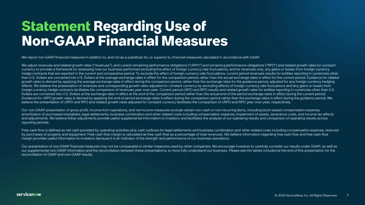 3
© 2025 ServiceNow, Inc. All Rights Reserved. 3
© 2025 ServiceNow, Inc. All Rights Reserved.
We report non-GAAP financial measures in addition to, and not as a substitute for, or superior to, financial measures calculated in accordance with GAAP.
We adjust revenues and related growth rates (“revenues”), and current remaining performance obligations (“cRPO”) and remaining performance obligations (”RPO”) and related growth rates for constant 
currency to provide a framework for assessing how our business performed excluding the effect of foreign currency rate fluctuations, and for revenues only, any gains or losses from foreign currency 
hedge contracts that are reported in the current and comparative period. To exclude the effect of foreign currency rate fluctuations, current period revenues results for entities reporting in currencies other 
than U.S. Dollars are converted into U.S. Dollars at the average exchange rates in effect for the comparison period, rather than the actual exchange rates in effect for the current period. Guidance for related 
growth rates is derived by applying the average exchange rates in effect during the comparison period, rather than the exchange rates for the guidance period, adjusted for any foreign currency hedging 
effects. We believe the presentation of revenues and corresponding growth rates adjusted for constant currency by excluding effects of foreign currency rate fluctuations and any gains or losses from 
foreign currency hedge contracts facilitates the comparison of revenues year-over-year. Current period cRPO and RPO results and related growth rates for entities reporting in currencies other than U.S. 
Dollars are converted into U.S. Dollars at the exchange rates in effect at the end of the comparison period rather than the actual end of the period exchange rates in effect during the current period. 
Guidance for cRPO growth rates is derived by applying the end of period exchange rates in effect during the comparison period rather than the exchange rates in effect during the guidance period. We 
believe the presentation of cRPO and RPO and related growth rates adjusted for constant currency facilitates the comparison of cRPO and RPO year-over-year, respectively.
Our non-GAAP presentation of gross profit, income from operations, and net income measures exclude certain non-cash or non-recurring items, including stock-based compensation expense, 
amortization of purchased intangibles, legal settlements, business combination and other related costs including compensation expense, impairment of assets, severance costs, and income tax effects 
and adjustments. We believe these adjustments provide useful supplemental information to investors and facilitates the analysis of our operating results and comparison of operating results across 
reporting periods.
Free cash flow is defined as net cash provided by operating activities plus cash outflows for legal settlements and business combination and other related costs including compensation expense, reduced 
by purchases of property and equipment. Free cash flow margin is calculated as free cash flow as a percentage of total revenues. We believe information regarding free cash flow and free cash flow 
margin provides useful information to investors because it is an indicator of the strength and performance of our business operations.
Our presentation of non-GAAP financial measures may not be comparable to similar measures used by other companies. We encourage investors to carefully consider our results under GAAP, as well as 
our supplemental non-GAAP information and the reconciliation between these presentations, to more fully understand our business. Please see the tables included at the end of this presentation for the 
reconciliation of GAAP and non-GAAP results.
Statement Regarding Use of 
Non-GAAP Financial Measures