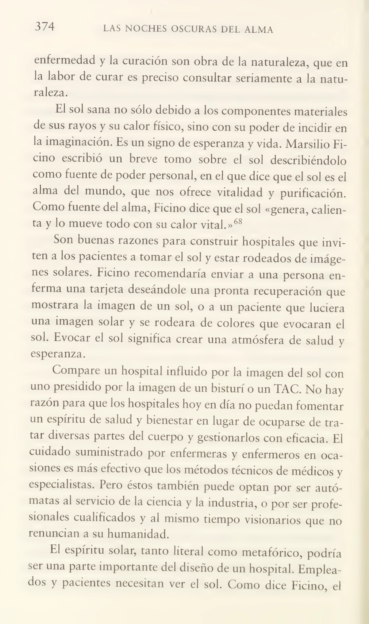 374 LAS NOCHES OSCURAS DEL ALMA
enfermedad y la curación son obra de la naturaleza, que en
la labor de curar es preciso consultar seriamente a la natu¬
raleza.
El sol sana no sólo debido a los componentes materiales
de sus rayos y su calor físico, sino con su poder de incidir en
la imaginación. Es un signo de esperanza y vida. Marsilio Ficino escribió un breve tomo sobre el sol describiéndolo
como fuente de poder personal, en el que dice que el sol es el
alma del mundo, que nos ofrece vitalidad y purificación.
Como fuente del alma, Ficino dice que el sol «genera, calien¬
ta y lo mueve todo con su calor vital.»68
Son buenas razones para construir hospitales que invi¬
ten a los pacientes a tomar el sol y estar rodeados de imáge¬
nes solares. Ficino recomendaría enviar a una persona en¬
ferma una tarjeta deseándole una pronta recuperación que
mostrara la imagen de un sol, o a un paciente que luciera
una imagen solar y se rodeara de colores que evocaran el
sol. Evocar el sol significa crear una atmósfera de salud y
esperanza.
Compare un hospital influido por la imagen del sol con
uno presidido por la imagen de un bisturí o un TAC. No hay
i azón para que los hospitales hoy en día no puedan fomentar
un espíritu de salud y bienestar en lugar de ocuparse de tra¬
tar diversas partes del cuerpo y gestionarlos con eficacia. El
cuidado suministrado por enfermeras y enfermeros en oca¬
siones es más efectivo que los métodos técnicos de médicos y
especialistas. Pero éstos también puede optan por ser autó¬
matas al servicio de la ciencia y la industria, o por ser profe¬
sionales cualificados y al mismo tiempo visionarios que no
renuncian a su humanidad.
El espíritu solar, tanto literal como metafórico, podría
ser una parte importante del diseño de un hospital. Emplea¬
dos y pacientes necesitan ver el sol. Como dice Ficino, el