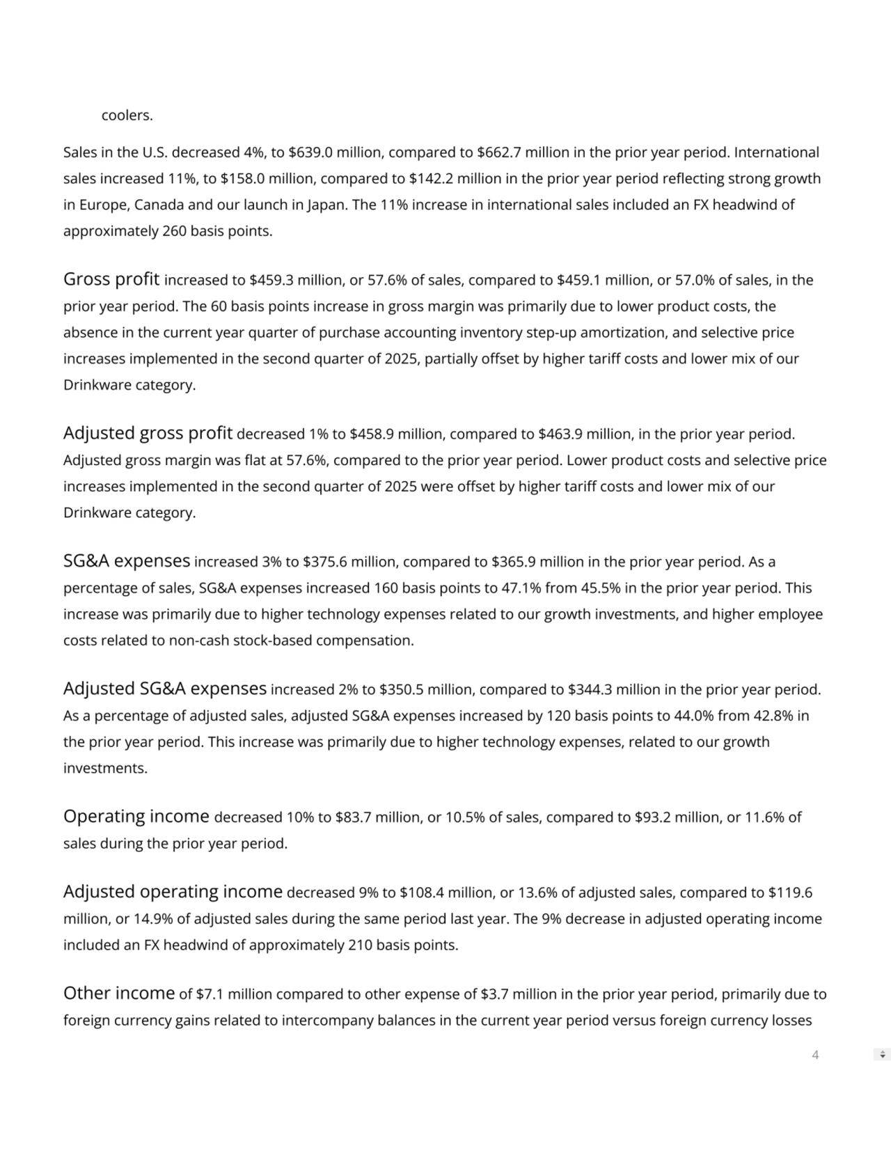 coolers.
Sales in the U.S. decreased 4%, to $639.0 million, compared to $662.7 million in the prior year period. International
sales increased 11%, to $158.0 million, compared to $142.2 million in the prior year period reecting strong growth
in Europe, Canada and our launch in Japan. The 11% increase in international sales included an FX headwind of
approximately 260 basis points.
Gross prot increased to $459.3 million, or 57.6% of sales, compared to $459.1 million, or 57.0% of sales, in the
prior year period. The 60 basis points increase in gross margin was primarily due to lower product costs, the
absence in the current year quarter of purchase accounting inventory step-up amortization, and selective price
increases implemented in the second quarter of 2025, partially oset by higher tari costs and lower mix of our
Drinkware category.
Adjusted gross prot decreased 1% to $458.9 million, compared to $463.9 million, in the prior year period.
Adjusted gross margin was at at 57.6%, compared to the prior year period. Lower product costs and selective price
increases implemented in the second quarter of 2025 were oset by higher tari costs and lower mix of our
Drinkware category.
SG&A expenses increased 3% to $375.6 million, compared to $365.9 million in the prior year period. As a
percentage of sales, SG&A expenses increased 160 basis points to 47.1% from 45.5% in the prior year period. This
increase was primarily due to higher technology expenses related to our growth investments, and higher employee
costs related to non-cash stock-based compensation.
Adjusted SG&A expenses increased 2% to $350.5 million, compared to $344.3 million in the prior year period.
As a percentage of adjusted sales, adjusted SG&A expenses increased by 120 basis points to 44.0% from 42.8% in
the prior year period. This increase was primarily due to higher technology expenses, related to our growth
investments.
Operating income decreased 10% to $83.7 million, or 10.5% of sales, compared to $93.2 million, or 11.6% of
sales during the prior year period.
Adjusted operating income decreased 9% to $108.4 million, or 13.6% of adjusted sales, compared to $119.6
million, or 14.9% of adjusted sales during the same period last year. The 9% decrease in adjusted operating income
included an FX headwind of approximately 210 basis points.
Other income of $7.1 million compared to other expense of $3.7 million in the prior year period, primarily due to
foreign currency gains related to intercompany balances in the current year period versus foreign currency losses
4