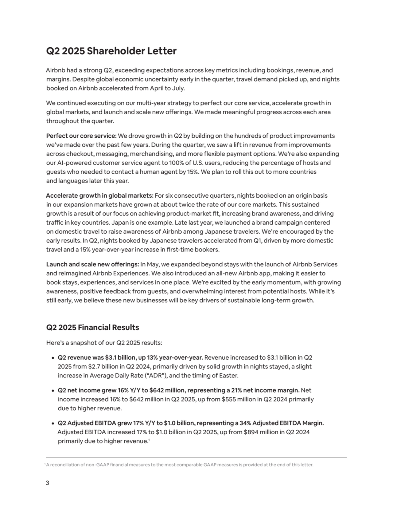 3
Q2 2025 Shareholder Letter
Airbnb had a strong Q2, exceeding expectations across key metrics including bookings, revenue, and 
margins. Despite global economic uncertainty early in the quarter, travel demand picked up, and nights 
booked on Airbnb accelerated from April to July. 
We continued executing on our multi-year strategy to perfect our core service, accelerate growth in 
global markets, and launch and scale new offerings. We made meaningful progress across each area 
throughout the quarter.
Perfect our core service: We drove growth in Q2 by building on the hundreds of product improvements 
we’ve made over the past few years. During the quarter, we saw a lift in revenue from improvements 
across checkout, messaging, merchandising, and more flexible payment options. We’re also expanding 
our AI-powered customer service agent to 100% of U.S. users, reducing the percentage of hosts and 
guests who needed to contact a human agent by 15%. We plan to roll this out to more countries 
and languages later this year.
Accelerate growth in global markets: For six consecutive quarters, nights booked on an origin basis 
in our expansion markets have grown at about twice the rate of our core markets. This sustained 
growth is a result of our focus on achieving product-market fit, increasing brand awareness, and driving 
traffic in key countries. Japan is one example. Late last year, we launched a brand campaign centered 
on domestic travel to raise awareness of Airbnb among Japanese travelers. We’re encouraged by the 
early results. In Q2, nights booked by Japanese travelers accelerated from Q1, driven by more domestic 
travel and a 15% year-over-year increase in first-time bookers.
Launch and scale new offerings: In May, we expanded beyond stays with the launch of Airbnb Services 
and reimagined Airbnb Experiences. We also introduced an all-new Airbnb app, making it easier to 
book stays, experiences, and services in one place. We’re excited by the early momentum, with growing 
awareness, positive feedback from guests, and overwhelming interest from potential hosts. While it’s 
still early, we believe these new businesses will be key drivers of sustainable long-term growth.
Q2 2025 Financial Results
Here’s a snapshot of our Q2 2025 results:
¦ Q2 revenue was $3.1 billion, up 13% year-over-year. Revenue increased to $3.1 billion in Q2 
2025 from $2.7 billion in Q2 2024, primarily driven by solid growth in nights stayed, a slight 
increase in Average Daily Rate (“ADR”), and the timing of Easter. 
¦ Q2 net income grew 16% Y/Y to $642 million, representing a 21% net income margin. Net 
income increased 16% to $642 million in Q2 2025, up from $555 million in Q2 2024 primarily 
due to higher revenue. 
¦ Q2 Adjusted EBITDA grew 17% Y/Y to $1.0 billion, representing a 34% Adjusted EBITDA Margin. 
Adjusted EBITDA increased 17% to $1.0 billion in Q2 2025, up from $894 million in Q2 2024 
primarily due to higher revenue.1
1A reconciliation of non-GAAP financial measures to the most comparable GAAP measures is provided at the end of this letter.