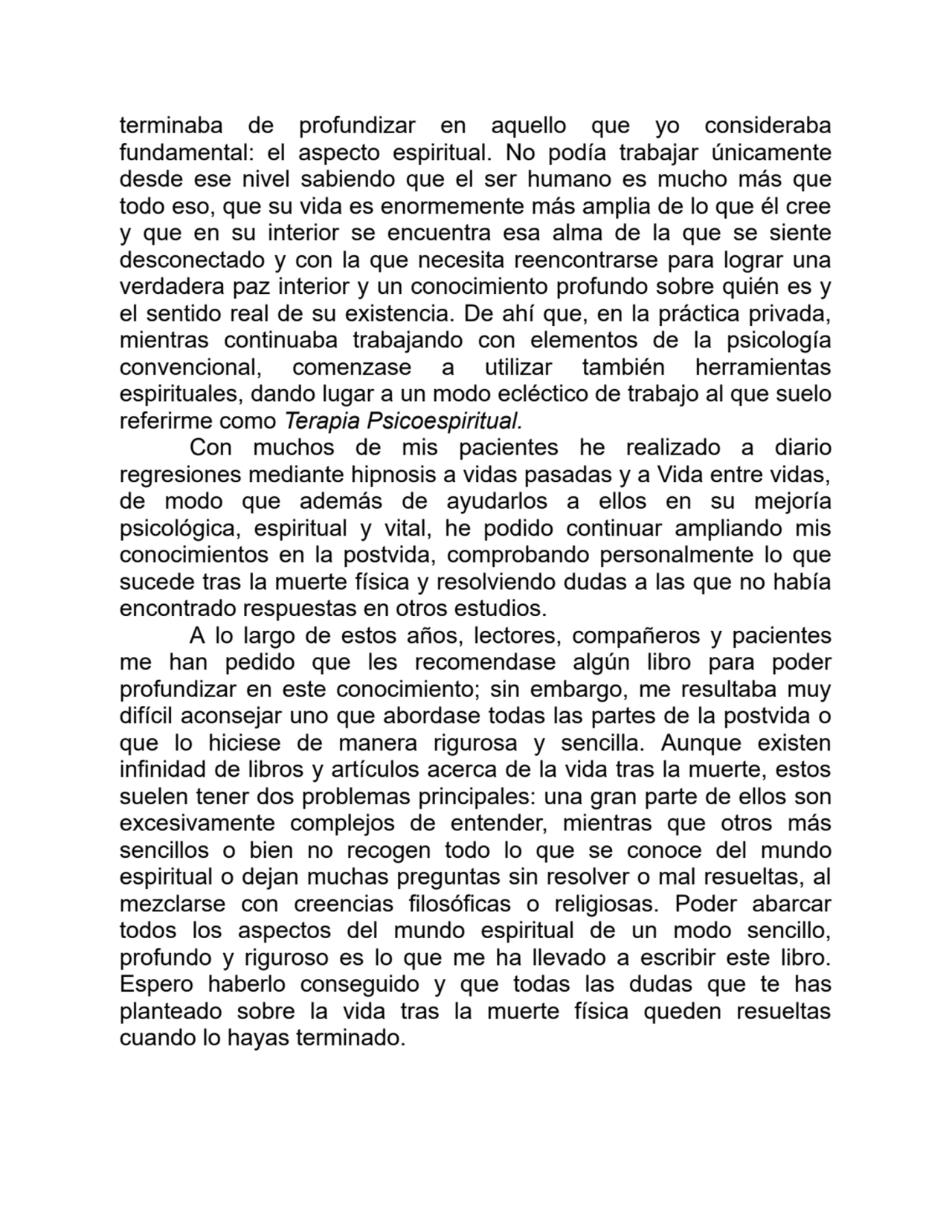 terminaba de profundizar en aquello que yo consideraba
fundamental: el aspecto espiritual. No podía trabajar únicamente
desde ese nivel sabiendo que el ser humano es mucho más que
todo eso, que su vida es enormemente más amplia de lo que él cree
y que en su interior se encuentra esa alma de la que se siente
desconectado y con la que necesita reencontrarse para lograr una
verdadera paz interior y un conocimiento profundo sobre quién es y
el sentido real de su existencia. De ahí que, en la práctica privada,
mientras continuaba trabajando con elementos de la psicología
convencional, comenzase a utilizar también herramientas
espirituales, dando lugar a un modo ecléctico de trabajo al que suelo
referirme como Terapia Psicoespiritual.
Con muchos de mis pacientes he realizado a diario
regresiones mediante hipnosis a vidas pasadas y a Vida entre vidas,
de modo que además de ayudarlos a ellos en su mejoría
psicológica, espiritual y vital, he podido continuar ampliando mis
conocimientos en la postvida, comprobando personalmente lo que
sucede tras la muerte física y resolviendo dudas a las que no había
encontrado respuestas en otros estudios.
A lo largo de estos años, lectores, compañeros y pacientes
me han pedido que les recomendase algún libro para poder
profundizar en este conocimiento; sin embargo, me resultaba muy
difícil aconsejar uno que abordase todas las partes de la postvida o
que lo hiciese de manera rigurosa y sencilla. Aunque existen
infinidad de libros y artículos acerca de la vida tras la muerte, estos
suelen tener dos problemas principales: una gran parte de ellos son
excesivamente complejos de entender, mientras que otros más
sencillos o bien no recogen todo lo que se conoce del mundo
espiritual o dejan muchas preguntas sin resolver o mal resueltas, al
mezclarse con creencias filosóficas o religiosas. Poder abarcar
todos los aspectos del mundo espiritual de un modo sencillo,
profundo y riguroso es lo que me ha llevado a escribir este libro.
Espero haberlo conseguido y que todas las dudas que te has
planteado sobre la vida tras la muerte física queden resueltas
cuando lo hayas terminado.