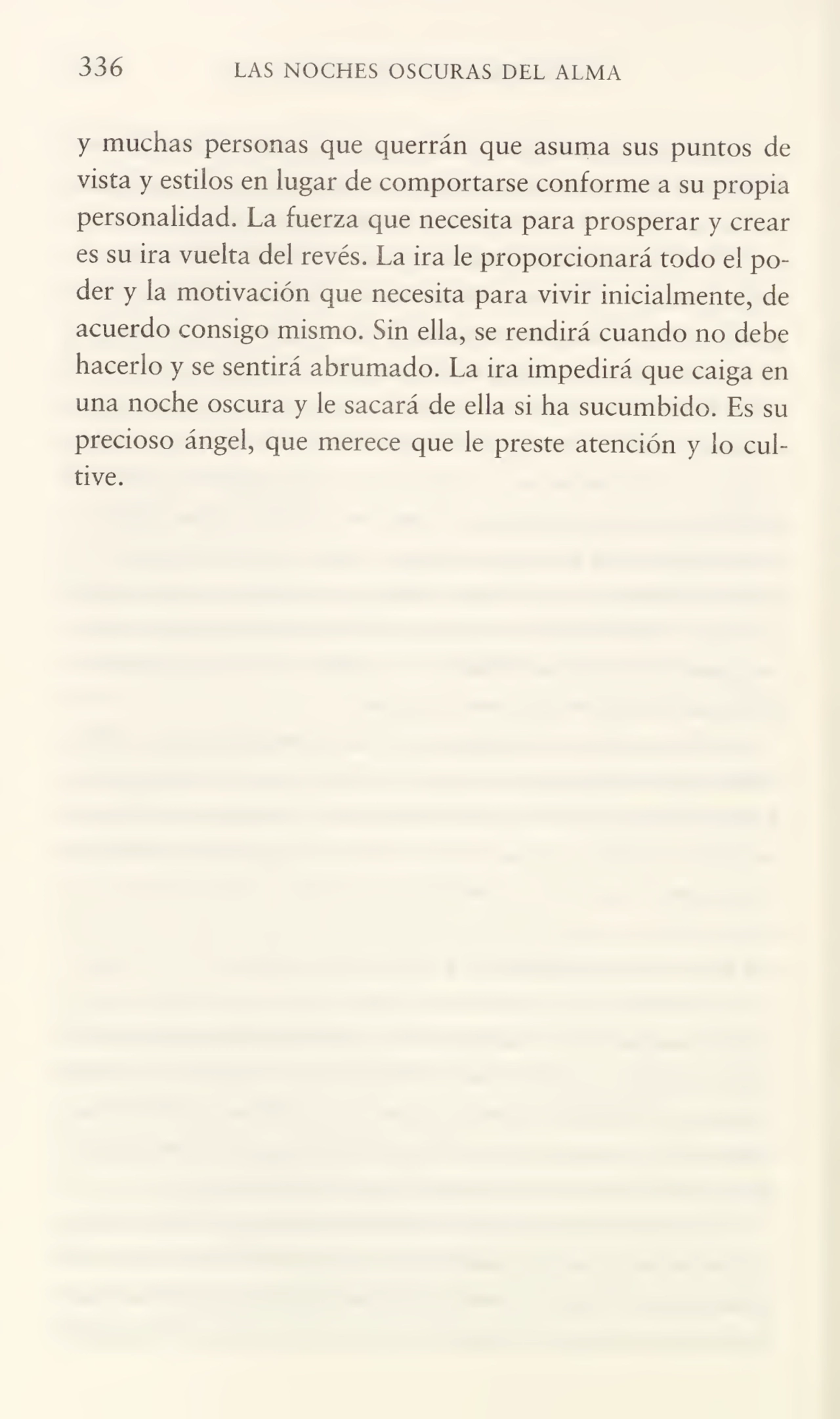 336 LAS NOCHES OSCURAS DEL ALMA
y muchas personas que querrán que asuma sus puntos de
vista y estilos en lugar de comportarse conforme a su propia
personalidad» La fuerza que necesita para prosperar y crear
es su ira vuelta del revés. La ira le proporcionará todo el po¬
der y la motivación que necesita para vivir inicialmente, de
acuerdo consigo mismo. Sin ella, se rendirá cuando no debe
hacerlo y se sentirá abrumado. La ira impedirá que caiga en
una noche oscura y le sacará de ella si ha sucumbido. Es su
precioso ángel, que merece que le preste atención y lo cul¬
tive.