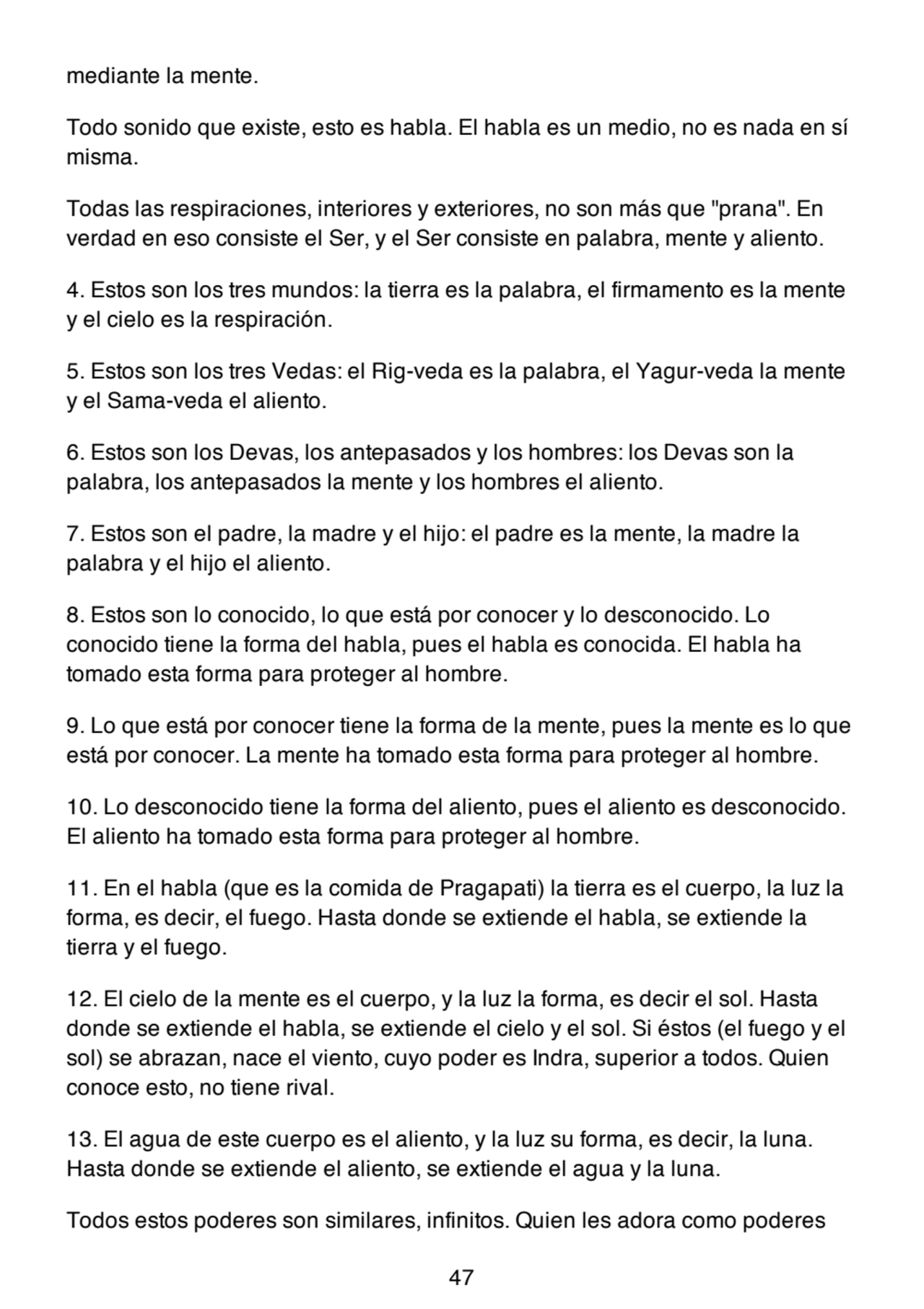 mediante la mente.
Todo sonido que existe, esto es habla. El habla es un medio, no es nada en sí
misma.
Todas las respiraciones, interiores y exteriores, no son más que "prana". En
verdad en eso consiste el Ser, y el Ser consiste en palabra, mente y aliento.
4. Estos son los tres mundos: la tierra es la palabra, el firmamento es la mente
y el cielo es la respiración.
5. Estos son los tres Vedas: el Rig-veda es la palabra, el Yagur-veda la mente
y el Sama-veda el aliento.
6. Estos son los Devas, los antepasados y los hombres: los Devas son la
palabra, los antepasados la mente y los hombres el aliento.
7. Estos son el padre, la madre y el hijo: el padre es la mente, la madre la
palabra y el hijo el aliento.
8. Estos son lo conocido, lo que está por conocer y lo desconocido. Lo
conocido tiene la forma del habla, pues el habla es conocida. El habla ha
tomado esta forma para proteger al hombre.
9. Lo que está por conocer tiene la forma de la mente, pues la mente es lo que
está por conocer. La mente ha tomado esta forma para proteger al hombre.
10. Lo desconocido tiene la forma del aliento, pues el aliento es desconocido.
El aliento ha tomado esta forma para proteger al hombre.
11. En el habla (que es la comida de Pragapati) la tierra es el cuerpo, la luz la
forma, es decir, el fuego. Hasta donde se extiende el habla, se extiende la
tierra y el fuego.
12. El cielo de la mente es el cuerpo, y la luz la forma, es decir el sol. Hasta
donde se extiende el habla, se extiende el cielo y el sol. Si éstos (el fuego y el
sol) se abrazan, nace el viento, cuyo poder es Indra, superior a todos. Quien
conoce esto, no tiene rival.
13. El agua de este cuerpo es el aliento, y la luz su forma, es decir, la luna.
Hasta donde se extiende el aliento, se extiende el agua y la luna.
Todos estos poderes son similares, infinitos. Quien les adora como poderes
47