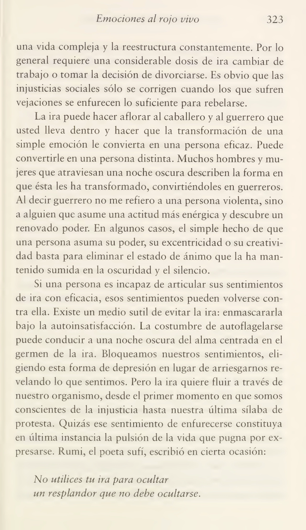 Emociones al rojo vivo 323
una vida compleja y la reestructura constantemente. Por lo
general requiere una considerable dosis de ira cambiar de
trabajo o tomar la decisión de divorciarse. Es obvio que las
injusticias sociales sólo se corrigen cuando los que sufren
vejaciones se enfurecen lo suficiente para rebelarse.
La ira puede hacer aflorar al caballero y al guerrero que
usted lleva dentro y hacer que la transformación de una
simple emoción le convierta en una persona eficaz. Puede
convertirle en una persona distinta. Muchos hombres y mu¬
jeres que atraviesan una noche oscura describen la forma en
que ésta les ha transformado, convirtiéndoles en guerreros.
Al decir guerrero no me refiero a una persona violenta, sino
a alguien que asume una actitud más enérgica y descubre un
renovado poder. En algunos casos, el simple hecho de que
una persona asuma su poder, su excentricidad o su creativi¬
dad basta para eliminar el estado de ánimo que la ha man¬
tenido sumida en la oscuridad y el silencio.
Si una persona es incapaz de articular sus sentimientos
de ira con eficacia, esos sentimientos pueden volverse con¬
tra ella. Existe un medio sutil de evitar la ira: enmascararla
bajo la autoinsatisfacción. La costumbre de autoflagelarse
puede conducir a una noche oscura del alma centrada en el
germen de la ira. Bloqueamos nuestros sentimientos, eli¬
giendo esta forma de depresión en lugar de arriesgarnos re¬
velando lo que sentimos. Pero la ira quiere fluir a través de
nuestro organismo, desde el primer momento en que somos
conscientes de la injusticia hasta nuestra última sílaba de
protesta. Quizás ese sentimiento de enfurecerse constituya
en última instancia la pulsión de la vida que pugna por ex¬
presarse. Rumi, el poeta sufí, escribió en cierta ocasión:
No utilices tu ira para ocultar
un resplandor que no debe ocultarse.