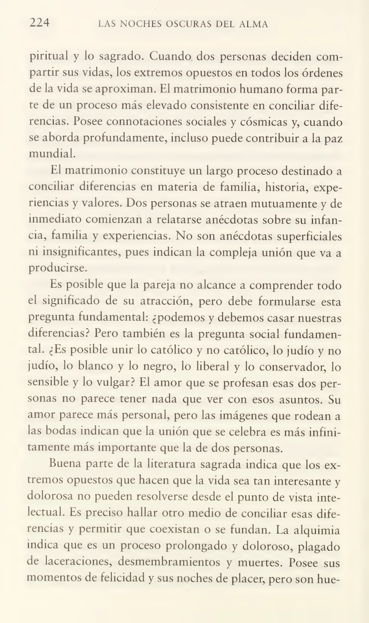 224 LAS NOCHES OSCURAS DEL ALMA
piritual y lo sagrado. Cuando dos personas deciden com¬
partir sus vidas, los extremos opuestos en todos los órdenes
de la vida se aproximan. El matrimonio humano forma par¬
te de un proceso más elevado consistente en conciliar dife¬
rencias. Posee connotaciones sociales y cósmicas y, cuando
se aborda profundamente, incluso puede contribuir a la paz
mundial.
El matrimonio constituye un largo proceso destinado a
conciliar diferencias en materia de familia, historia, expe¬
riencias y valores. Dos personas se atraen mutuamente y de
inmediato comienzan a relatarse anécdotas sobre su infan¬
cia, familia y experiencias. No son anécdotas superficiales
m insignificantes, pues indican la compleja unión que va a
producirse.
Es posible que la pareja no alcance a comprender todo
el significado de su atracción, pero debe formularse esta
pregunta fundamental: ¿podemos y debemos casar nuestras
diferencias? Pero también es la pregunta social fundamen¬
tal. ¿Es posible unir lo católico y no católico, lo judío y no
judío, lo blanco y lo negro, lo liberal y lo conservador, lo
sensible y lo vulgar? El amor que se profesan esas dos per¬
sonas no parece tener nada que ver con esos asuntos. Su
amor parece más personal, pero las imágenes que rodean a
las bodas indican que la unión que se celebra es más infini¬
tamente más importante que la de dos personas.
Buena parte de la literatura sagrada indica que los ex¬
tremos opuestos que hacen que la vida sea tan interesante y
dolorosa no pueden resolverse desde el punto de vista inte¬
lectual. Es preciso hallar otro medio de conciliar esas dife¬
rencias y permitir que coexistan o se fundan. La alquimia
indica que es un proceso prolongado y doloroso, plagado
de laceraciones, desmembramientos y muertes. Posee sus
momentos de felicidad y sus noches de placer, pero son hue-