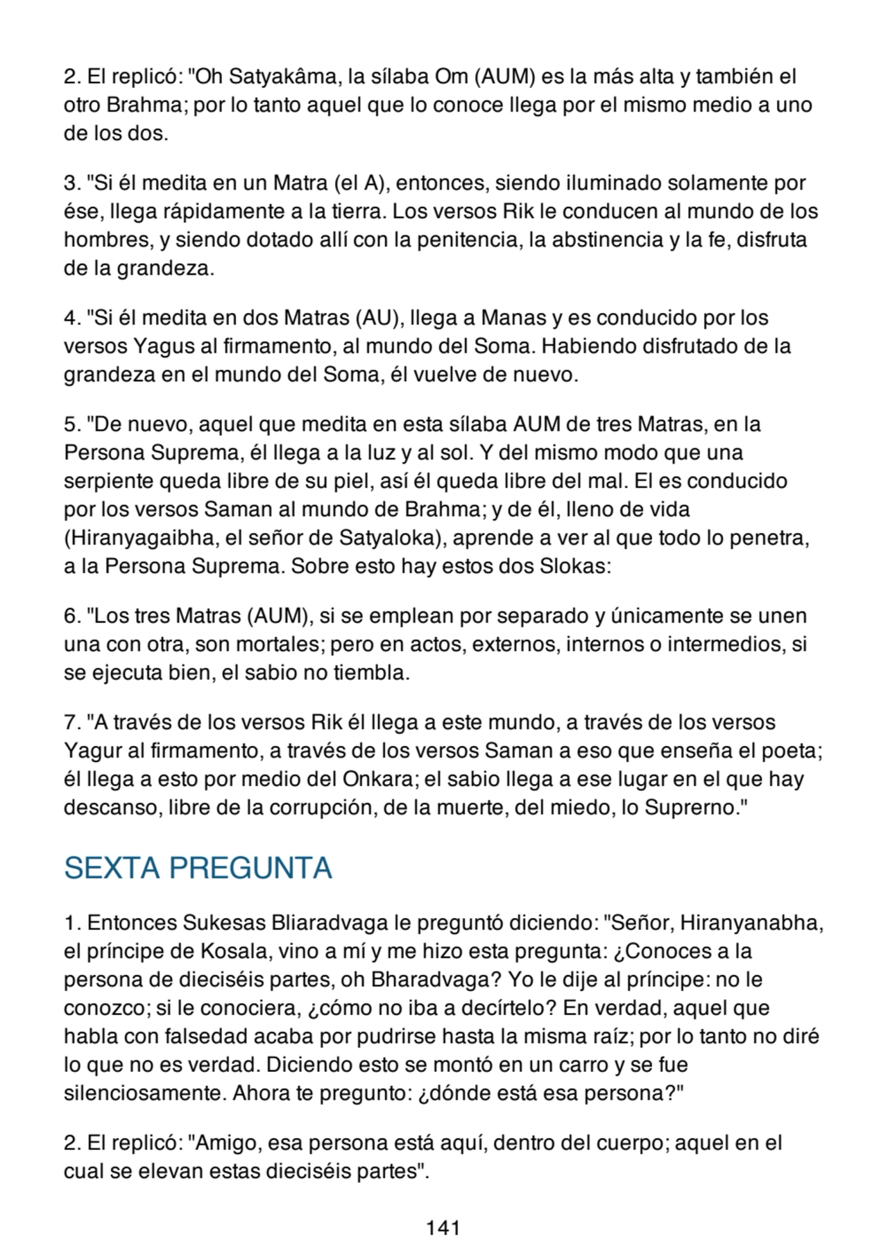 2. El replicó: "Oh Satyakâma, la sílaba Om (AUM) es la más alta y también el
otro Brahma; por lo tanto aquel que lo conoce llega por el mismo medio a uno
de los dos.
3. "Si él medita en un Matra (el A), entonces, siendo iluminado solamente por
ése, llega rápidamente a la tierra. Los versos Rik le conducen al mundo de los
hombres, y siendo dotado allí con la penitencia, la abstinencia y la fe, disfruta
de la grandeza.
4. "Si él medita en dos Matras (AU), llega a Manas y es conducido por los
versos Yagus al firmamento, al mundo del Soma. Habiendo disfrutado de la
grandeza en el mundo del Soma, él vuelve de nuevo.
5. "De nuevo, aquel que medita en esta sílaba AUM de tres Matras, en la
Persona Suprema, él llega a la luz y al sol. Y del mismo modo que una
serpiente queda libre de su piel, así él queda libre del mal. El es conducido
por los versos Saman al mundo de Brahma; y de él, lleno de vida
(Hiranyagaibha, el señor de Satyaloka), aprende a ver al que todo lo penetra,
a la Persona Suprema. Sobre esto hay estos dos Slokas:
6. "Los tres Matras (AUM), si se emplean por separado y únicamente se unen
una con otra, son mortales; pero en actos, externos, internos o intermedios, si
se ejecuta bien, el sabio no tiembla.
7. "A través de los versos Rik él llega a este mundo, a través de los versos
Yagur al firmamento, a través de los versos Saman a eso que enseña el poeta;
él llega a esto por medio del Onkara; el sabio llega a ese lugar en el que hay
descanso, libre de la corrupción, de la muerte, del miedo, lo Suprerno."
SEXTA PREGUNTA
1. Entonces Sukesas Bliaradvaga le preguntó diciendo: "Señor, Hiranyanabha,
el príncipe de Kosala, vino a mí y me hizo esta pregunta: ¿Conoces a la
persona de dieciséis partes, oh Bharadvaga? Yo le dije al príncipe: no le
conozco; si le conociera, ¿cómo no iba a decírtelo? En verdad, aquel que
habla con falsedad acaba por pudrirse hasta la misma raíz; por lo tanto no diré
lo que no es verdad. Diciendo esto se montó en un carro y se fue
silenciosamente. Ahora te pregunto: ¿dónde está esa persona?"
2. El replicó: "Amigo, esa persona está aquí, dentro del cuerpo; aquel en el
cual se elevan estas dieciséis partes".
141