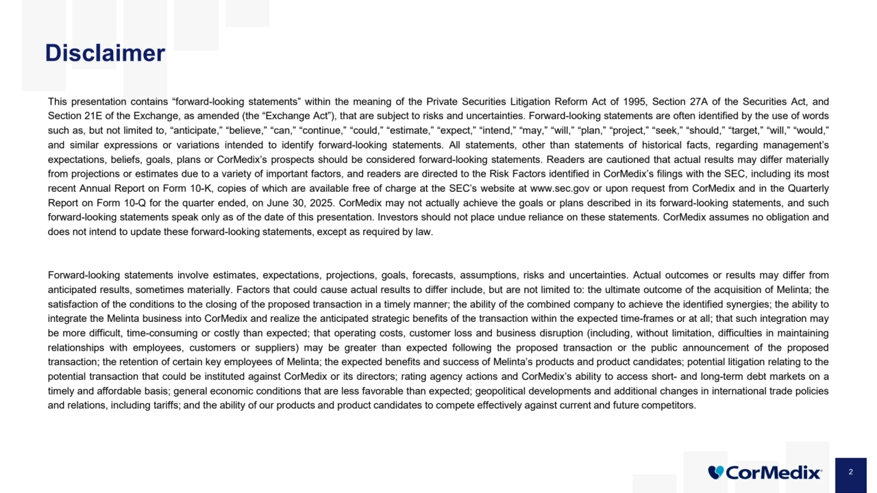2
Disclaimer
This presentation contains “forward-looking statements” within the meaning of the Private Securities Litigation Reform Act of 1995, Section 27A of the Securities Act, and
Section 21E of the Exchange, as amended (the “Exchange Act”), that are subject to risks and uncertainties. Forward-looking statements are often identified by the use of words
such as, but not limited to, “anticipate,” “believe,” “can,” “continue,” “could,” “estimate,” “expect,” “intend,” “may,” “will,” “plan,” “project,” “seek,” “should,” “target,” “will,” “would,”
and similar expressions or variations intended to identify forward-looking statements. All statements, other than statements of historical facts, regarding management’s
expectations, beliefs, goals, plans or CorMedix’s prospects should be considered forward-looking statements. Readers are cautioned that actual results may differ materially
from projections or estimates due to a variety of important factors, and readers are directed to the Risk Factors identified in CorMedix’s filings with the SEC, including its most
recent Annual Report on Form 10-K, copies of which are available free of charge at the SEC’s website at www.sec.gov or upon request from CorMedix and in the Quarterly
Report on Form 10-Q for the quarter ended, on June 30, 2025. CorMedix may not actually achieve the goals or plans described in its forward-looking statements, and such
forward-looking statements speak only as of the date of this presentation. Investors should not place undue reliance on these statements. CorMedix assumes no obligation and
does not intend to update these forward-looking statements, except as required by law.
Forward-looking statements involve estimates, expectations, projections, goals, forecasts, assumptions, risks and uncertainties. Actual outcomes or results may differ from
anticipated results, sometimes materially. Factors that could cause actual results to differ include, but are not limited to: the ultimate outcome of the acquisition of Melinta; the
satisfaction of the conditions to the closing of the proposed transaction in a timely manner; the ability of the combined company to achieve the identified synergies; the ability to
integrate the Melinta business into CorMedix and realize the anticipated strategic benefits of the transaction within the expected time-frames or at all; that such integration may
be more difficult, time-consuming or costly than expected; that operating costs, customer loss and business disruption (including, without limitation, difficulties in maintaining
relationships with employees, customers or suppliers) may be greater than expected following the proposed transaction or the public announcement of the proposed
transaction; the retention of certain key employees of Melinta; the expected benefits and success of Melinta’s products and product candidates; potential litigation relating to the
potential transaction that could be instituted against CorMedix or its directors; rating agency actions and CorMedix’s ability to access short- and long-term debt markets on a
timely and affordable basis; general economic conditions that are less favorable than expected; geopolitical developments and additional changes in international trade policies
and relations, including tariffs; and the ability of our products and product candidates to compete effectively against current and future competitors.