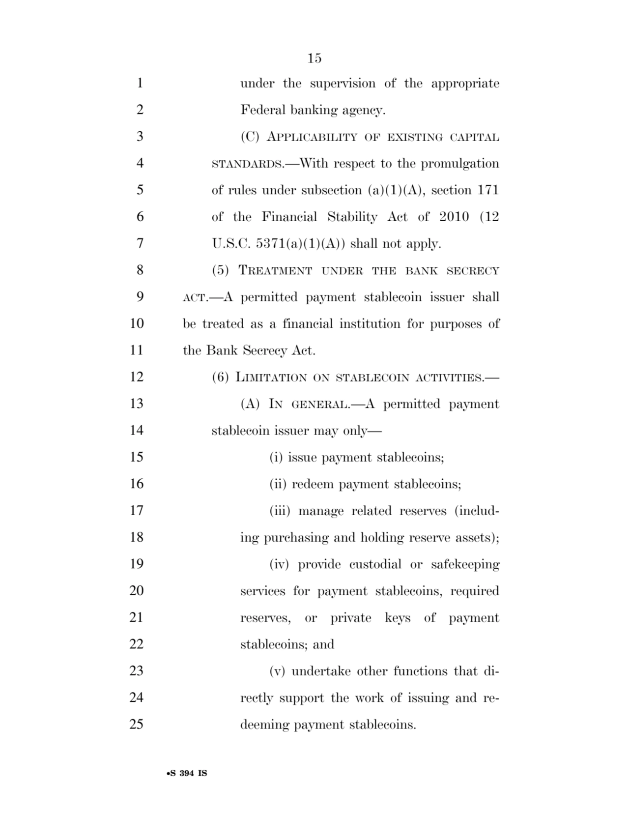 15 
•S 394 IS
1 under the supervision of the appropriate 
2 Federal banking agency. 
3 (C) APPLICABILITY OF EXISTING CAPITAL
4 STANDARDS.—With respect to the promulgation 
5 of rules under subsection (a)(1)(A), section 171 
6 of the Financial Stability Act of 2010 (12 
7 U.S.C. 5371(a)(1)(A)) shall not apply. 
8 (5) TREATMENT UNDER THE BANK SECRECY
9 ACT.—A permitted payment stablecoin issuer shall 
10 be treated as a financial institution for purposes of 
11 the Bank Secrecy Act. 
12 (6) LIMITATION ON STABLECOIN ACTIVITIES.— 
13 (A) IN GENERAL.—A permitted payment 
14 stablecoin issuer may only— 
15 (i) issue payment stablecoins; 
16 (ii) redeem payment stablecoins; 
17 (iii) manage related reserves (includ18 ing purchasing and holding reserve assets); 
19 (iv) provide custodial or safekeeping 
20 services for payment stablecoins, required 
21 reserves, or private keys of payment 
22 stablecoins; and 
23 (v) undertake other functions that di24 rectly support the work of issuing and re25 deeming payment stablecoins. 
VerDate Sep 11 2014 17:41 Mar 05, 2025 Jkt 059200 PO 00000 Frm 00015 Fmt 6652 Sfmt 6201 E:\BILLS\S394.IS S394
ssavage on LAPJG3WLY3PROD with BILLS