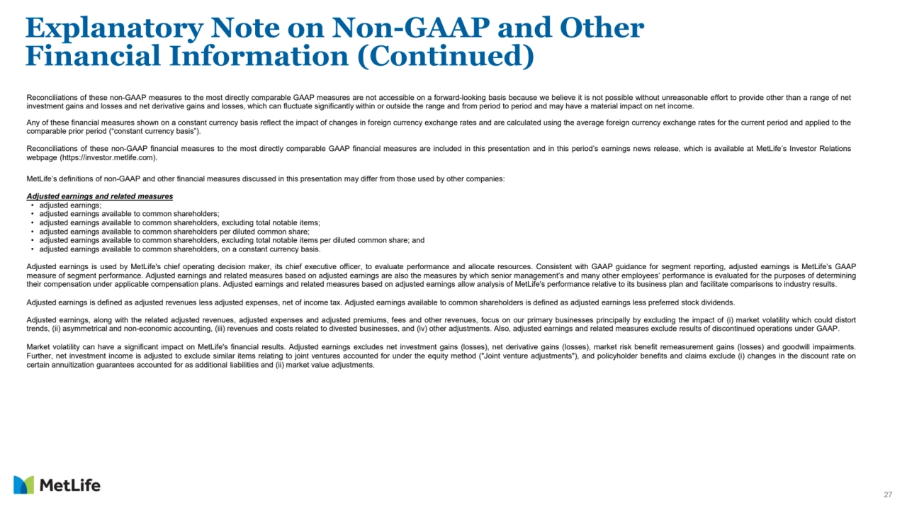 27
Explanatory Note on Non-GAAP and Other 
Financial Information (Continued) 
Reconciliations of these non-GAAP measures to the most directly comparable GAAP measures are not accessible on a forward-looking basis because we believe it is not possible without unreasonable effort to provide other than a range of net
investment gains and losses and net derivative gains and losses, which can fluctuate significantly within or outside the range and from period to period and may have a material impact on net income.
Any of these financial measures shown on a constant currency basis reflect the impact of changes in foreign currency exchange rates and are calculated using the average foreign currency exchange rates for the current period and applied to the
comparable prior period (“constant currency basis”).
Reconciliations of these non-GAAP financial measures to the most directly comparable GAAP financial measures are included in this presentation and in this period’s earnings news release, which is available at MetLife’s Investor Relations
webpage (https://investor.metlife.com).
MetLife’s definitions of non-GAAP and other financial measures discussed in this presentation may differ from those used by other companies:
Adjusted earnings and related measures
• adjusted earnings;
• adjusted earnings available to common shareholders;
• adjusted earnings available to common shareholders, excluding total notable items;
• adjusted earnings available to common shareholders per diluted common share;
• adjusted earnings available to common shareholders, excluding total notable items per diluted common share; and
• adjusted earnings available to common shareholders, on a constant currency basis.
Adjusted earnings is used by MetLife's chief operating decision maker, its chief executive officer, to evaluate performance and allocate resources. Consistent with GAAP guidance for segment reporting, adjusted earnings is MetLife’s GAAP
measure of segment performance. Adjusted earnings and related measures based on adjusted earnings are also the measures by which senior management’s and many other employees’ performance is evaluated for the purposes of determining
their compensation under applicable compensation plans. Adjusted earnings and related measures based on adjusted earnings allow analysis of MetLife's performance relative to its business plan and facilitate comparisons to industry results.
Adjusted earnings is defined as adjusted revenues less adjusted expenses, net of income tax. Adjusted earnings available to common shareholders is defined as adjusted earnings less preferred stock dividends.
Adjusted earnings, along with the related adjusted revenues, adjusted expenses and adjusted premiums, fees and other revenues, focus on our primary businesses principally by excluding the impact of (i) market volatility which could distort
trends, (ii) asymmetrical and non-economic accounting, (iii) revenues and costs related to divested businesses, and (iv) other adjustments. Also, adjusted earnings and related measures exclude results of discontinued operations under GAAP.
Market volatility can have a significant impact on MetLife's financial results. Adjusted earnings excludes net investment gains (losses), net derivative gains (losses), market risk benefit remeasurement gains (losses) and goodwill impairments.
Further, net investment income is adjusted to exclude similar items relating to joint ventures accounted for under the equity method ("Joint venture adjustments"), and policyholder benefits and claims exclude (i) changes in the discount rate on
certain annuitization guarantees accounted for as additional liabilities and (ii) market value adjustments.