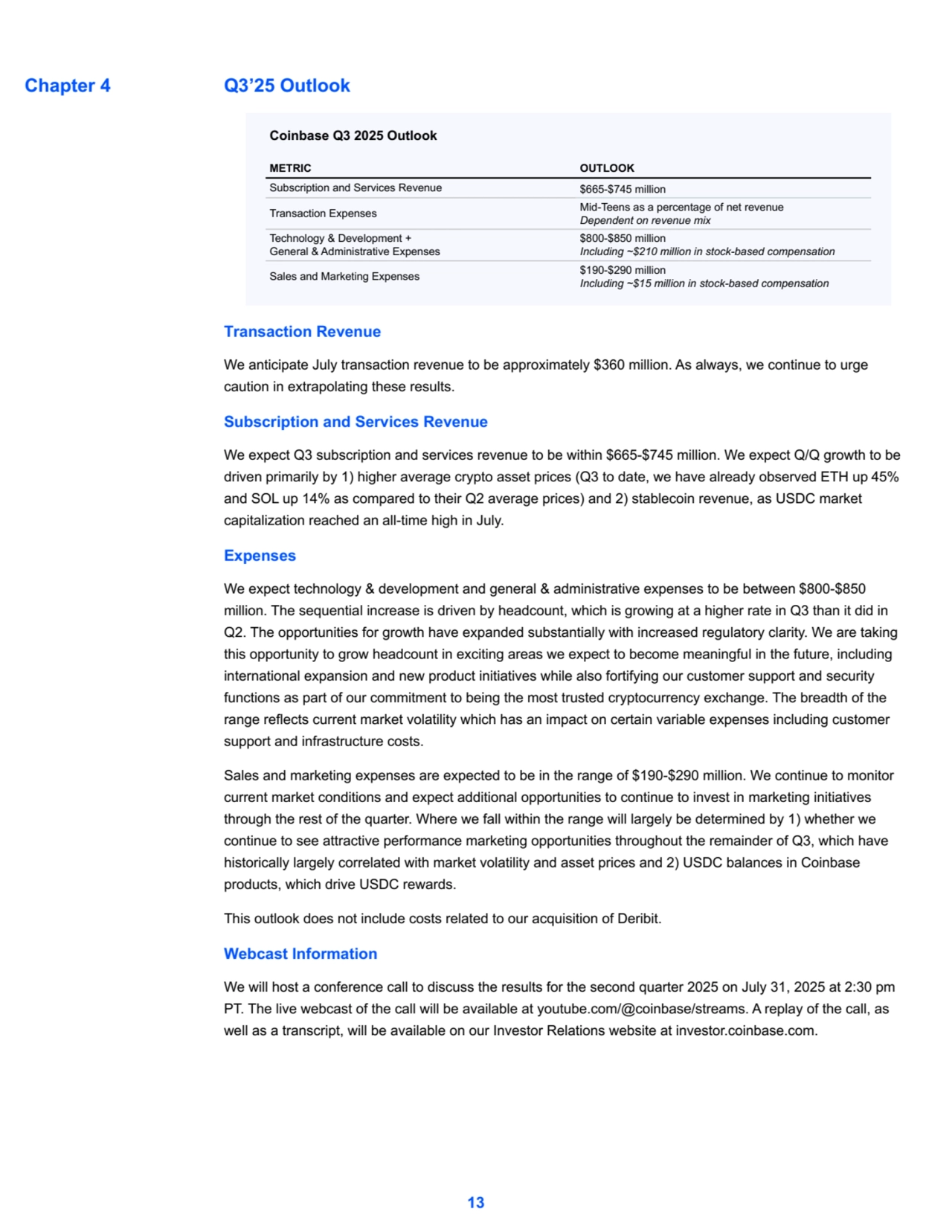 Q3’25 Outlook
Coinbase Q3 2025 Outlook
METRIC OUTLOOK
Subscription and Services Revenue $665-$745 million
Transaction Expenses Mid-Teens as a percentage of net revenue
Dependent on revenue mix
Technology & Development +
General & Administrative Expenses
$800-$850 million
Including ~$210 million in stock-based compensation
Sales and Marketing Expenses $190-$290 million
Including ~$15 million in stock-based compensation
Transaction Revenue
We anticipate July transaction revenue to be approximately $360 million. As always, we continue to urge 
caution in extrapolating these results.
Subscription and Services Revenue
We expect Q3 subscription and services revenue to be within $665-$745 million. We expect Q/Q growth to be 
driven primarily by 1) higher average crypto asset prices (Q3 to date, we have already observed ETH up 45%
and SOL up 14% as compared to their Q2 average prices) and 2) stablecoin revenue, as USDC market 
capitalization reached an all-time high in July.
Expenses
We expect technology & development and general & administrative expenses to be between $800-$850 
million. The sequential increase is driven by headcount, which is growing at a higher rate in Q3 than it did in 
Q2. The opportunities for growth have expanded substantially with increased regulatory clarity. We are taking 
this opportunity to grow headcount in exciting areas we expect to become meaningful in the future, including 
international expansion and new product initiatives while also fortifying our customer support and security 
functions as part of our commitment to being the most trusted cryptocurrency exchange. The breadth of the 
range reflects current market volatility which has an impact on certain variable expenses including customer 
support and infrastructure costs.
Sales and marketing expenses are expected to be in the range of $190-$290 million. We continue to monitor 
current market conditions and expect additional opportunities to continue to invest in marketing initiatives 
through the rest of the quarter. Where we fall within the range will largely be determined by 1) whether we 
continue to see attractive performance marketing opportunities throughout the remainder of Q3, which have 
historically largely correlated with market volatility and asset prices and 2) USDC balances in Coinbase 
products, which drive USDC rewards.
This outlook does not include costs related to our acquisition of Deribit.
Webcast Information
We will host a conference call to discuss the results for the second quarter 2025 on July 31, 2025 at 2:30 pm 
PT. The live webcast of the call will be available at youtube.com/@coinbase/streams. A replay of the call, as 
well as a transcript, will be available on our Investor Relations website at investor.coinbase.com.
13
Chapter 4