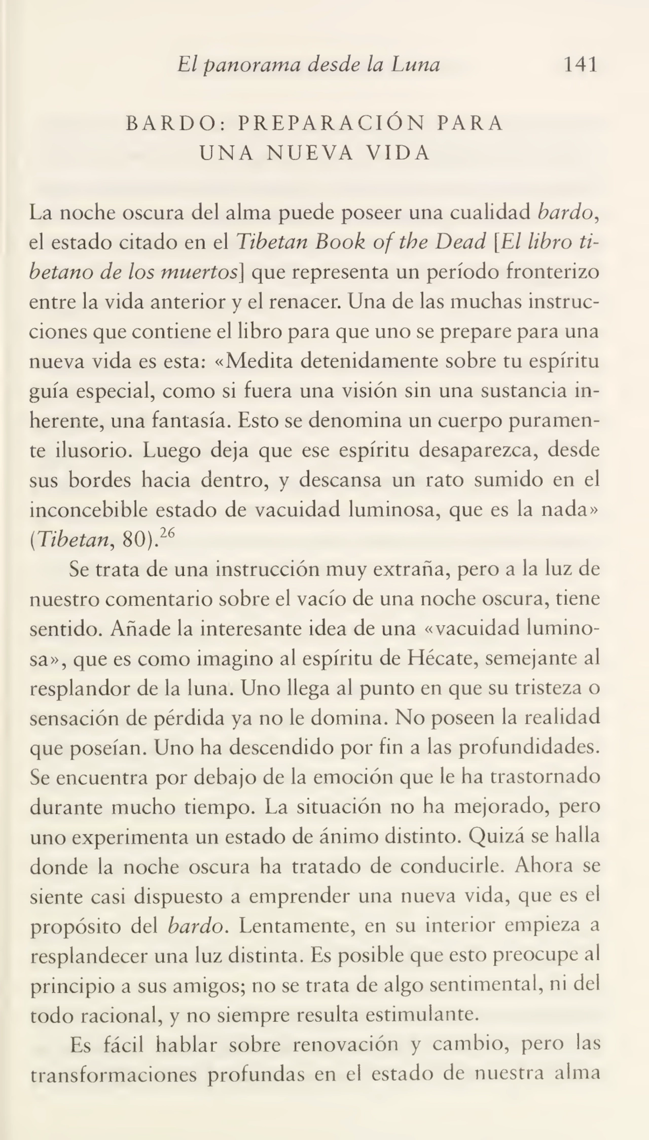 El panorama desde la Luna 141
BARDO: PREPARACIÓN PARA
UNA NUEVA VIDA
La noche oscura del alma puede poseer una cualidad bardo,
el estado citado en el Tibetan Book of the Dead [El libro tibetano de los muertos] que representa un período fronterizo
entre la vida anterior y el renacer. Una de las muchas instruc¬
ciones que contiene el libro para que uno se prepare para una
nueva vida es esta: «Medita detenidamente sobre tu espíritu
guía especial, como si fuera una visión sin una sustancia in¬
herente, una fantasía. Esto se denomina un cuerpo puramen¬
te ilusorio. Luego deja que ese espíritu desaparezca, desde
sus bordes hacia dentro, y descansa un rato sumido en el
inconcebible estado de vacuidad luminosa, que es la nada»
('Tibetan, 80).26
Se trata de una instrucción muy extraña, pero a la luz de
nuestro comentario sobre el vacío de una noche oscura, tiene
sentido. Añade la interesante idea de una «vacuidad lumino¬
sa», que es como imagino al espíritu de Hécate, semejante al
resplandor de la luna. Uno llega al punto en que su tristeza o
sensación de pérdida ya no le domina. No poseen la realidad
que poseían. Uno ha descendido por fin a las profundidades.
Se encuentra por debajo de la emoción que le ha trastornado
durante mucho tiempo. La situación no ha mejorado, pero
uno experimenta un estado de ánimo distinto. Quizá se halla
donde la noche oscura ha tratado de conducirle. Ahora se
siente casi dispuesto a emprender una nueva vida, que es el
propósito del bardo. Lentamente, en su interior empieza a
resplandecer una luz distinta. Es posible que esto preocupe al
principio a sus amigos; no se trata de algo sentimental, ni del
todo racional, y no siempre resulta estimulante.
Es fácil hablar sobre renovación y cambio, pero las
transformaciones profundas en el estado de nuestra alma