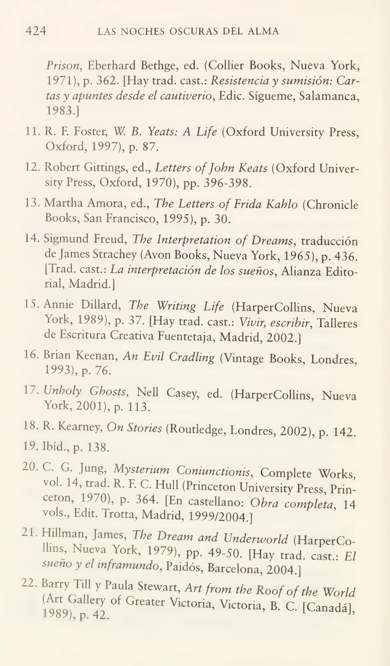 424 LAS NOCHES OSCURAS DEL ALMA
Prison, Eberhard Bethge, ed. (Collier Books, Nueva York,
1971), p. 362. [Hay trad. cast.: Resistencia y sumisión: Car¬
tas y apuntes desde el cautiverio, Edic. Sígueme, Salamanca,
1983.]
11. R. F. Foster, W. B. Yeats: A Life (Oxford University Press,
Oxford, 1997), p. 87.
12. Robert Gittmgs, ed., Letters ofjobn Keats (Oxford Univer¬
sity Press, Oxford, 1970), pp. 396-398.
13. Martha Amora, ed., The Letters of Trida Kahlo (Chronicle
Books, San Francisco, 1995), p. 30.
14. Sigmund Freud, The Interpretation of Dreams, traducción
de James Strachey (Avon Books, Nueva York, 1965), p. 436.
[Trad. cast.: La interpretación de los sueños, Alianza Edito¬
rial, Madrid.]
15. Annie Dillard, The Writing Life (HarperCollins, Nueva
York, 1989), p. 37. [Hay trad. cast.: Vivir; escribir, Talleres
de Escritura Creativa Fuentetaja, Madrid, 2002.]
16. Brian Keenan, An Lvil Cradling (Vintage Books, Londres
1993), p. 76.
17. Unholy Ghosts, Nell Casey, ed. (HarperCollins, Nueva
York, 2001), p. 113.
18. R. Kearney, On Stories (Routledge, Londres, 2002), p. 142.
19. Ibíd., p. 138.
20.C. G. Jung, Mysteñum Coniunctionis, Complete Works,
vol. 14, trad. R. F. C. Hull (Princeton University Press, Princeton, 1970), p. 364. [En castellano: Obra completa, 14
vols., Edit. Trotta, Madrid, 1999/2004.]
21. Hillman, James, The Dream and Underworld (HarperCoIhns, Nueva York, 1979), pp. 49-50. [Hay trad. cast. El
sueno y el mframundo, Paidós, Barcelona, 2004.]
22'fCTu y PaT Stewart’ Art from the Roofoftbe World
1989^ 42 ^ V‘Ct0na’ VlCt°ria’ B' C' [Canadát