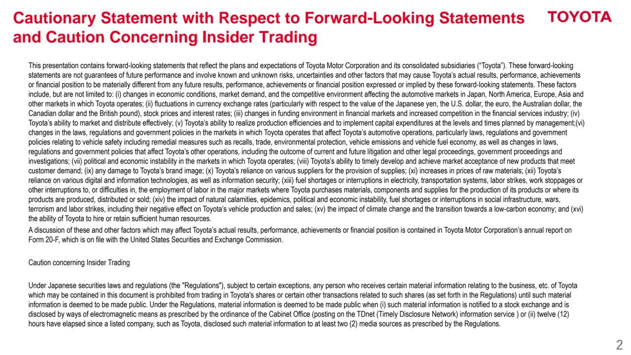 2
Cautionary Statement with Respect to Forward-Looking Statements 
and Caution Concerning Insider Trading
This presentation contains forward-looking statements that reflect the plans and expectations of Toyota Motor Corporation and its consolidated subsidiaries (“Toyota”). These forward-looking 
statements are not guarantees of future performance and involve known and unknown risks, uncertainties and other factors that may cause Toyota’s actual results, performance, achievements 
or financial position to be materially different from any future results, performance, achievements or financial position expressed or implied by these forward-looking statements. These factors
include, but are not limited to: (i) changes in economic conditions, market demand, and the competitive environment affecting the automotive markets in Japan, North America, Europe, Asia and 
other markets in which Toyota operates; (ii) fluctuations in currency exchange rates (particularly with respect to the value of the Japanese yen, the U.S. dollar, the euro, the Australian dollar, the 
Canadian dollar and the British pound), stock prices and interest rates; (iii) changes in funding environment in financial markets and increased competition in the financial services industry; (iv) 
Toyota’s ability to market and distribute effectively; (v) Toyota’s ability to realize production efficiencies and to implement capital expenditures at the levels and times planned by management;(vi) 
changes in the laws, regulations and government policies in the markets in which Toyota operates that affect Toyota’s automotive operations, particularly laws, regulations and government 
policies relating to vehicle safety including remedial measures such as recalls, trade, environmental protection, vehicle emissions and vehicle fuel economy, as well as changes in laws, 
regulations and government policies that affect Toyota’s other operations, including the outcome of current and future litigation and other legal proceedings, government proceedings and 
investigations; (vii) political and economic instability in the markets in which Toyota operates; (viii) Toyota’s ability to timely develop and achieve market acceptance of new products that meet 
customer demand; (ix) any damage to Toyota’s brand image; (x) Toyota’s reliance on various suppliers for the provision of supplies; (xi) increases in prices of raw materials; (xii) Toyota’s 
reliance on various digital and information technologies, as well as information security; (xiii) fuel shortages or interruptions in electricity, transportation systems, labor strikes, work stoppages or 
other interruptions to, or difficulties in, the employment of labor in the major markets where Toyota purchases materials, components and supplies for the production of its products or where its 
products are produced, distributed or sold; (xiv) the impact of natural calamities, epidemics, political and economic instability, fuel shortages or interruptions in social infrastructure, wars, 
terrorism and labor strikes, including their negative effect on Toyota’s vehicle production and sales; (xv) the impact of climate change and the transition towards a low-carbon economy; and (xvi) 
the ability of Toyota to hire or retain sufficient human resources.
A discussion of these and other factors which may affect Toyota’s actual results, performance, achievements or financial position is contained in Toyota Motor Corporation’s annual report on 
Form 20-F, which is on file with the United States Securities and Exchange Commission.
Caution concerning Insider Trading
Under Japanese securities laws and regulations (the "Regulations"), subject to certain exceptions, any person who receives certain material information relating to the business, etc. of Toyota 
which may be contained in this document is prohibited from trading in Toyota's shares or certain other transactions related to such shares (as set forth in the Regulations) until such material 
information is deemed to be made public. Under the Regulations, material information is deemed to be made public when (i) such material information is notified to a stock exchange and is 
disclosed by ways of electromagnetic means as prescribed by the ordinance of the Cabinet Office (posting on the TDnet (Timely Disclosure Network) information service ) or (ii) twelve (12) 
hours have elapsed since a listed company, such as Toyota, disclosed such material information to at least two (2) media sources as prescribed by the Regulations.