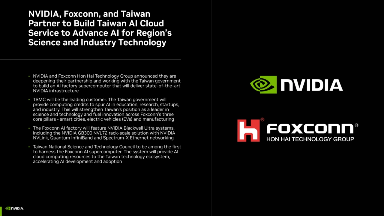NVIDIA, Foxconn, and Taiwan 
Partner to Build Taiwan AI Cloud 
Service to Advance AI for Region’s 
Science and Industry Technology
• NVIDIA and Foxconn Hon Hai Technology Group announced they are 
deepening their partnership and working with the Taiwan government 
to build an AI factory supercomputer that will deliver state-of-the-art 
NVIDIA infrastructure
• TSMC will be the leading customer. The Taiwan government will 
provide computing credits to spur AI in education, research, startups, 
and industry. This will strengthen Taiwan’s position as a leader in 
science and technology and fuel innovation across Foxconn’s three 
core pillars - smart cities, electric vehicles (EVs) and manufacturing
• The Foxconn AI factory will feature NVIDIA Blackwell Ultra systems, 
including the NVIDIA GB300 NVL72 rack-scale solution with NVIDIA 
NVLink, Quantum InfiniBand and Spectrum-X Ethernet networking
• Taiwan National Science and Technology Council to be among the first 
to harness the Foxconn AI supercomputer. The system will provide AI 
cloud computing resources to the Taiwan technology ecosystem, 
accelerating AI development and adoption