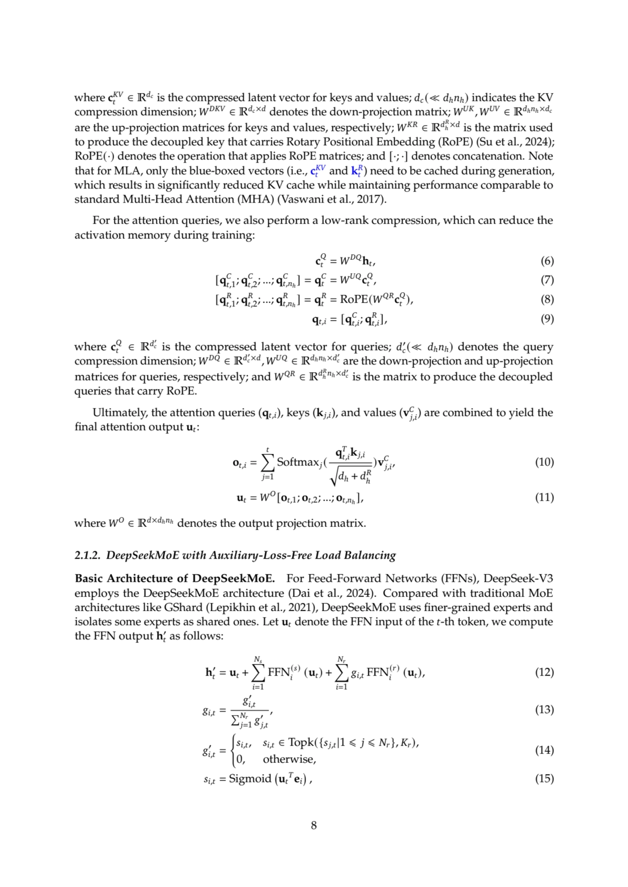 where c
𝐾𝑉
𝑡 ∈ R𝑑𝑐
is the compressed latent vector for keys and values; 𝑑𝑐(≪ 𝑑ℎ𝑛ℎ) indicates the KV
compression dimension; 𝑊𝐷𝐾𝑉 ∈ R𝑑𝑐×𝑑 denotes the down-projection matrix; 𝑊𝑈𝐾, 𝑊𝑈𝑉 ∈ R𝑑ℎ𝑛ℎ×𝑑𝑐
are the up-projection matrices for keys and values, respectively; 𝑊𝐾𝑅 ∈ R𝑑
𝑅
ℎ
×𝑑
is the matrix used
to produce the decoupled key that carries Rotary Positional Embedding (RoPE) (Su et al., 2024);
RoPE(·) denotes the operation that applies RoPE matrices; and [·; ·] denotes concatenation. Note
that for MLA, only the blue-boxed vectors (i.e., c
𝐾𝑉
𝑡
and k
𝑅
𝑡
) need to be cached during generation,
which results in significantly reduced KV cache while maintaining performance comparable to
standard Multi-Head Attention (MHA) (Vaswani et al., 2017).
For the attention queries, we also perform a low-rank compression, which can reduce the
activation memory during training:
c
𝑄
𝑡 = 𝑊𝐷𝑄h𝑡
, (6)
[q
𝐶
𝑡,1; q
𝐶
𝑡,2; ...; q
𝐶
𝑡,𝑛ℎ
] = q
𝐶
𝑡 = 𝑊𝑈𝑄c
𝑄
𝑡
, (7)
[q
𝑅
𝑡,1; q
𝑅
𝑡,2; ...; q
𝑅
𝑡,𝑛ℎ
] = q
𝑅
𝑡 = RoPE(𝑊𝑄𝑅c
𝑄
𝑡
), (8)
q𝑡,𝑖 = [q
𝐶
𝑡,𝑖
; q
𝑅
𝑡,𝑖
], (9)
where c
𝑄
𝑡 ∈ R𝑑
′
𝑐 is the compressed latent vector for queries; 𝑑
′
𝑐
(≪ 𝑑ℎ𝑛ℎ) denotes the query
compression dimension; 𝑊𝐷𝑄 ∈ R𝑑
′
𝑐×𝑑
, 𝑊𝑈𝑄 ∈ R𝑑ℎ𝑛ℎ×𝑑
′
𝑐 are the down-projection and up-projection
matrices for queries, respectively; and 𝑊𝑄𝑅 ∈ R𝑑
𝑅
ℎ
𝑛ℎ×𝑑
′
𝑐 is the matrix to produce the decoupled
queries that carry RoPE.
Ultimately, the attention queries (q𝑡,𝑖), keys (k𝑗,𝑖), and values (v
𝐶
𝑗,𝑖
) are combined to yield the
final attention output u𝑡:
o𝑡,𝑖 =
∑︁𝑡
𝑗=1
Softmax𝑗(
q
𝑇
𝑡,𝑖
k𝑗,𝑖
√︃
𝑑ℎ + 𝑑
𝑅
ℎ
)v
𝐶
𝑗,𝑖
, (10)
u𝑡 = 𝑊𝑂[o𝑡,1; o𝑡,2; ...; o𝑡,𝑛ℎ
], (11)
where 𝑊𝑂 ∈ R𝑑×𝑑ℎ𝑛ℎ denotes the output projection matrix.
2.1.2. DeepSeekMoE with Auxiliary-Loss-Free Load Balancing
Basic Architecture of DeepSeekMoE. For Feed-Forward Networks (FFNs), DeepSeek-V3
employs the DeepSeekMoE architecture (Dai et al., 2024). Compared with traditional MoE
architectures like GShard (Lepikhin et al., 2021), DeepSeekMoE uses finer-grained experts and
isolates some experts as shared ones. Let u𝑡 denote the FFN input of the 𝑡-th token, we compute
the FFN output h
′
𝑡 as follows:
h
′
𝑡 = u𝑡 +
∑︁
𝑁𝑠
𝑖=1
FFN(𝑠)
𝑖
(u𝑡) +
∑︁
𝑁𝑟
𝑖=1
𝑔𝑖,𝑡 FFN(𝑟)
𝑖
(u𝑡), (12)
𝑔𝑖,𝑡 =
𝑔
′
𝑖,𝑡
Í𝑁𝑟
𝑗=1
𝑔
′
𝑗,𝑡
, (13)
𝑔
′
𝑖,𝑡 =
(
𝑠𝑖,𝑡, 𝑠𝑖,𝑡 ∈ Topk({𝑠𝑗,𝑡|1 ⩽ 𝑗 ⩽ 𝑁𝑟}, 𝐾𝑟),
0, otherwise,
(14)
𝑠𝑖,𝑡 = Sigmoid u𝑡
𝑇
e𝑖

, (15)
8