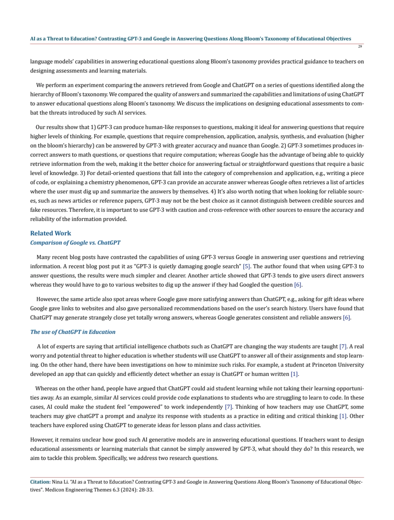 Citation: Nina Li. “AI as a Threat to Education? Contrasting GPT-3 and Google in Answering Questions Along Bloom’s Taxonomy of Educational Objectives". Medicon Engineering Themes 6.3 (2024): 28-33.
AI as a Threat to Education? Contrasting GPT-3 and Google in Answering Questions Along Bloom’s Taxonomy of Educational Objectives
29
language models’ capabilities in answering educational questions along Bloom’s taxonomy provides practical guidance to teachers on 
designing assessments and learning materials.
 We perform an experiment comparing the answers retrieved from Google and ChatGPT on a series of questions identified along the 
hierarchy of Bloom’s taxonomy. We compared the quality of answers and summarized the capabilities and limitations of using ChatGPT 
to answer educational questions along Bloom’s taxonomy. We discuss the implications on designing educational assessments to combat the threats introduced by such AI services.
 Our results show that 1) GPT-3 can produce human-like responses to questions, making it ideal for answering questions that require 
higher levels of thinking. For example, questions that require comprehension, application, analysis, synthesis, and evaluation (higher 
on the bloom’s hierarchy) can be answered by GPT-3 with greater accuracy and nuance than Google. 2) GPT-3 sometimes produces incorrect answers to math questions, or questions that require computation; whereas Google has the advantage of being able to quickly 
retrieve information from the web, making it the better choice for answering factual or straightforward questions that require a basic 
level of knowledge. 3) For detail-oriented questions that fall into the category of comprehension and application, e.g., writing a piece 
of code, or explaining a chemistry phenomenon, GPT-3 can provide an accurate answer whereas Google often retrieves a list of articles 
where the user must dig up and summarize the answers by themselves. 4) It’s also worth noting that when looking for reliable sources, such as news articles or reference papers, GPT-3 may not be the best choice as it cannot distinguish between credible sources and 
fake resources. Therefore, it is important to use GPT-3 with caution and cross-reference with other sources to ensure the accuracy and 
reliability of the information provided.
Related Work
Comparison of Google vs. ChatGPT
 Many recent blog posts have contrasted the capabilities of using GPT-3 versus Google in answering user questions and retrieving 
information. A recent blog post put it as “GPT-3 is quietly damaging google search” [5]. The author found that when using GPT-3 to 
answer questions, the results were much simpler and clearer. Another article showed that GPT-3 tends to give users direct answers 
whereas they would have to go to various websites to dig up the answer if they had Googled the question [6].
 However, the same article also spot areas where Google gave more satisfying answers than ChatGPT, e.g., asking for gift ideas where 
Google gave links to websites and also gave personalized recommendations based on the user’s search history. Users have found that 
ChatGPT may generate strangely close yet totally wrong answers, whereas Google generates consistent and reliable answers [6].
The use of ChatGPT in Education
 A lot of experts are saying that artificial intelligence chatbots such as ChatGPT are changing the way students are taught [7]. A real 
worry and potential threat to higher education is whether students will use ChatGPT to answer all of their assignments and stop learning. On the other hand, there have been investigations on how to minimize such risks. For example, a student at Princeton University 
developed an app that can quickly and efficiently detect whether an essay is ChatGPT or human written [1].
 Whereas on the other hand, people have argued that ChatGPT could aid student learning while not taking their learning opportunities away. As an example, similar AI services could provide code explanations to students who are struggling to learn to code. In these 
cases, AI could make the student feel “empowered” to work independently [7]. Thinking of how teachers may use ChatGPT, some 
teachers may give chatGPT a prompt and analyze its response with students as a practice in editing and critical thinking [1]. Other 
teachers have explored using ChatGPT to generate ideas for lesson plans and class activities.
However, it remains unclear how good such AI generative models are in answering educational questions. If teachers want to design 
educational assessments or learning materials that cannot be simply answered by GPT-3, what should they do? In this research, we 
aim to tackle this problem. Specifically, we address two research questions.