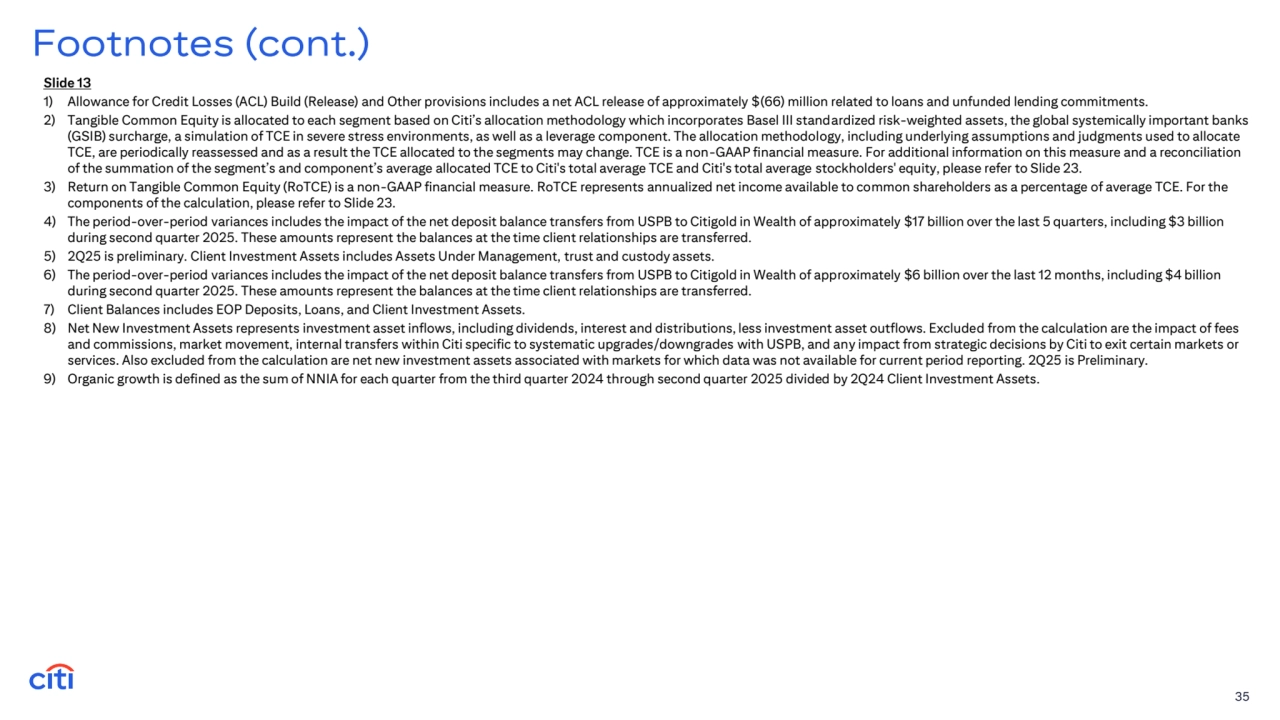 35
Footnotes (cont.)
Slide 13
1) Allowance for Credit Losses (ACL) Build (Release) and Other provisions includes a net ACL release of approximately $(66) million related to loans and unfunded lending commitments.
2) Tangible Common Equity is allocated to each segment based on Citi’s allocation methodology which incorporates Basel III standardized risk-weighted assets, the global systemically important banks 
(GSIB) surcharge, a simulation of TCE in severe stress environments, as well as a leverage component. The allocation methodology, including underlying assumptions and judgments used to allocate 
TCE, are periodically reassessed and as a result the TCE allocated to the segments may change. TCE is a non-GAAP financial measure. For additional information on this measure and a reconciliation 
of the summation of the segment’s and component’s average allocated TCE to Citi's total average TCE and Citi's total average stockholders' equity, please refer to Slide 23.
3) Return on Tangible Common Equity (RoTCE) is a non-GAAP financial measure. RoTCE represents annualized net income available to common shareholders as a percentage of average TCE. For the 
components of the calculation, please refer to Slide 23.
4) The period-over-period variances includes the impact of the net deposit balance transfers from USPB to Citigold in Wealth of approximately $17 billion over the last 5 quarters, including $3 billion 
during second quarter 2025. These amounts represent the balances at the time client relationships are transferred.
5) 2Q25 is preliminary. Client Investment Assets includes Assets Under Management, trust and custody assets.
6) The period-over-period variances includes the impact of the net deposit balance transfers from USPB to Citigold in Wealth of approximately $6 billion over the last 12 months, including $4 billion 
during second quarter 2025. These amounts represent the balances at the time client relationships are transferred.
7) Client Balances includes EOP Deposits, Loans, and Client Investment Assets.
8) Net New Investment Assets represents investment asset inflows, including dividends, interest and distributions, less investment asset outflows. Excluded from the calculation are the impact of fees 
and commissions, market movement, internal transfers within Citi specific to systematic upgrades/downgrades with USPB, and any impact from strategic decisions by Citi to exit certain markets or 
services. Also excluded from the calculation are net new investment assets associated with markets for which data was not available for current period reporting. 2Q25 is Preliminary.
9) Organic growth is defined as the sum of NNIA for each quarter from the third quarter 2024 through second quarter 2025 divided by 2Q24 Client Investment Assets.