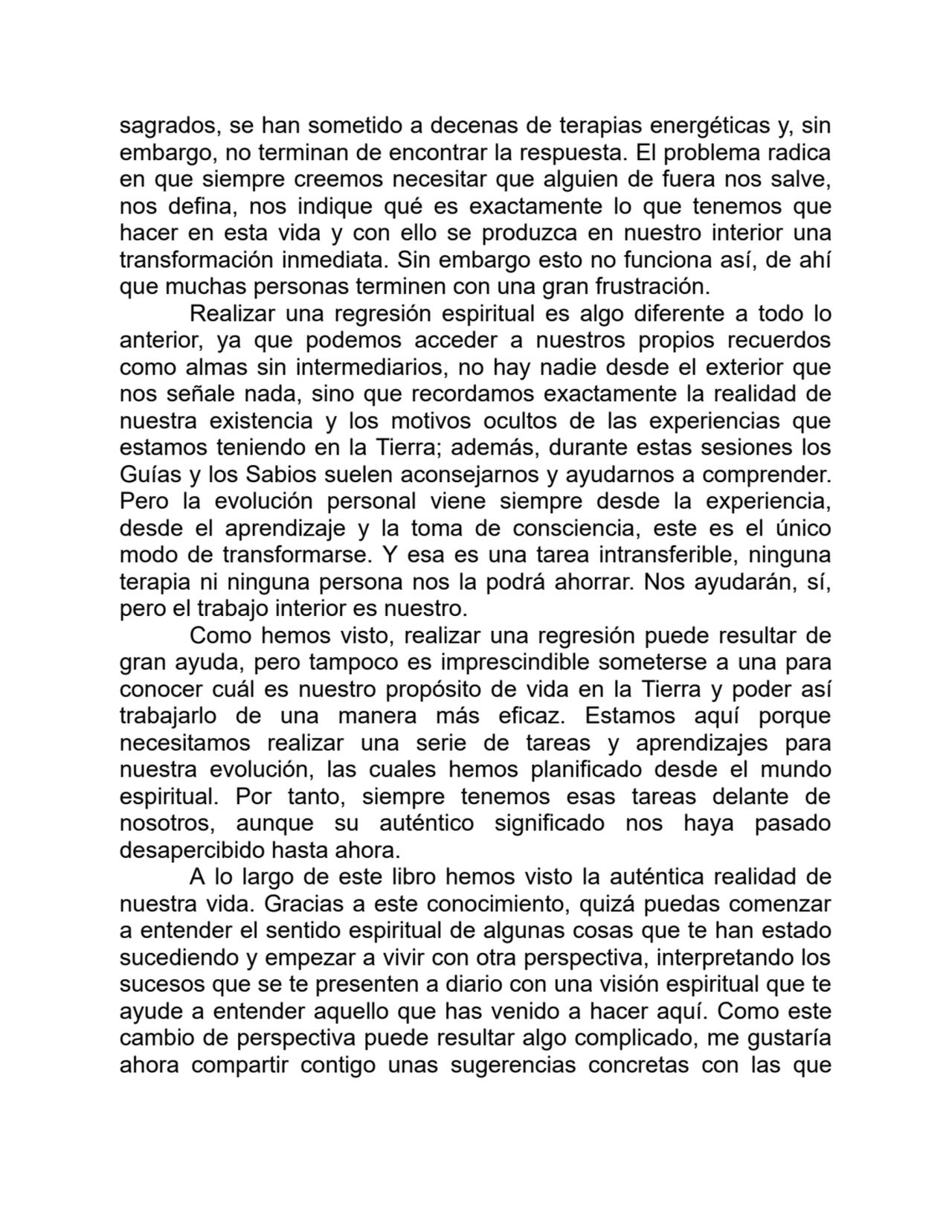 sagrados, se han sometido a decenas de terapias energéticas y, sin
embargo, no terminan de encontrar la respuesta. El problema radica
en que siempre creemos necesitar que alguien de fuera nos salve,
nos defina, nos indique qué es exactamente lo que tenemos que
hacer en esta vida y con ello se produzca en nuestro interior una
transformación inmediata. Sin embargo esto no funciona así, de ahí
que muchas personas terminen con una gran frustración.
Realizar una regresión espiritual es algo diferente a todo lo
anterior, ya que podemos acceder a nuestros propios recuerdos
como almas sin intermediarios, no hay nadie desde el exterior que
nos señale nada, sino que recordamos exactamente la realidad de
nuestra existencia y los motivos ocultos de las experiencias que
estamos teniendo en la Tierra; además, durante estas sesiones los
Guías y los Sabios suelen aconsejarnos y ayudarnos a comprender.
Pero la evolución personal viene siempre desde la experiencia,
desde el aprendizaje y la toma de consciencia, este es el único
modo de transformarse. Y esa es una tarea intransferible, ninguna
terapia ni ninguna persona nos la podrá ahorrar. Nos ayudarán, sí,
pero el trabajo interior es nuestro.
Como hemos visto, realizar una regresión puede resultar de
gran ayuda, pero tampoco es imprescindible someterse a una para
conocer cuál es nuestro propósito de vida en la Tierra y poder así
trabajarlo de una manera más eficaz. Estamos aquí porque
necesitamos realizar una serie de tareas y aprendizajes para
nuestra evolución, las cuales hemos planificado desde el mundo
espiritual. Por tanto, siempre tenemos esas tareas delante de
nosotros, aunque su auténtico significado nos haya pasado
desapercibido hasta ahora.
A lo largo de este libro hemos visto la auténtica realidad de
nuestra vida. Gracias a este conocimiento, quizá puedas comenzar
a entender el sentido espiritual de algunas cosas que te han estado
sucediendo y empezar a vivir con otra perspectiva, interpretando los
sucesos que se te presenten a diario con una visión espiritual que te
ayude a entender aquello que has venido a hacer aquí. Como este
cambio de perspectiva puede resultar algo complicado, me gustaría
ahora compartir contigo unas sugerencias concretas con las que