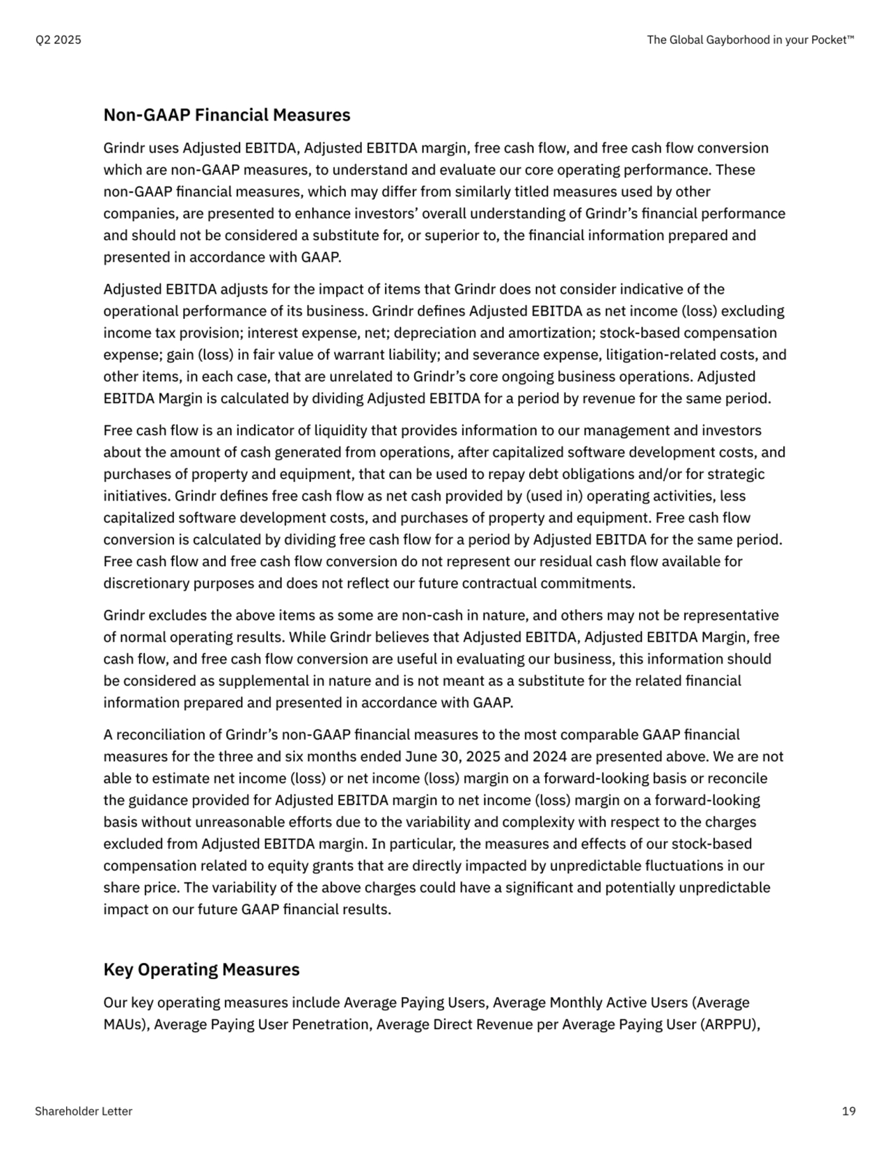 Non-GAAP Financial Measures

Grindr uses Adjusted EBITDA, Adjusted EBITDA margin, free cash flow, and free cash flow conversion 
which are non-GAAP measures, to understand and evaluate our core operating performance. These 
non-GAAP financial measures, which may differ from similarly titled measures used by other 
companies, are presented to enhance investors’ overall understanding of Grindr’s financial performance 
and should not be considered a substitute for, or superior to, the financial information prepared and 
presented in accordance with GAAP. 

Adjusted EBITDA adjusts for the impact of items that Grindr does not consider indicative of the 
operational performance of its business. Grindr defines Adjusted EBITDA as net income (loss) excluding 
income tax provision; interest expense, net; depreciation and amortization; stock-based compensation 
expense; gain (loss) in fair value of warrant liability; and severance expense, litigation-related costs, and 
other items, in each case, that are unrelated to Grindr’s core ongoing business operations. Adjusted 
EBITDA Margin is calculated by dividing Adjusted EBITDA for a period by revenue for the same period. 

Free cash flow is an indicator of liquidity that provides information to our management and investors 
about the amount of cash generated from operations, after capitalized software development costs, and 
purchases of property and equipment, that can be used to repay debt obligations and/or for strategic 
initiatives. Grindr defines free cash flow as net cash provided by (used in) operating activities, less 
capitalized software development costs, and purchases of property and equipment. Free cash flow 
conversion is calculated by dividing free cash flow for a period by Adjusted EBITDA for the same period. 
Free cash flow and free cash flow conversion do not represent our residual cash flow available for 
discretionary purposes and does not reflect our future contractual commitments.

Grindr excludes the above items as some are non-cash in nature, and others may not be representative 
of normal operating results. While Grindr believes that Adjusted EBITDA, Adjusted EBITDA Margin, free 
cash flow, and free cash flow conversion are useful in evaluating our business, this information should 
be considered as supplemental in nature and is not meant as a substitute for the related financial 
information prepared and presented in accordance with GAAP.

A reconciliation of Grindr’s non-GAAP financial measures to the most comparable GAAP financial 
measures for the three and six months ended June 30, 2025 and 2024 are presented above. We are not 
able to estimate net income (loss) or net income (loss) margin on a forward-looking basis or reconcile 
the guidance provided for Adjusted EBITDA margin to net income (loss) margin on a forward-looking 
basis without unreasonable efforts due to the variability and complexity with respect to the charges 
excluded from Adjusted EBITDA margin. In particular, the measures and effects of our stock-based 
compensation related to equity grants that are directly impacted by unpredictable fluctuations in our 
share price. The variability of the above charges could have a significant and potentially unpredictable 
impact on our future GAAP financial results.


Key Operating Measures

Our key operating measures include Average Paying Users, Average Monthly Active Users (Average 
MAUs), Average Paying User Penetration, Average Direct Revenue per Average Paying User (ARPPU),
Q2 2025 The Global Gayborhood in your Pocket™
Shareholder Letter 19