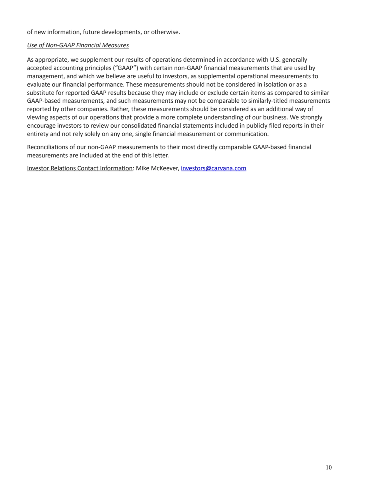 of new information, future developments, or otherwise. 
Use of Non-GAAP Financial Measures 
As appropriate, we supplement our results of operations determined in accordance with U.S. generally 
accepted accounting principles (“GAAP”) with certain non-GAAP financial measurements that are used by 
management, and which we believe are useful to investors, as supplemental operational measurements to 
evaluate our financial performance. These measurements should not be considered in isolation or as a 
substitute for reported GAAP results because they may include or exclude certain items as compared to similar 
GAAP-based measurements, and such measurements may not be comparable to similarly-titled measurements 
reported by other companies. Rather, these measurements should be considered as an additional way of 
viewing aspects of our operations that provide a more complete understanding of our business. We strongly 
encourage investors to review our consolidated financial statements included in publicly filed reports in their 
entirety and not rely solely on any one, single financial measurement or communication. 
Reconciliations of our non-GAAP measurements to their most directly comparable GAAP-based financial 
measurements are included at the end of this letter. 
Investor Relations Contact Information: Mike McKeever, investors@carvana.com
10