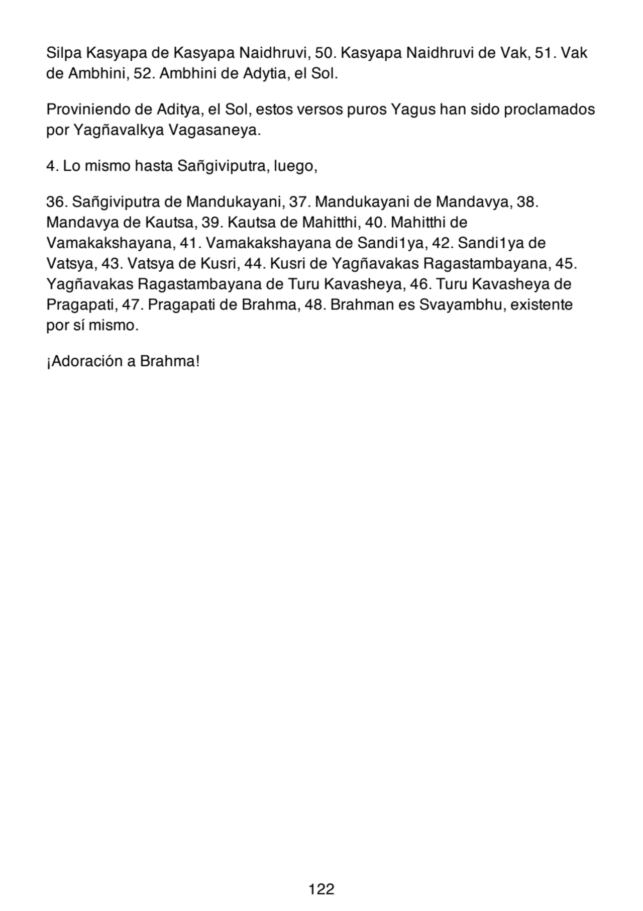 Silpa Kasyapa de Kasyapa Naidhruvi, 50. Kasyapa Naidhruvi de Vak, 51. Vak
de Ambhini, 52. Ambhini de Adytia, el Sol.
Proviniendo de Aditya, el Sol, estos versos puros Yagus han sido proclamados
por Yagñavalkya Vagasaneya.
4. Lo mismo hasta Sañgiviputra, luego,
36. Sañgiviputra de Mandukayani, 37. Mandukayani de Mandavya, 38.
Mandavya de Kautsa, 39. Kautsa de Mahitthi, 40. Mahitthi de
Vamakakshayana, 41. Vamakakshayana de Sandi1ya, 42. Sandi1ya de
Vatsya, 43. Vatsya de Kusri, 44. Kusri de Yagñavakas Ragastambayana, 45.
Yagñavakas Ragastambayana de Turu Kavasheya, 46. Turu Kavasheya de
Pragapati, 47. Pragapati de Brahma, 48. Brahman es Svayambhu, existente
por sí mismo.
¡Adoración a Brahma!
122