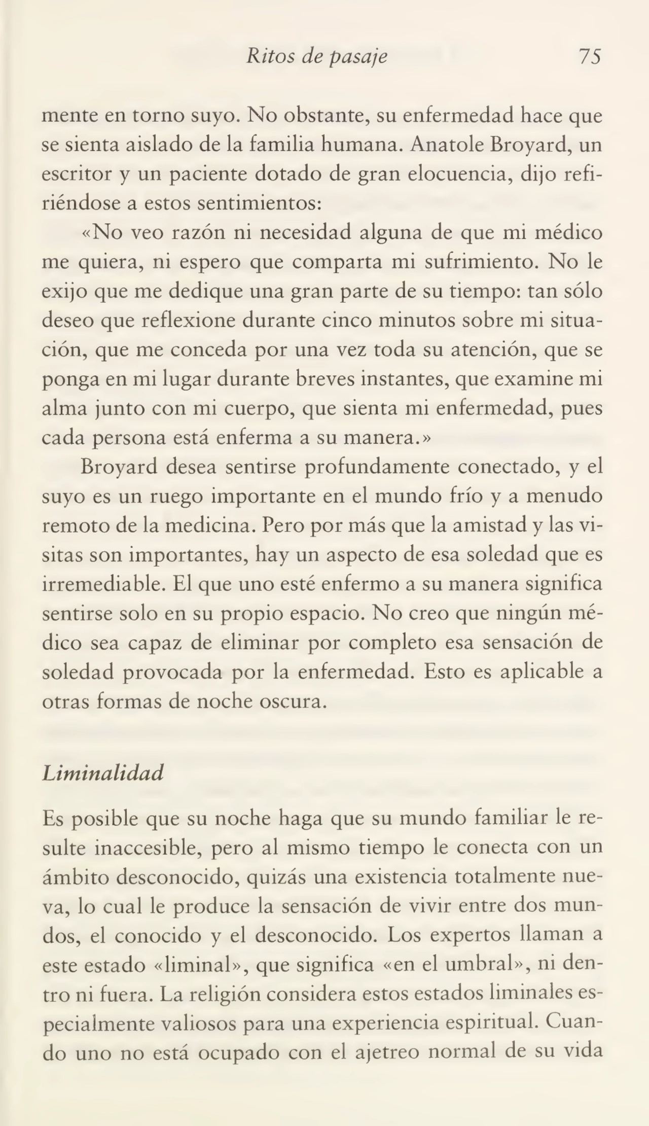 Ritos de pasaje 75
mente en torno suyo. No obstante, su enfermedad hace que
se sienta aislado de la familia humana. Anatole Broyard, un
escritor y un paciente dotado de gran elocuencia, dijo refi¬
riéndose a estos sentimientos:
«No veo razón ni necesidad alguna de que mi médico
me quiera, ni espero que comparta mi sufrimiento. No le
exijo que me dedique una gran parte de su tiempo: tan sólo
deseo que reflexione durante cinco minutos sobre mi situa¬
ción, que me conceda por una vez toda su atención, que se
ponga en mi lugar durante breves instantes, que examine mi
alma junto con mi cuerpo, que sienta mi enfermedad, pues
cada persona está enferma a su manera.»
Broyard desea sentirse profundamente conectado, y el
suyo es un ruego importante en el mundo frío y a menudo
remoto de la medicina. Pero por más que la amistad y las vi¬
sitas son importantes, hay un aspecto de esa soledad que es
irremediable. El que uno esté enfermo a su manera significa
sentirse solo en su propio espacio. No creo que ningún mé¬
dico sea capaz de eliminar por completo esa sensación de
soledad provocada por la enfermedad. Esto es aplicable a
otras formas de noche oscura.
Liminalidad
Es posible que su noche haga que su mundo familiar le re¬
sulte inaccesible, pero al mismo tiempo le conecta con un
ámbito desconocido, quizás una existencia totalmente nue¬
va, lo cual le produce la sensación de vivir entre dos mun¬
dos, el conocido y el desconocido. Los expertos llaman a
este estado «liminal», que significa «en el umbral», ni den¬
tro ni fuera. La religión considera estos estados liminales es¬
pecialmente valiosos para una experiencia espiritual. Cuan¬
do uno no está ocupado con el ajetreo normal de su vida