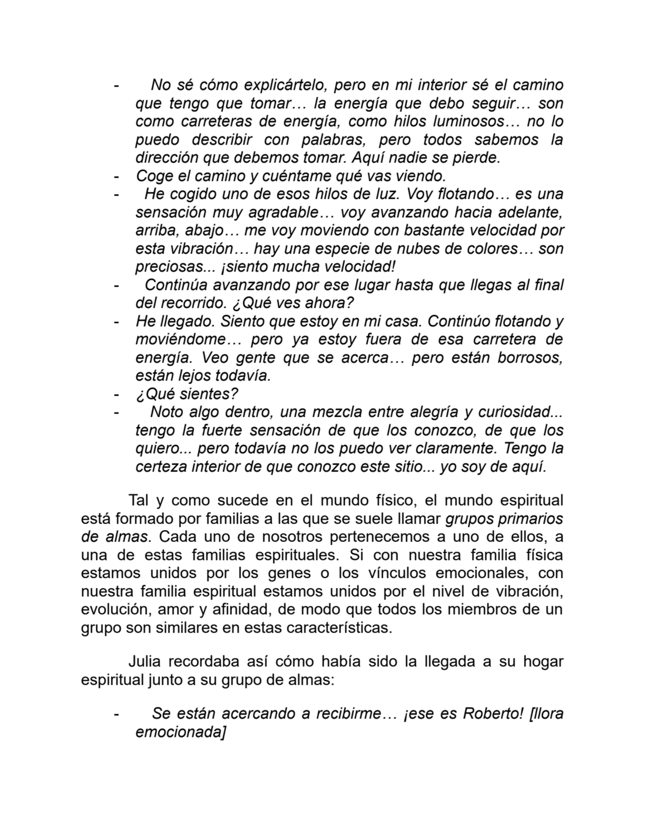 - No sé cómo explicártelo, pero en mi interior sé el camino
que tengo que tomar… la energía que debo seguir… son
como carreteras de energía, como hilos luminosos… no lo
puedo describir con palabras, pero todos sabemos la
dirección que debemos tomar. Aquí nadie se pierde.
- Coge el camino y cuéntame qué vas viendo.
- He cogido uno de esos hilos de luz. Voy flotando… es una
sensación muy agradable… voy avanzando hacia adelante,
arriba, abajo… me voy moviendo con bastante velocidad por
esta vibración… hay una especie de nubes de colores… son
preciosas... ¡siento mucha velocidad!
- Continúa avanzando por ese lugar hasta que llegas al final
del recorrido. ¿Qué ves ahora?
- He llegado. Siento que estoy en mi casa. Continúo flotando y
moviéndome… pero ya estoy fuera de esa carretera de
energía. Veo gente que se acerca… pero están borrosos,
están lejos todavía.
- ¿Qué sientes?
- Noto algo dentro, una mezcla entre alegría y curiosidad...
tengo la fuerte sensación de que los conozco, de que los
quiero... pero todavía no los puedo ver claramente. Tengo la
certeza interior de que conozco este sitio... yo soy de aquí.
Tal y como sucede en el mundo físico, el mundo espiritual
está formado por familias a las que se suele llamar grupos primarios
de almas. Cada uno de nosotros pertenecemos a uno de ellos, a
una de estas familias espirituales. Si con nuestra familia física
estamos unidos por los genes o los vínculos emocionales, con
nuestra familia espiritual estamos unidos por el nivel de vibración,
evolución, amor y afinidad, de modo que todos los miembros de un
grupo son similares en estas características.
Julia recordaba así cómo había sido la llegada a su hogar
espiritual junto a su grupo de almas:
- Se están acercando a recibirme… ¡ese es Roberto! [llora
emocionada]