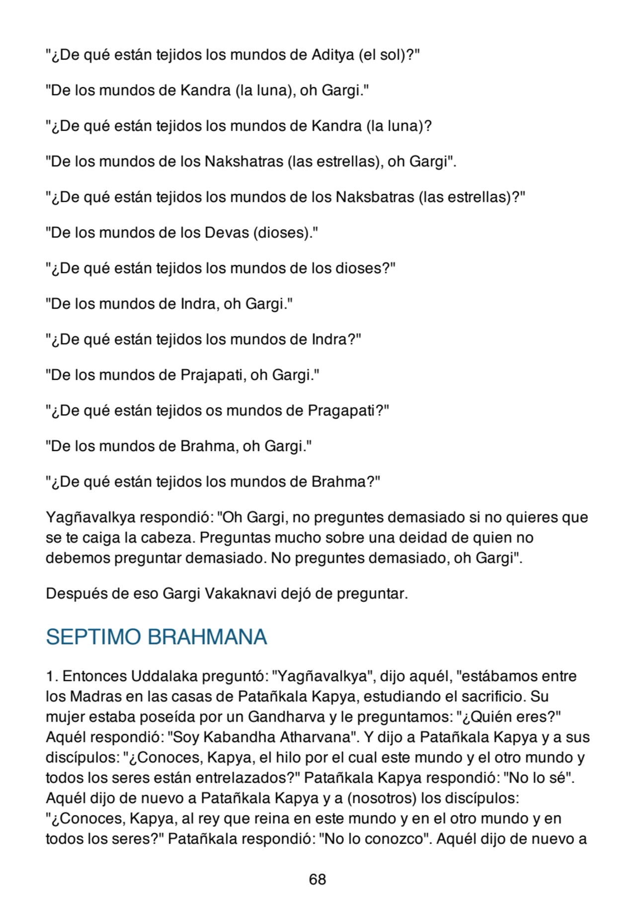 "¿De qué están tejidos los mundos de Aditya (el sol)?"
"De los mundos de Kandra (la luna), oh Gargi."
"¿De qué están tejidos los mundos de Kandra (la luna)?
"De los mundos de los Nakshatras (las estrellas), oh Gargi".
"¿De qué están tejidos los mundos de los Naksbatras (las estrellas)?"
"De los mundos de los Devas (dioses)."
"¿De qué están tejidos los mundos de los dioses?"
"De los mundos de Indra, oh Gargi."
"¿De qué están tejidos los mundos de Indra?"
"De los mundos de Prajapati, oh Gargi."
"¿De qué están tejidos os mundos de Pragapati?"
"De los mundos de Brahma, oh Gargi."
"¿De qué están tejidos los mundos de Brahma?"
Yagñavalkya respondió: "Oh Gargi, no preguntes demasiado si no quieres que
se te caiga la cabeza. Preguntas mucho sobre una deidad de quien no
debemos preguntar demasiado. No preguntes demasiado, oh Gargi".
Después de eso Gargi Vakaknavi dejó de preguntar.
SEPTIMO BRAHMANA
1. Entonces Uddalaka preguntó: "Yagñavalkya", dijo aquél, "estábamos entre
los Madras en las casas de Patañkala Kapya, estudiando el sacrificio. Su
mujer estaba poseída por un Gandharva y le preguntamos: "¿Quién eres?"
Aquél respondió: "Soy Kabandha Atharvana". Y dijo a Patañkala Kapya y a sus
discípulos: "¿Conoces, Kapya, el hilo por el cual este mundo y el otro mundo y
todos los seres están entrelazados?" Patañkala Kapya respondió: "No lo sé".
Aquél dijo de nuevo a Patañkala Kapya y a (nosotros) los discípulos:
"¿Conoces, Kapya, al rey que reina en este mundo y en el otro mundo y en
todos los seres?" Patañkala respondió: "No lo conozco". Aquél dijo de nuevo a
68