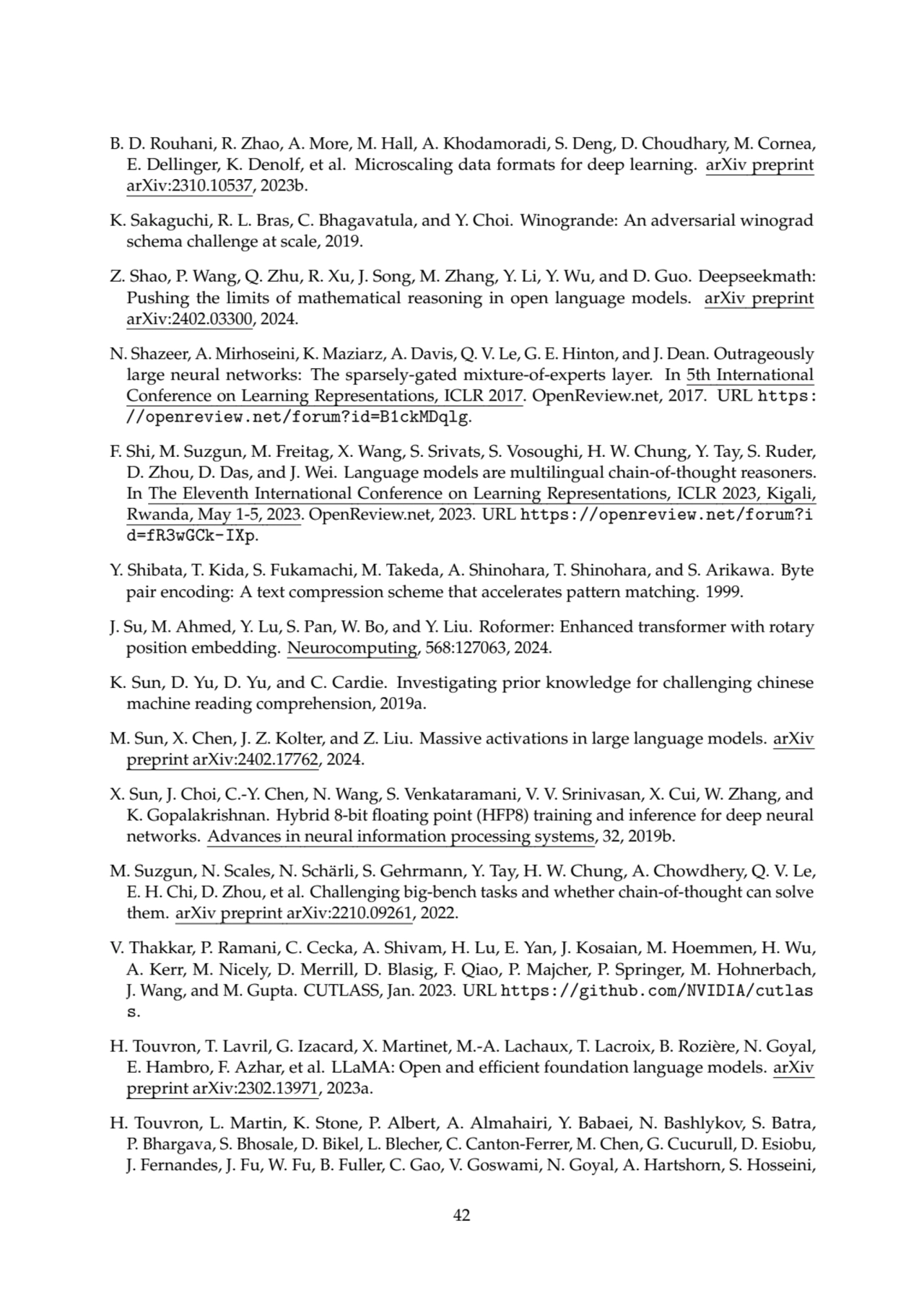 B. D. Rouhani, R. Zhao, A. More, M. Hall, A. Khodamoradi, S. Deng, D. Choudhary, M. Cornea,
E. Dellinger, K. Denolf, et al. Microscaling data formats for deep learning. arXiv preprint
arXiv:2310.10537, 2023b.
K. Sakaguchi, R. L. Bras, C. Bhagavatula, and Y. Choi. Winogrande: An adversarial winograd
schema challenge at scale, 2019.
Z. Shao, P. Wang, Q. Zhu, R. Xu, J. Song, M. Zhang, Y. Li, Y. Wu, and D. Guo. Deepseekmath:
Pushing the limits of mathematical reasoning in open language models. arXiv preprint
arXiv:2402.03300, 2024.
N. Shazeer, A. Mirhoseini, K. Maziarz, A. Davis, Q. V. Le, G. E. Hinton, and J. Dean. Outrageously
large neural networks: The sparsely-gated mixture-of-experts layer. In 5th International
Conference on Learning Representations, ICLR 2017. OpenReview.net, 2017. URL https:
//openreview.net/forum?id=B1ckMDqlg.
F. Shi, M. Suzgun, M. Freitag, X. Wang, S. Srivats, S. Vosoughi, H. W. Chung, Y. Tay, S. Ruder,
D. Zhou, D. Das, and J. Wei. Language models are multilingual chain-of-thought reasoners.
In The Eleventh International Conference on Learning Representations, ICLR 2023, Kigali,
Rwanda, May 1-5, 2023. OpenReview.net, 2023. URL https://openreview.net/forum?i
d=fR3wGCk-IXp.
Y. Shibata, T. Kida, S. Fukamachi, M. Takeda, A. Shinohara, T. Shinohara, and S. Arikawa. Byte
pair encoding: A text compression scheme that accelerates pattern matching. 1999.
J. Su, M. Ahmed, Y. Lu, S. Pan, W. Bo, and Y. Liu. Roformer: Enhanced transformer with rotary
position embedding. Neurocomputing, 568:127063, 2024.
K. Sun, D. Yu, D. Yu, and C. Cardie. Investigating prior knowledge for challenging chinese
machine reading comprehension, 2019a.
M. Sun, X. Chen, J. Z. Kolter, and Z. Liu. Massive activations in large language models. arXiv
preprint arXiv:2402.17762, 2024.
X. Sun, J. Choi, C.-Y. Chen, N. Wang, S. Venkataramani, V. V. Srinivasan, X. Cui, W. Zhang, and
K. Gopalakrishnan. Hybrid 8-bit floating point (HFP8) training and inference for deep neural
networks. Advances in neural information processing systems, 32, 2019b.
M. Suzgun, N. Scales, N. Schärli, S. Gehrmann, Y. Tay, H. W. Chung, A. Chowdhery, Q. V. Le,
E. H. Chi, D. Zhou, et al. Challenging big-bench tasks and whether chain-of-thought can solve
them. arXiv preprint arXiv:2210.09261, 2022.
V. Thakkar, P. Ramani, C. Cecka, A. Shivam, H. Lu, E. Yan, J. Kosaian, M. Hoemmen, H. Wu,
A. Kerr, M. Nicely, D. Merrill, D. Blasig, F. Qiao, P. Majcher, P. Springer, M. Hohnerbach,
J. Wang, and M. Gupta. CUTLASS, Jan. 2023. URL https://github.com/NVIDIA/cutlas
s.
H. Touvron, T. Lavril, G. Izacard, X. Martinet, M.-A. Lachaux, T. Lacroix, B. Rozière, N. Goyal,
E. Hambro, F. Azhar, et al. LLaMA: Open and efficient foundation language models. arXiv
preprint arXiv:2302.13971, 2023a.
H. Touvron, L. Martin, K. Stone, P. Albert, A. Almahairi, Y. Babaei, N. Bashlykov, S. Batra,
P. Bhargava, S. Bhosale, D. Bikel, L. Blecher, C. Canton-Ferrer, M. Chen, G. Cucurull, D. Esiobu,
J. Fernandes, J. Fu, W. Fu, B. Fuller, C. Gao, V. Goswami, N. Goyal, A. Hartshorn, S. Hosseini,
42