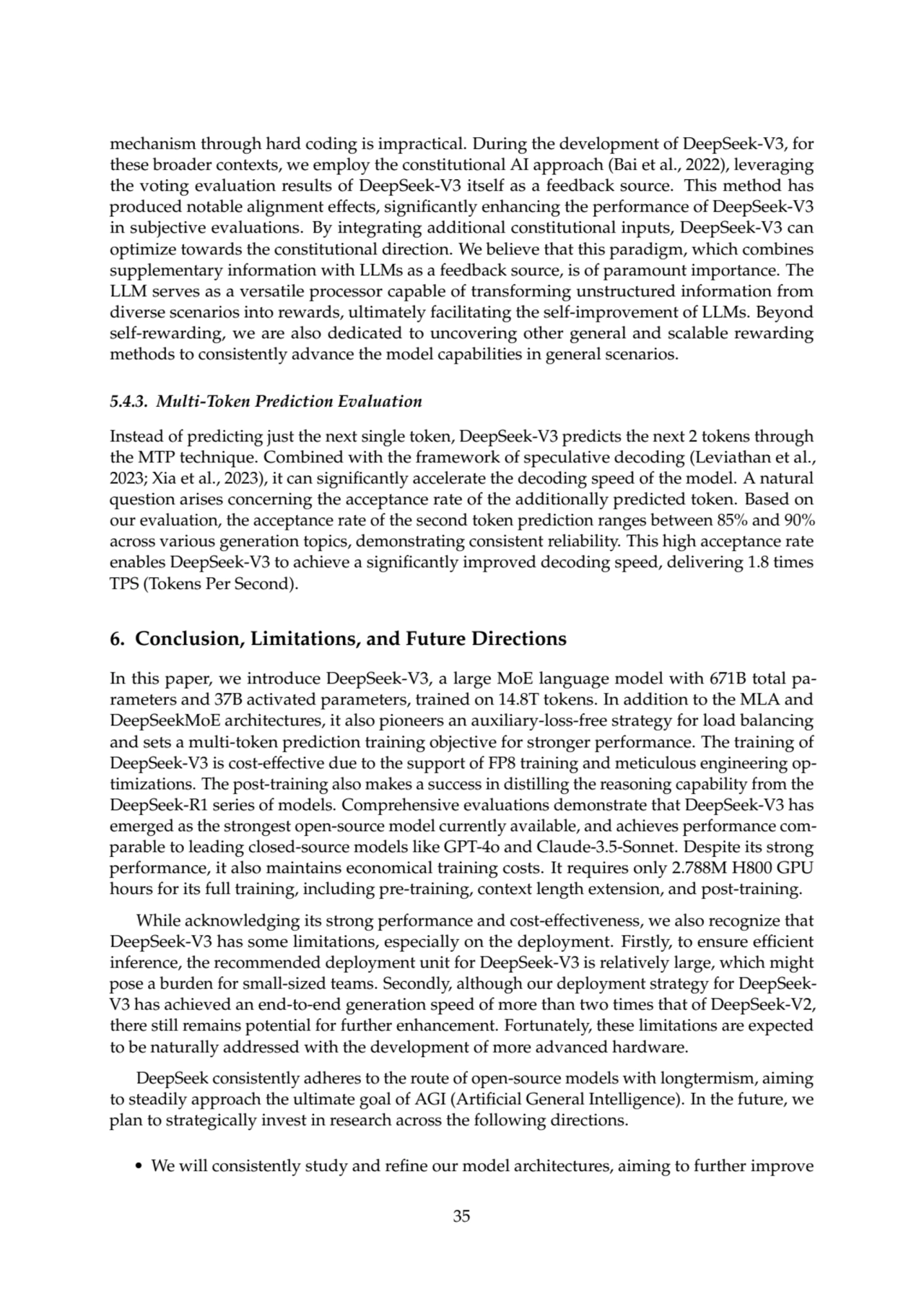 mechanism through hard coding is impractical. During the development of DeepSeek-V3, for
these broader contexts, we employ the constitutional AI approach (Bai et al., 2022), leveraging
the voting evaluation results of DeepSeek-V3 itself as a feedback source. This method has
produced notable alignment effects, significantly enhancing the performance of DeepSeek-V3
in subjective evaluations. By integrating additional constitutional inputs, DeepSeek-V3 can
optimize towards the constitutional direction. We believe that this paradigm, which combines
supplementary information with LLMs as a feedback source, is of paramount importance. The
LLM serves as a versatile processor capable of transforming unstructured information from
diverse scenarios into rewards, ultimately facilitating the self-improvement of LLMs. Beyond
self-rewarding, we are also dedicated to uncovering other general and scalable rewarding
methods to consistently advance the model capabilities in general scenarios.
5.4.3. Multi-Token Prediction Evaluation
Instead of predicting just the next single token, DeepSeek-V3 predicts the next 2 tokens through
the MTP technique. Combined with the framework of speculative decoding (Leviathan et al.,
2023; Xia et al., 2023), it can significantly accelerate the decoding speed of the model. A natural
question arises concerning the acceptance rate of the additionally predicted token. Based on
our evaluation, the acceptance rate of the second token prediction ranges between 85% and 90%
across various generation topics, demonstrating consistent reliability. This high acceptance rate
enables DeepSeek-V3 to achieve a significantly improved decoding speed, delivering 1.8 times
TPS (Tokens Per Second).
6. Conclusion, Limitations, and Future Directions
In this paper, we introduce DeepSeek-V3, a large MoE language model with 671B total parameters and 37B activated parameters, trained on 14.8T tokens. In addition to the MLA and
DeepSeekMoE architectures, it also pioneers an auxiliary-loss-free strategy for load balancing
and sets a multi-token prediction training objective for stronger performance. The training of
DeepSeek-V3 is cost-effective due to the support of FP8 training and meticulous engineering optimizations. The post-training also makes a success in distilling the reasoning capability from the
DeepSeek-R1 series of models. Comprehensive evaluations demonstrate that DeepSeek-V3 has
emerged as the strongest open-source model currently available, and achieves performance comparable to leading closed-source models like GPT-4o and Claude-3.5-Sonnet. Despite its strong
performance, it also maintains economical training costs. It requires only 2.788M H800 GPU
hours for its full training, including pre-training, context length extension, and post-training.
While acknowledging its strong performance and cost-effectiveness, we also recognize that
DeepSeek-V3 has some limitations, especially on the deployment. Firstly, to ensure efficient
inference, the recommended deployment unit for DeepSeek-V3 is relatively large, which might
pose a burden for small-sized teams. Secondly, although our deployment strategy for DeepSeekV3 has achieved an end-to-end generation speed of more than two times that of DeepSeek-V2,
there still remains potential for further enhancement. Fortunately, these limitations are expected
to be naturally addressed with the development of more advanced hardware.
DeepSeek consistently adheres to the route of open-source models with longtermism, aiming
to steadily approach the ultimate goal of AGI (Artificial General Intelligence). In the future, we
plan to strategically invest in research across the following directions.
• We will consistently study and refine our model architectures, aiming to further improve
35