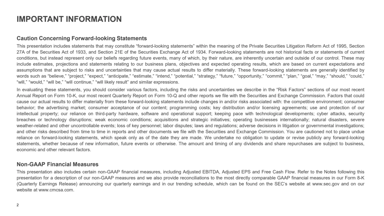 IMPORTANT INFORMATION
2
Caution Concerning Forward-looking Statements
This presentation includes statements that may constitute “forward-looking statements” within the meaning of the Private Securities Litigation Reform Act of 1995, Section
27A of the Securities Act of 1933, and Section 21E of the Securities Exchange Act of 1934. Forward-looking statements are not historical facts or statements of current
conditions, but instead represent only our beliefs regarding future events, many of which, by their nature, are inherently uncertain and outside of our control. These may
include estimates, projections and statements relating to our business plans, objectives and expected operating results, which are based on current expectations and
assumptions that are subject to risks and uncertainties that may cause actual results to differ materially. These forward-looking statements are generally identified by
words such as “believe,” “project,” “expect,” “anticipate,” “estimate,” “intend,” “potential,” “strategy,” “future,” “opportunity,” “commit,” “plan,” “goal,” “may,” “should,” “could,”
“will,” “would,” “will be,” “will continue,” “will likely result” and similar expressions.
In evaluating these statements, you should consider various factors, including the risks and uncertainties we describe in the “Risk Factors” sections of our most recent
Annual Report on Form 10-K, our most recent Quarterly Report on Form 10-Q and other reports we file with the Securities and Exchange Commission. Factors that could
cause our actual results to differ materially from these forward-looking statements include changes in and/or risks associated with: the competitive environment; consumer
behavior; the advertising market; consumer acceptance of our content; programming costs; key distribution and/or licensing agreements; use and protection of our
intellectual property; our reliance on third-party hardware, software and operational support; keeping pace with technological developments; cyber attacks, security
breaches or technology disruptions; weak economic conditions; acquisitions and strategic initiatives; operating businesses internationally; natural disasters, severe
weather-related and other uncontrollable events; loss of key personnel; labor disputes; laws and regulations; adverse decisions in litigation or governmental investigations;
and other risks described from time to time in reports and other documents we file with the Securities and Exchange Commission. You are cautioned not to place undue
reliance on forward-looking statements, which speak only as of the date they are made. We undertake no obligation to update or revise publicly any forward-looking
statements, whether because of new information, future events or otherwise. The amount and timing of any dividends and share repurchases are subject to business,
economic and other relevant factors.
Non-GAAP Financial Measures
This presentation also includes certain non-GAAP financial measures, including Adjusted EBITDA, Adjusted EPS and Free Cash Flow. Refer to the Notes following this
presentation for a description of our non-GAAP measures and we also provide reconciliations to the most directly comparable GAAP financial measures in our Form 8-K
(Quarterly Earnings Release) announcing our quarterly earnings and in our trending schedule, which can be found on the SEC’s website at www.sec.gov and on our
website at www.cmcsa.com.