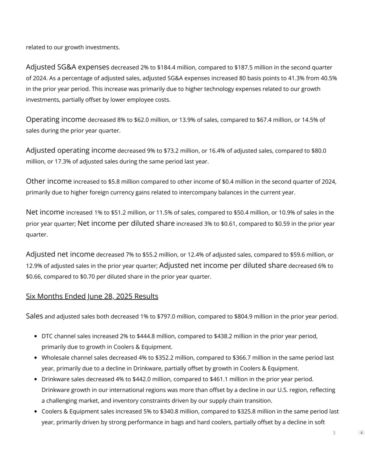 related to our growth investments.
Adjusted SG&A expenses decreased 2% to $184.4 million, compared to $187.5 million in the second quarter
of 2024. As a percentage of adjusted sales, adjusted SG&A expenses increased 80 basis points to 41.3% from 40.5%
in the prior year period. This increase was primarily due to higher technology expenses related to our growth
investments, partially oset by lower employee costs.
Operating income decreased 8% to $62.0 million, or 13.9% of sales, compared to $67.4 million, or 14.5% of
sales during the prior year quarter.
Adjusted operating income decreased 9% to $73.2 million, or 16.4% of adjusted sales, compared to $80.0
million, or 17.3% of adjusted sales during the same period last year.
Other income increased to $5.8 million compared to other income of $0.4 million in the second quarter of 2024,
primarily due to higher foreign currency gains related to intercompany balances in the current year.
Net income increased 1% to $51.2 million, or 11.5% of sales, compared to $50.4 million, or 10.9% of sales in the
prior year quarter; Net income per diluted share increased 3% to $0.61, compared to $0.59 in the prior year
quarter.
Adjusted net income decreased 7% to $55.2 million, or 12.4% of adjusted sales, compared to $59.6 million, or
12.9% of adjusted sales in the prior year quarter; Adjusted net income per diluted share decreased 6% to
$0.66, compared to $0.70 per diluted share in the prior year quarter.
Six Months Ended June 28, 2025 Results
Sales and adjusted sales both decreased 1% to $797.0 million, compared to $804.9 million in the prior year period.
DTC channel sales increased 2% to $444.8 million, compared to $438.2 million in the prior year period,
primarily due to growth in Coolers & Equipment.
Wholesale channel sales decreased 4% to $352.2 million, compared to $366.7 million in the same period last
year, primarily due to a decline in Drinkware, partially oset by growth in Coolers & Equipment.
Drinkware sales decreased 4% to $442.0 million, compared to $461.1 million in the prior year period.
Drinkware growth in our international regions was more than oset by a decline in our U.S. region, reecting
a challenging market, and inventory constraints driven by our supply chain transition.
Coolers & Equipment sales increased 5% to $340.8 million, compared to $325.8 million in the same period last
year, primarily driven by strong performance in bags and hard coolers, partially oset by a decline in soft
3