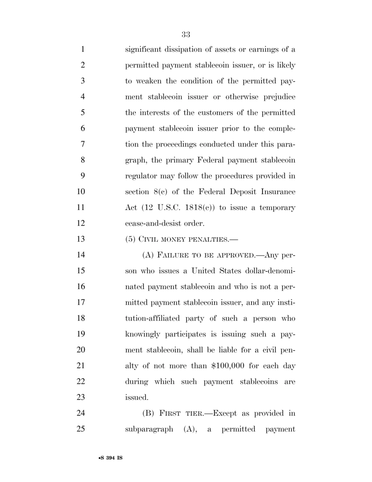 33 
•S 394 IS
1 significant dissipation of assets or earnings of a 
2 permitted payment stablecoin issuer, or is likely 
3 to weaken the condition of the permitted pay4 ment stablecoin issuer or otherwise prejudice 
5 the interests of the customers of the permitted 
6 payment stablecoin issuer prior to the comple7 tion the proceedings conducted under this para8 graph, the primary Federal payment stablecoin 
9 regulator may follow the procedures provided in 
10 section 8(c) of the Federal Deposit Insurance 
11 Act (12 U.S.C. 1818(c)) to issue a temporary 
12 cease-and-desist order. 
13 (5) CIVIL MONEY PENALTIES.— 
14 (A) FAILURE TO BE APPROVED.—Any per15 son who issues a United States dollar-denomi16 nated payment stablecoin and who is not a per17 mitted payment stablecoin issuer, and any insti18 tution-affiliated party of such a person who 
19 knowingly participates is issuing such a pay20 ment stablecoin, shall be liable for a civil pen21 alty of not more than $100,000 for each day 
22 during which such payment stablecoins are 
23 issued. 
24 (B) FIRST TIER.—Except as provided in 
25 subparagraph (A), a permitted payment 
VerDate Sep 11 2014 17:41 Mar 05, 2025 Jkt 059200 PO 00000 Frm 00033 Fmt 6652 Sfmt 6201 E:\BILLS\S394.IS S394
ssavage on LAPJG3WLY3PROD with BILLS