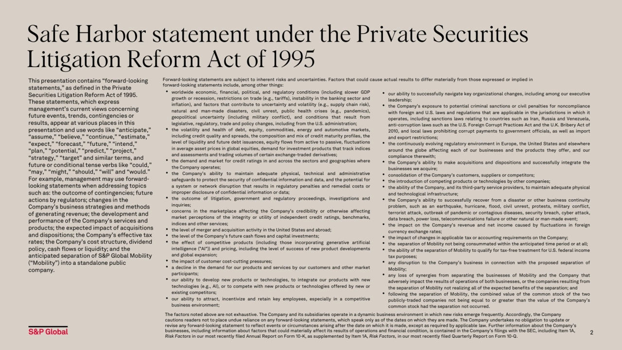 Safe Harbor statement under the Private Securities 
Litigation Reform Act of 1995
This presentation contains “forward-looking 
statements,” as defined in the Private 
Securities Litigation Reform Act of 1995. 
These statements, which express 
management’s current views concerning 
future events, trends, contingencies or 
results, appear at various places in this 
presentation and use words like “anticipate,” 
“assume,” “believe,” “continue,” “estimate,” 
“expect,” “forecast,” “future,” “intend,” 
“plan,” “potential,” “predict,” “project,” 
“strategy,” “target” and similar terms, and 
future or conditional tense verbs like “could,” 
“may,” “might,” “should,” “will” and “would.” 
For example, management may use forwardlooking statements when addressing topics 
such as: the outcome of contingencies; future 
actions by regulators; changes in the 
Company’s business strategies and methods 
of generating revenue; the development and 
performance of the Company’s services and 
products; the expected impact of acquisitions 
and dispositions; the Company’s effective tax 
rates; the Company’s cost structure, dividend 
policy, cash flows or liquidity; and the 
anticipated separation of S&P Global Mobility 
(“Mobility”) into a standalone public 
company.
• worldwide economic, financial, political, and regulatory conditions (including slower GDP
growth or recession, restrictions on trade (e.g., tariffs), instability in the banking sector and
inflation), and factors that contribute to uncertainty and volatility (e.g., supply chain risk),
natural and man-made disasters, civil unrest, public health crises (e.g., pandemics),
geopolitical uncertainty (including military conflict), and conditions that result from
legislative, regulatory, trade and policy changes, including from the U.S. administration;
• the volatility and health of debt, equity, commodities, energy and automotive markets,
including credit quality and spreads, the composition and mix of credit maturity profiles, the
level of liquidity and future debt issuances, equity flows from active to passive, fluctuations
in average asset prices in global equities, demand for investment products that track indices
and assessments and trading volumes of certain exchange-traded derivatives;
• the demand and market for credit ratings in and across the sectors and geographies where
the Company operates;
• the Company’s ability to maintain adequate physical, technical and administrative
safeguards to protect the security of confidential information and data, and the potential for
a system or network disruption that results in regulatory penalties and remedial costs or
improper disclosure of confidential information or data;
• the outcome of litigation, government and regulatory proceedings, investigations and
inquiries;
• concerns in the marketplace affecting the Company’s credibility or otherwise affecting
market perceptions of the integrity or utility of independent credit ratings, benchmarks,
indices and other services;
• the level of merger and acquisition activity in the United States and abroad;
• the level of the Company’s future cash flows and capital investments;
• the effect of competitive products (including those incorporating generative artificial
intelligence ("AI")) and pricing, including the level of success of new product developments
and global expansion;
• the impact of customer cost-cutting pressures;
• a decline in the demand for our products and services by our customers and other market
participants;
• our ability to develop new products or technologies, to integrate our products with new
technologies (e.g., AI), or to compete with new products or technologies offered by new or
existing competitors;
• our ability to attract, incentivize and retain key employees, especially in a competitive
business environment;
• our ability to successfully navigate key organizational changes, including among our executive
leadership;
• the Company’s exposure to potential criminal sanctions or civil penalties for noncompliance
with foreign and U.S. laws and regulations that are applicable in the jurisdictions in which it
operates, including sanctions laws relating to countries such as Iran, Russia and Venezuela,
anti-corruption laws such as the U.S. Foreign Corrupt Practices Act and the U.K. Bribery Act of
2010, and local laws prohibiting corrupt payments to government officials, as well as import
and export restrictions;
• the continuously evolving regulatory environment in Europe, the United States and elsewhere
around the globe affecting each of our businesses and the products they offer, and our
compliance therewith;
• the Company’s ability to make acquisitions and dispositions and successfully integrate the
businesses we acquire;
• consolidation of the Company’s customers, suppliers or competitors;
• the introduction of competing products or technologies by other companies;
• the ability of the Company, and its third-party service providers, to maintain adequate physical
and technological infrastructure;
• the Company’s ability to successfully recover from a disaster or other business continuity
problem, such as an earthquake, hurricane, flood, civil unrest, protests, military conflict,
terrorist attack, outbreak of pandemic or contagious diseases, security breach, cyber attack,
data breach, power loss, telecommunications failure or other natural or man-made event;
• the impact on the Company’s revenue and net income caused by fluctuations in foreign
currency exchange rates;
• the impact of changes in applicable tax or accounting requirements on the Company;
• the separation of Mobility not being consummated within the anticipated time period or at all;
• the ability of the separation of Mobility to qualify for tax-free treatment for U.S. federal income
tax purposes;
• any disruption to the Company’s business in connection with the proposed separation of
Mobility;
• any loss of synergies from separating the businesses of Mobility and the Company that
adversely impact the results of operations of both businesses, or the companies resulting from
the separation of Mobility not realizing all of the expected benefits of the separation; and
• following the separation of Mobility, the combined value of the common stock of the two
publicly-traded companies not being equal to or greater than the value of the Company’s
common stock had the separation not occurred.
Forward-looking statements are subject to inherent risks and uncertainties. Factors that could cause actual results to differ materially from those expressed or implied in
forward-looking statements include, among other things:
2
The factors noted above are not exhaustive. The Company and its subsidiaries operate in a dynamic business environment in which new risks emerge frequently. Accordingly, the Company 
cautions readers not to place undue reliance on any forward-looking statements, which speak only as of the dates on which they are made. The Company undertakes no obligation to update or 
revise any forward-looking statement to reflect events or circumstances arising after the date on which it is made, except as required by applicable law. Further information about the Company’s 
businesses, including information about factors that could materially affect its results of operations and financial condition, is contained in the Company’s filings with the SEC, including Item 1A, 
Risk Factors in our most recently filed Annual Report on Form 10-K, as supplemented by Item 1A, Risk Factors, in our most recently filed Quarterly Report on Form 10-Q.