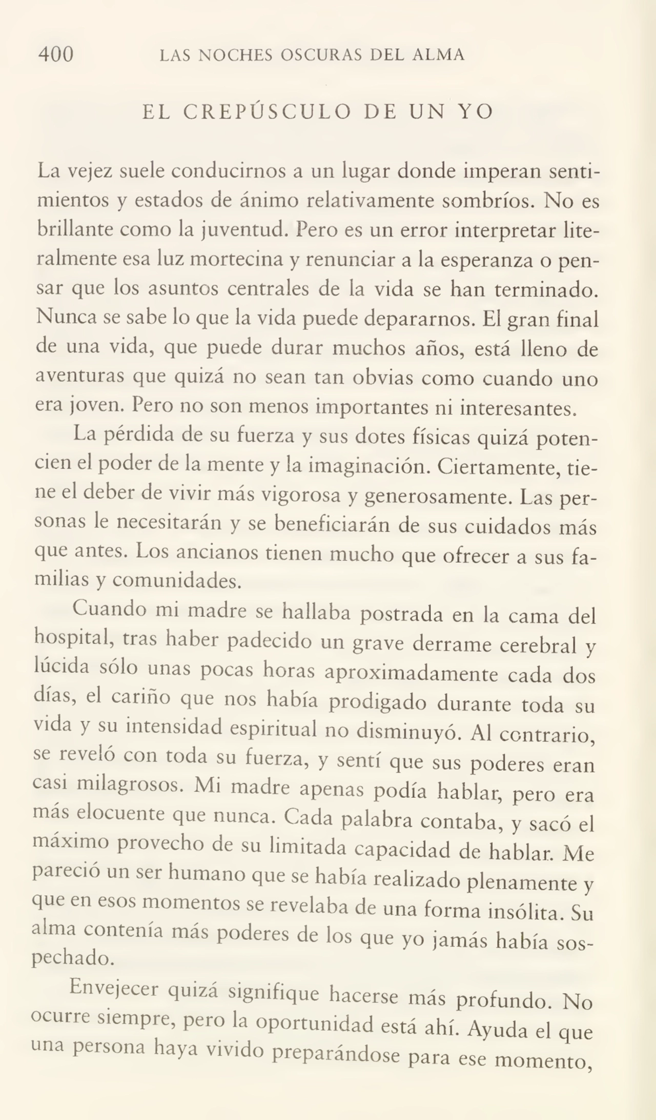 400 LAS NOCHES OSCURAS DEL ALMA
EL CREPÚSCULO DE UN YO
La vejez suele conducimos a un lugar donde imperan senti¬
mientos y estados de ánimo relativamente sombríos. No es
brillante como la juventud. Pero es un error interpretar lite¬
ralmente esa luz mortecina y renunciar a la esperanza o pen¬
sar que los asuntos centrales de la vida se han terminado.
Nunca se sabe lo que la vida puede depararnos. El gran final
de una vida, que puede durar muchos años, está lleno de
aventuras que quizá no sean tan obvias como cuando uno
era joven. Pero no son menos importantes ni interesantes.
La pérdida de su fuerza y sus dotes físicas quizá poten¬
cien el poder de la mente y la imaginación. Ciertamente, tie¬
ne el deber de vivir más vigorosa y generosamente. Las per¬
sonas le necesitarán y se beneficiarán de sus cuidados más
que antes. Los ancianos tienen mucho que ofrecer a sus fa¬
milias y comunidades.
Cuando mi madre se hallaba postrada en la cama del
hospital, tías haber padecido un grave derrame cerebral y
lúcida sólo unas pocas horas aproximadamente cada dos
días, el cariño que nos había prodigado durante toda su
vida y su intensidad espiritual no disminuyó. Al contrario,
se reveló con toda su fuerza, y sentí que sus poderes eran
casi milagrosos. Mi madre apenas podía hablar, pero era
más elocuente que nunca. Cada palabra contaba, y sacó el
máximo provecho de su limitada capacidad de hablar. Me
pareció un ser humano que se había realizado plenamente y
que en esos momentos se revelaba de una forma insólita. Su
alma contenía más poderes de los que yo jamás había sos¬
pechado.
Envejecer quiza signifique hacerse más profundo No
ocurre siempre, pero la oportunidad está ahí. Ayuda el que
una persona haya vivido preparándose para ese momento