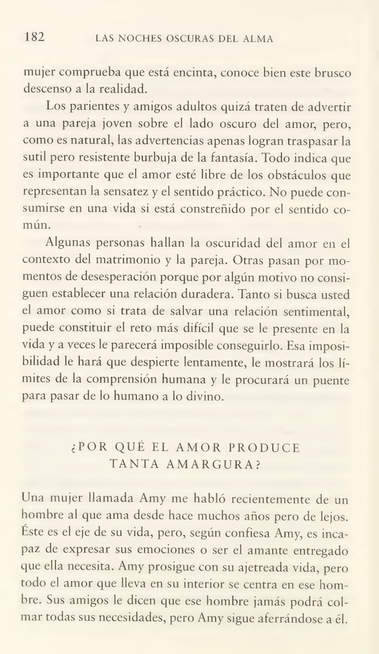 182 LAS NOCHES OSCURAS DEL ALMA
mujer comprueba que está encinta, conoce bien este brusco
descenso a la realidad.
Los parientes y amigos adultos quizá traten de advertir
a una pareja joven sobre el lado oscuro del amor, pero,
como es natural, las advertencias apenas logran traspasar la
sutil pero resistente burbuja de la fantasía. Todo indica que
es importante que el amor esté libre de los obstáculos que
representan la sensatez y el sentido práctico. No puede con¬
sumirse en una vida si está constreñido por el sentido co¬
mún.
Algunas personas hallan la oscuridad del amor en el
contexto del matrimonio y la pareja. Otras pasan por mo¬
mentos de desesperación porque por algún motivo no consi¬
guen establecer una relación duradera. Tanto si busca usted
el amor como si trata de salvar una relación sentimental,
puede constituir el reto más difícil que se le presente en la
vida y a veces le parecerá imposible conseguirlo. Esa imposi¬
bilidad le hará que despierte lentamente, le mostrará los lí¬
mites de la comprensión humana y le procurará un puente
para pasar de lo humano a lo divino.
¿POR QUÉ EL AMOR PRODUCE
TANTA AMARGURA?
Una mujer llamada Amy me habló recientemente de un
hombre al que ama desde hace muchos años pero de lejos.
/
Este es el eje de su vida, pero, según confiesa Amy, es inca¬
paz de expresar sus emociones o ser el amante entregado
que ella necesita. Amy prosigue con su ajetreada vida, pero
todo el amor que lleva en su interior se centra en ese hom¬
bre. Sus amigos le dicen que ese hombre jamás podrá col¬
mar todas sus necesidades, pero Amy sigue aferrándose a él.