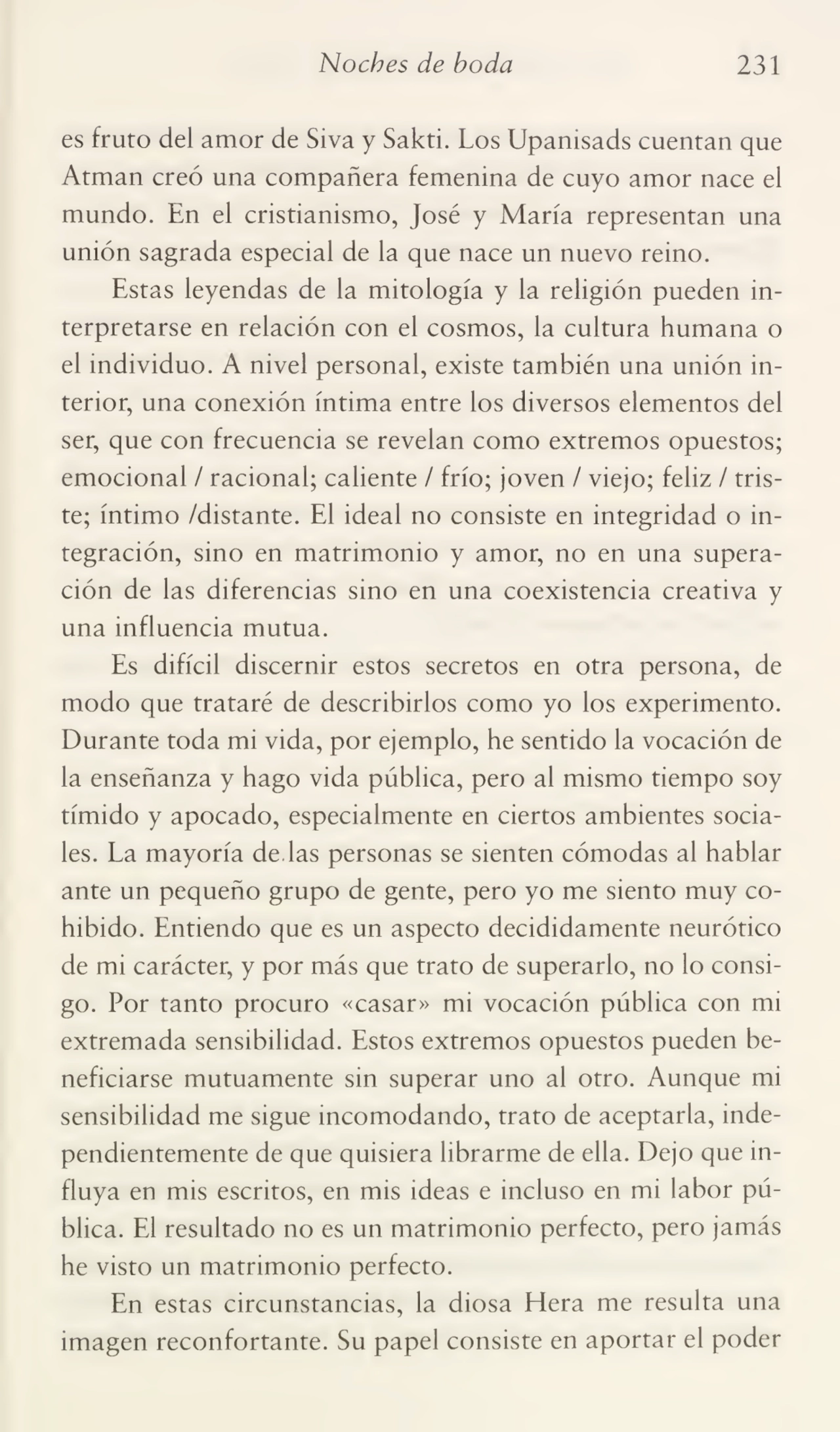 Noches de boda 231
es fruto del amor de Siva y Sakti. Los Upanisads cuentan que
Atman creó una compañera femenina de cuyo amor nace el
mundo. En el cristianismo, José y María representan una
unión sagrada especial de la que nace un nuevo reino.
Estas leyendas de la mitología y la religión pueden in¬
terpretarse en relación con el cosmos, la cultura humana o
el individuo. A nivel personal, existe también una unión in¬
terior, una conexión íntima entre los diversos elementos del
ser, que con frecuencia se revelan como extremos opuestos;
emocional / racional; caliente / frío; joven / viejo; feliz / tris¬
te; íntimo /distante. El ideal no consiste en integridad o in¬
tegración, sino en matrimonio y amor, no en una supera¬
ción de las diferencias sino en una coexistencia creativa y
una influencia mutua.
Es difícil discernir estos secretos en otra persona, de
modo que trataré de describirlos como yo los experimento.
Durante toda mi vida, por ejemplo, he sentido la vocación de
la enseñanza y hago vida pública, pero al mismo tiempo soy
tímido y apocado, especialmente en ciertos ambientes socia¬
les. La mayoría de las personas se sienten cómodas al hablar
ante un pequeño grupo de gente, pero yo me siento muy co¬
hibido. Entiendo que es un aspecto decididamente neurótico
de mi carácter, y por más que trato de superarlo, no lo consi¬
go. Por tanto procuro «casar» mi vocación pública con mi
extremada sensibilidad. Estos extremos opuestos pueden be¬
neficiarse mutuamente sin superar uno al otro. Aunque mi
sensibilidad me sigue incomodando, trato de aceptarla, inde¬
pendientemente de que quisiera librarme de ella. Dejo que in¬
fluya en mis escritos, en mis ideas e incluso en mi labor pú¬
blica. El resultado no es un matrimonio perfecto, pero jamás
he visto un matrimonio perfecto.
En estas circunstancias, la diosa Hera me resulta una
imagen reconfortante. Su papel consiste en aportar el poder