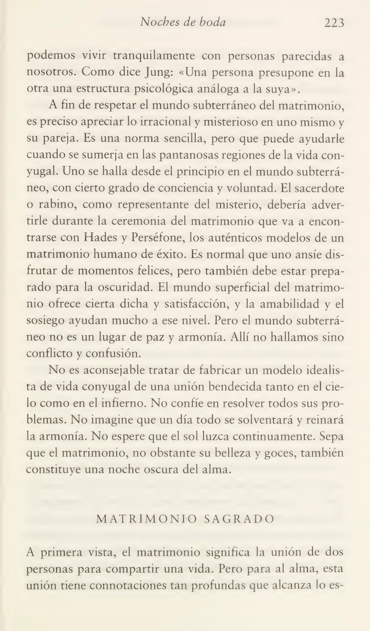 Noches de boda 223
podemos vivir tranquilamente con personas parecidas a
nosotros. Como dice Jung: «Una persona presupone en la
otra una estructura psicológica análoga a la suya».
A fin de respetar el mundo subterráneo del matrimonio,
es preciso apreciar lo irracional y misterioso en uno mismo y
su pareja. Es una norma sencilla, pero que puede ayudarle
cuando se sumerja en las pantanosas regiones de la vida con¬
yugal. Uno se halla desde el principio en el mundo subterrá¬
neo, con cierto grado de conciencia y voluntad. El sacerdote
o rabino, como representante del misterio, debería adver¬
tirle durante la ceremonia del matrimonio que va a encon¬
trarse con Hades y Perséfone, los auténticos modelos de un
matrimonio humano de éxito. Es normal que uno ansíe dis¬
frutar de momentos felices, pero también debe estar prepa¬
rado para la oscuridad. El mundo superficial del matrimo¬
nio ofrece cierta dicha y satisfacción, y la amabilidad y el
sosiego ayudan mucho a ese nivel. Pero el mundo subterrá¬
neo no es un lugar de paz y armonía. Allí no hallamos sino
conflicto y confusión.
No es aconsejable tratar de fabricar un modelo idealis¬
ta de vida conyugal de una unión bendecida tanto en el cie¬
lo como en el infierno. No confíe en resolver todos sus pro¬
blemas. No imagine que un día todo se solventará y reinará
la armonía. No espere que el sol luzca continuamente. Sepa
que el matrimonio, no obstante su belleza y goces, también
constituye una noche oscura del alma.
MATRIMONIO SAGRADO
A primera vista, el matrimonio significa la unión de dos
personas para compartir una vida. Pero para al alma, esta
unión tiene connotaciones tan profundas que alcanza lo es-