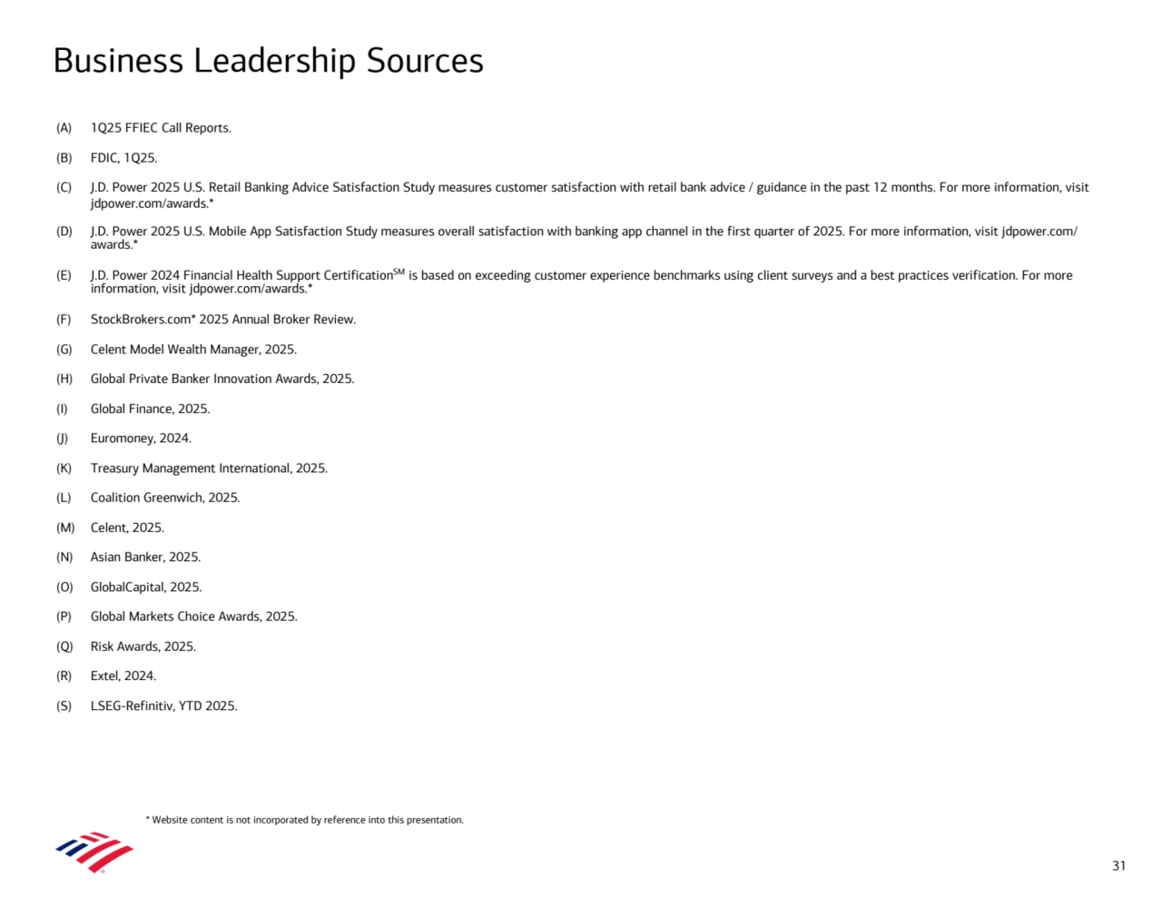 Business Leadership Sources 
(A) 1Q25 FFIEC Call Reports.
(B) FDIC, 1Q25.
(C) J.D. Power 2025 U.S. Retail Banking Advice Satisfaction Study measures customer satisfaction with retail bank advice / guidance in the past 12 months. For more information, visit 
jdpower.com/awards.*
(D) J.D. Power 2025 U.S. Mobile App Satisfaction Study measures overall satisfaction with banking app channel in the first quarter of 2025. For more information, visit jdpower.com/
awards.*
(E) J.D. Power 2024 Financial Health Support CertificationSM is based on exceeding customer experience benchmarks using client surveys and a best practices verification. For more 
information, visit jdpower.com/awards.*
(F) StockBrokers.com* 2025 Annual Broker Review.
(G) Celent Model Wealth Manager, 2025.
(H) Global Private Banker Innovation Awards, 2025.
(I) Global Finance, 2025.
(J) Euromoney, 2024.
(K) Treasury Management International, 2025.
(L) Coalition Greenwich, 2025.
(M) Celent, 2025.
(N) Asian Banker, 2025.
(O) GlobalCapital, 2025.
(P) Global Markets Choice Awards, 2025.
(Q) Risk Awards, 2025.
(R) Extel, 2024.
(S) LSEG-Refinitiv, YTD 2025.
31
* Website content is not incorporated by reference into this presentation.