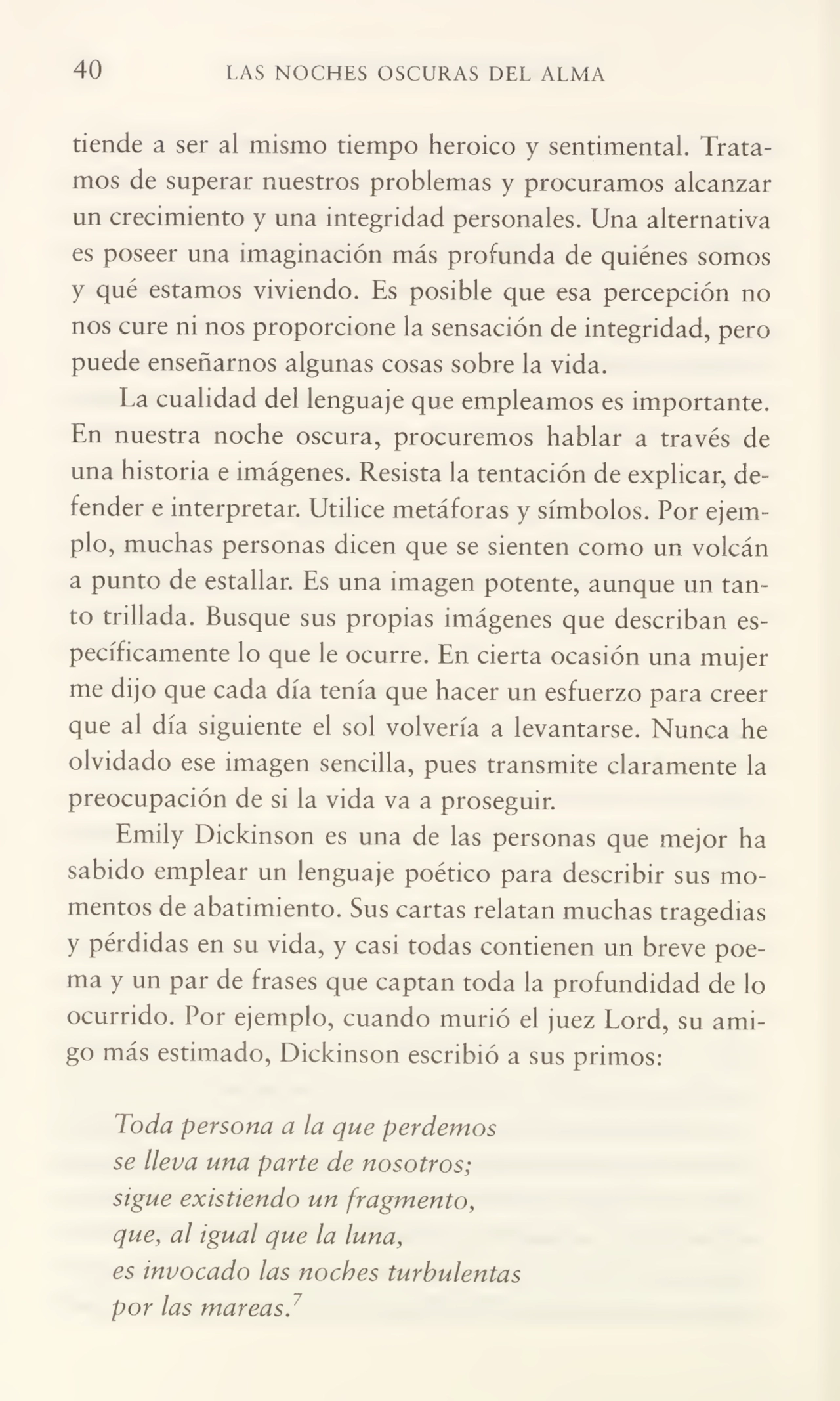 40 LAS NOCHES OSCURAS DEL ALMA
tiende a ser al mismo tiempo heroico y sentimental. Trata¬
mos de superar nuestros problemas y procuramos alcanzar
un crecimiento y una integridad personales. Una alternativa
es poseer una imaginación más profunda de quiénes somos
y qué estamos viviendo. Es posible que esa percepción no
nos cure ni nos proporcione la sensación de integridad, pero
puede enseñarnos algunas cosas sobre la vida.
La cualidad del lenguaje que empleamos es importante.
En nuestra noche oscura, procuremos hablar a través de
una historia e imágenes. Resista la tentación de explicar, de¬
fender e interpretar. Utilice metáforas y símbolos. Por ejem¬
plo, muchas personas dicen que se sienten como un volcán
a punto de estallar. Es una imagen potente, aunque un tan¬
to trillada. Busque sus propias imágenes que describan es¬
pecíficamente lo que le ocurre. En cierta ocasión una mujer
me dijo que cada día tenía que hacer un esfuerzo para creer
que al día siguiente el sol volvería a levantarse. Nunca he
olvidado ese imagen sencilla, pues transmite claramente la
preocupación de si la vida va a proseguir.
Emily Dickinson es una de las personas que mejor ha
sabido emplear un lenguaje poético para describir sus mo¬
mentos de abatimiento. Sus cartas relatan muchas tragedias
y pérdidas en su vida, y casi todas contienen un breve poe¬
ma y un par de frases que captan toda la profundidad de lo
ocurrido. Por ejemplo, cuando murió el juez Lord, su ami¬
go más estimado, Dickinson escribió a sus primos:
Toda persona a la que perdemos
se lleva una parte de nosotros;
sigue existiendo un fragmento,
que, al igual que la luna,
es invocado las noches turbulentas
por las mareas.7