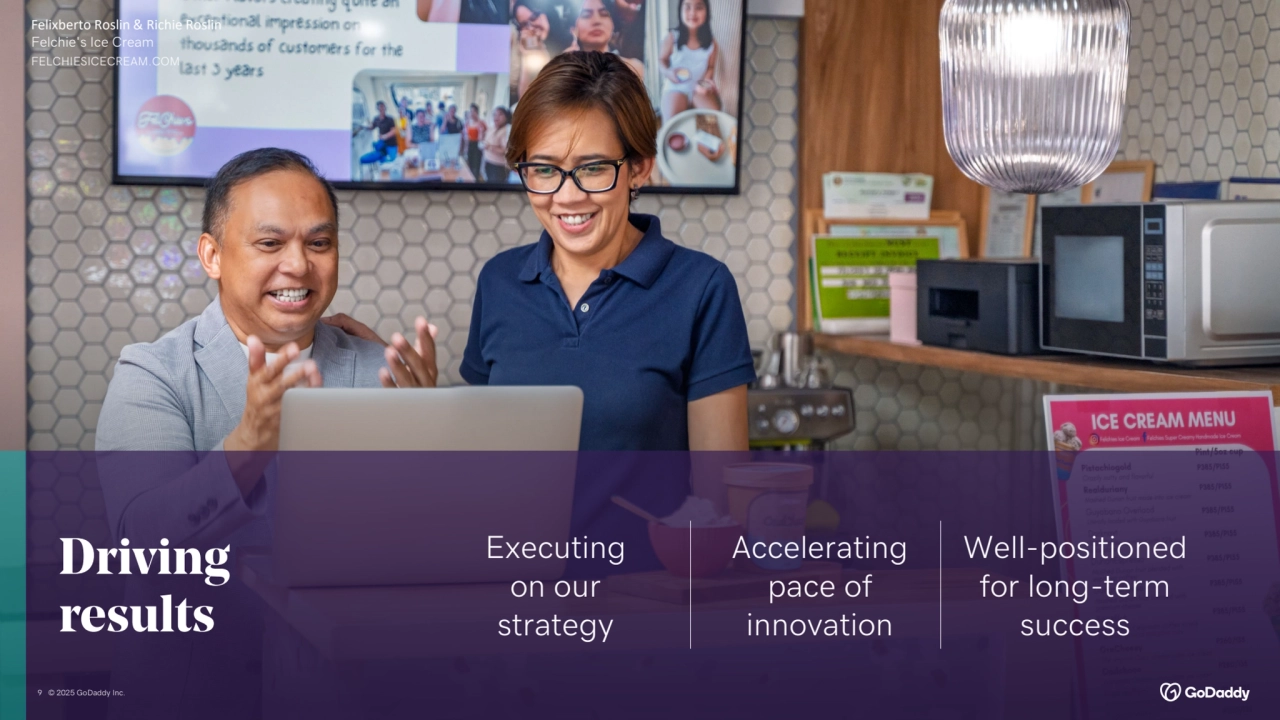 9 © 2025 GoDaddy Inc..
Driving
results
Executing
on our
strategy
Accelerating 
pace of 
innovation
Well-positioned 
for long-term 
success
Felixberto Roslin & Richie Roslin
Felchie's Ice Cream
FELCHIESICECREAM.COM